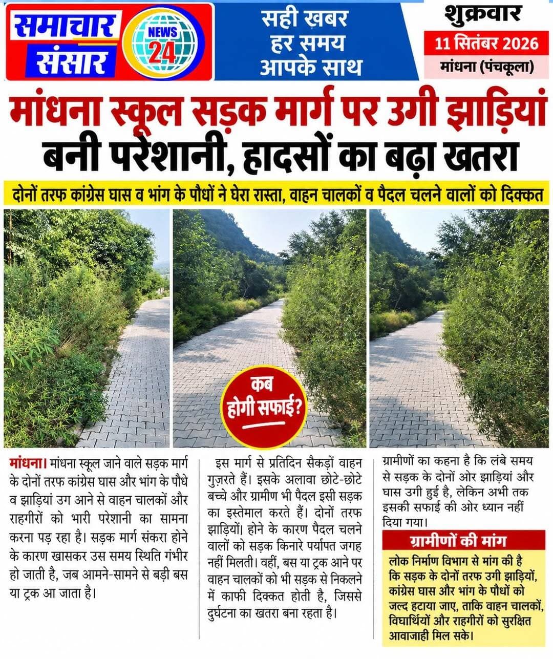 मांधना स्कूल सड़क मार्ग पर उगी झाड़ियां बनी परेशानी, हादसों का बढ़ा खतरा
मांधना। मांधना स्कूल जाने वाले सड़क मार्ग के दोनों तरफ कांग्रेस घास और भांग के पौधे व झाड़ियां उग आने से वाहन चालकों और राहगीरों को भारी परेशानी का सामना करना पड़ रहा है। सड़क मार्ग संकरा होने के कारण खासकर उस समय स्थिति गंभीर हो जाती है, जब आमने-सामने से बड़ी बस या ट्रक आ जाता है।
इस मार्ग से प्रतिदिन सैकड़ों वाहन गुजरते हैं। इसके अलावा छोटे-छोटे बच्चे और ग्रामीण भी पैदल इसी सड़क का इस्तेमाल करते हैं। दोनों तरफ झाड़ियां होने के कारण पैदल चलने वालों को सड़क किनारे पर्याप्त जगह नहीं मिलती। वहीं, बस या ट्रक आने पर वाहन चालकों को भी सड़क से निकलने में काफी दिक्कत होती है, जिससे दुर्घटना का खतरा बना रहता है।
ग्रामीणों का कहना है कि लंबे समय से सड़क के दोनों ओर झाड़ियां और घास उगी हुई है, लेकिन अभी तक इसकी सफाई की ओर ध्यान नहीं दिया गया। ग्रामीणों ने लोक निर्माण विभाग से मांग की है कि सड़क के दोनों तरफ उगी कांग्रेस घास, भांग और झाड़ियों को जल्द हटाया जाए, ताकि वाहन चालकों, विद्यार्थियों और राहगीरों को सुरक्षित आवाजाही के लिए पर्याप्त जगह मिल सके और किसी संभावित हादसे को टाला जा सके।