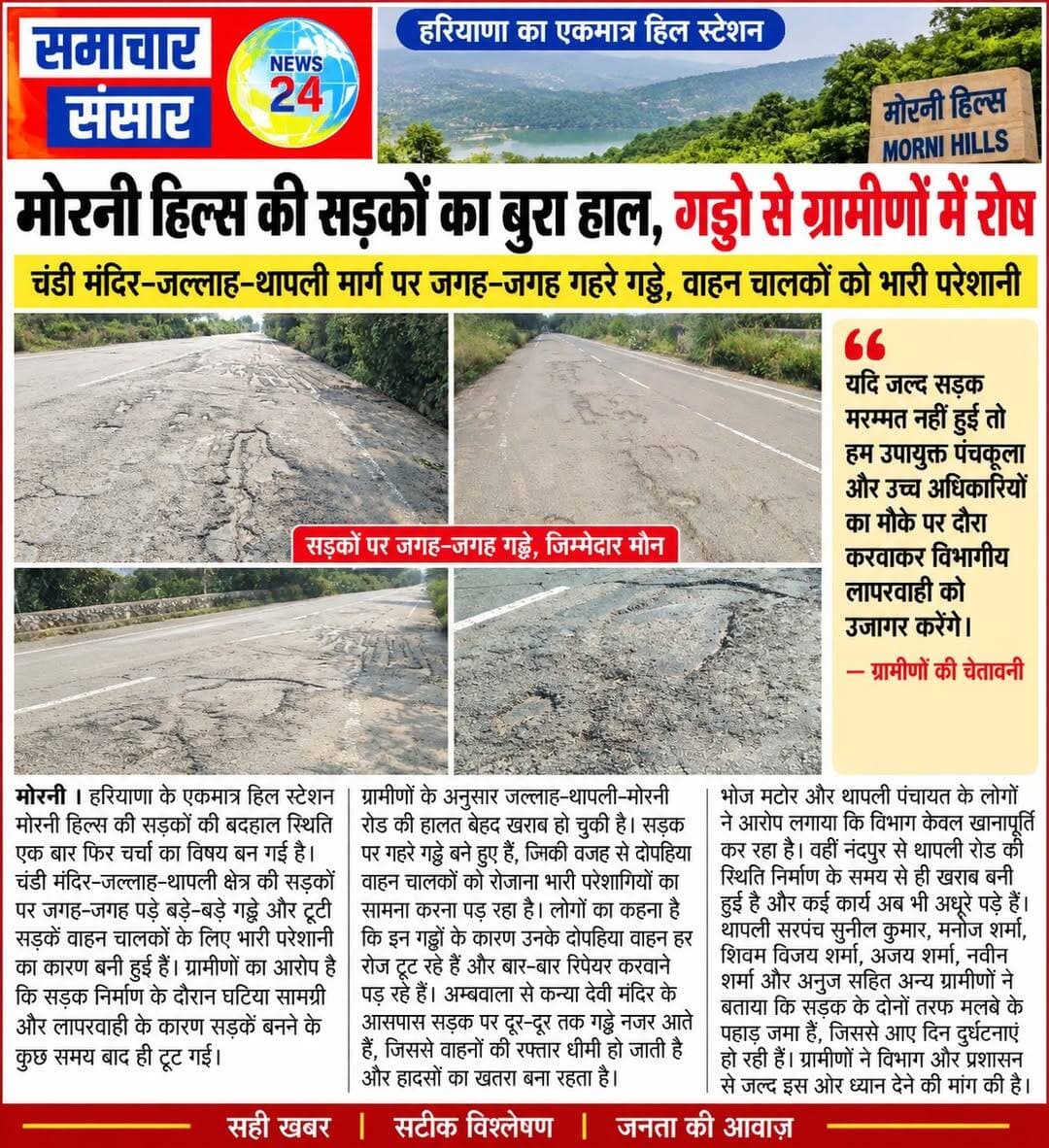 मोरनी हिल्स की सड़कों का बुरा हाल, गड्ढों से ग्रामीणों में रोष
मोरनी। हरियाणा के एकमात्र हिल स्टेशन मोरनी हिल्स में सड़कों की बदहाल स्थिति को लेकर ग्रामीणों में रोष है। चंडी मंदिर-जल्लाह-थापली क्षेत्र में सड़क जगह-जगह से टूट चुकी है और बड़े-बड़े गड्ढे हादसों को न्योता दे रहे हैं। ग्रामीणों का आरोप है कि सड़क निर्माण में घटिया सामग्री के इस्तेमाल और विभागीय लापरवाही के चलते सड़क कुछ समय बाद ही खराब हो गई।
जल्लाह-थापली-मोरनी मार्ग पर सबसे ज्यादा परेशानी
ग्रामीणों के अनुसार जल्लाह-थापली-मोरनी रोड की हालत बेहद खराब है। सड़क पर बने गहरे गड्ढों के कारण दोपहिया वाहन चालकों को रोजाना परेशानी झेलनी पड़ रही है। लोगों का कहना है कि गड्ढों में वाहन गिरने से दोपहिया वाहनों में बार-बार खराबी आ रही है और उन्हें मरम्मत पर अतिरिक्त खर्च करना पड़ रहा है।
अम्बवाला से कन्या देवी मंदिर तक भी सड़क जर्जर
अम्बवाला से कन्या देवी मंदिर के आसपास सड़क पर दूर-दूर तक गड्ढे दिखाई दे रहे हैं। इससे वाहनों की रफ्तार धीमी हो जाती है और दुर्घटना का खतरा बना रहता है। भोज मटोर और थापली पंचायत के ग्रामीणों ने आरोप लगाया कि विभाग की ओर से सड़क की मरम्मत के नाम पर केवल खानापूर्ति की जा रही है।
वहीं, नंदपुर से थापली रोड की स्थिति भी निर्माण के समय से ही खराब बताई जा रही है। ग्रामीणों का कहना है कि इस मार्ग पर कई कार्य अब तक अधूरे पड़े हैं।
सड़क किनारे मलबे से भी हादसों का खतरा
थापली सरपंच सुनील कुमार, मनोज शर्मा, शिवम विजय शर्मा, अजय शर्मा, नवीन शर्मा और अनुज सहित अन्य ग्रामीणों ने बताया कि सड़क के दोनों ओर मलबे के ढेर लगे हुए हैं। इससे सड़क संकरी होने के साथ हादसों का खतरा भी बढ़ गया है। इस मार्ग से रोजाना सैकड़ों पर्यटक और निजी वाहन गुजरते हैं।
ग्रामीणों का आरोप है कि पीडब्ल्यूडी विभाग को कई बार शिकायत करने के बावजूद जल्द मरम्मत का आश्वासन देकर मामले को टाल दिया जाता है।
अधिकारियों के दौरे की चेतावनी
ग्रामीणों ने चेतावनी दी है कि यदि जल्द सड़कों की मरम्मत नहीं करवाई गई तो वे उपायुक्त पंचकूला और संबंधित उच्च अधिकारियों को मौके पर बुलाकर सड़क की स्थिति दिखाएंगे और विभागीय लापरवाही को उजागर करेंगे। ग्रामीणों ने प्रशासन से पर्यटक सीजन और आम लोगों की परेशानी को देखते हुए जल्द सड़क की मरम्मत करवाने की मांग की है।