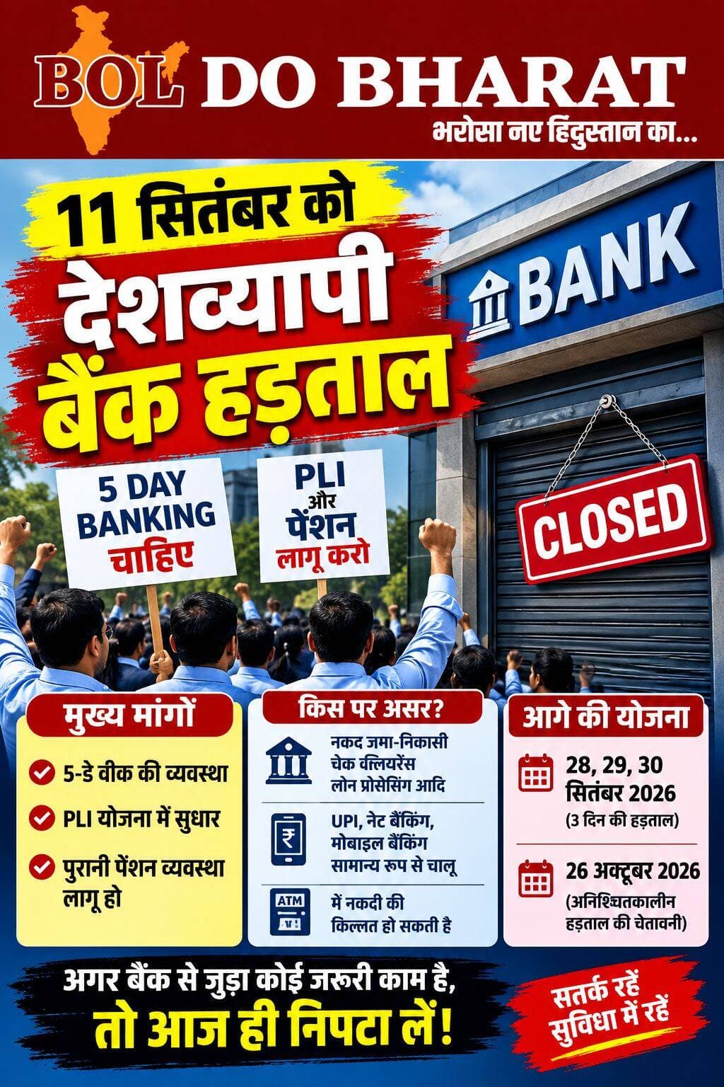 11 सितंबर को देशव्यापी बैंक हड़ताल, 3 दिन तक प्रभावित रहेंगी बैंकिंग सेवाएं; 28-30 सितंबर फिर हड़ताल की तैयारी
5-डे वर्किंग समेत कई मांगों को लेकर बैंक यूनियनों का आंदोलन, 26 अक्टूबर से अनिश्चितकालीन हड़ताल की चेतावनी
रिपोर्ट: जितेंद्र गुप्ता ✍️। बोल दो भारत
देशभर में शुक्रवार, 11 सितंबर 2026 को बैंक कर्मचारियों की राष्ट्रव्यापी हड़ताल है। यूनाइटेड फोरम ऑफ बैंक यूनियंस (UFBU) के आह्वान पर होने वाली इस हड़ताल से खास तौर पर बैंक शाखाओं में होने वाले कामकाज पर असर पड़ सकता है। SBI समेत कई बैंकों ने भी हड़ताल के कारण सेवाएं प्रभावित होने की संभावना को लेकर ग्राहकों को जानकारी दी है।
हड़ताल के बाद 12 सितंबर को दूसरा शनिवार और 13 सितंबर को रविवार होने के कारण बैंक शाखाओं में लगातार तीन दिनों तक सामान्य कामकाज प्रभावित रह सकता है। कुछ राज्यों में 14 सितंबर की स्थानीय छुट्टी होने के कारण बैंकिंग सेवाओं पर असर और बढ़ सकता है। हालांकि, छुट्टियों का असर राज्य के अनुसार अलग-अलग हो सकता है।
क्या हैं बैंक कर्मचारियों की मांगें?
बैंक यूनियनों की प्रमुख मांग सप्ताह में पांच दिन बैंकिंग व्यवस्था लागू करने की है। इसके अलावा यूनियनें परफॉर्मेंस लिंक्ड इंसेंटिव (PLI) व्यवस्था में बदलाव/पुनर्विचार और पेंशन से जुड़ी लंबित मांगों को लेकर भी विरोध कर रही हैं। पांच-दिवसीय बैंकिंग सप्ताह की मांग 2024 में हुए द्विपक्षीय समझौते के बाद से लंबित बताई जा रही है।
ग्राहकों पर क्या पड़ेगा असर?
हड़ताल के दौरान बैंक शाखाओं में नकद जमा-निकासी, चेक से जुड़े काम, KYC, दस्तावेज जमा करने और अन्य काउंटर सेवाओं में दिक्कत या देरी हो सकती है। हालांकि ATM, UPI, मोबाइल बैंकिंग और इंटरनेट बैंकिंग जैसी डिजिटल सेवाएं सामान्य रूप से उपलब्ध रहने की उम्मीद है, लेकिन किसी विशेष बैंक की सेवा में स्थानीय स्तर पर असर पड़ सकता है।
आगे भी बढ़ सकता है बैंक कर्मचारियों का आंदोलन
UFBU ने 28, 29 और 30 सितंबर 2026 को तीन दिवसीय देशव्यापी हड़ताल का कार्यक्रम भी घोषित किया है। इसके बाद मांगों का समाधान नहीं होने पर 26 अक्टूबर 2026 से अनिश्चितकालीन हड़ताल की चेतावनी दी गई है।
ऐसे में जिन ग्राहकों को बैंक शाखा जाकर जरूरी काम कराना है, उन्हें हड़ताल और लगातार छुट्टियों को ध्यान में रखते हुए अपने बैंक से जुड़े जरूरी कार्य पहले ही निपटा लेना बेहतर रहेगा।
<nis:link nis:type=tag nis:id=bankstrike nis:value=BankStrike nis:enabled=true nis:link/> <nis:link nis:type=tag nis:id=bankstrike2026 nis:value=BankStrike2026 nis:enabled=true nis:link/> <nis:link nis:type=tag nis:id=orainews nis:value=OraiNews nis:enabled=true nis:link/> <nis:link nis:type=tag nis:id=bankemployees nis:value=BankEmployees nis:enabled=true nis:link/> <nis:link nis:type=tag nis:id=bankholiday nis:value=BankHoliday nis:enabled=true nis:link/> Jitendra Gupta <nis:link nis:type=tag nis:id=fivedaybanking nis:value=FiveDayBanking nis:enabled=true nis:link/> <nis:link nis:type=tag nis:id=bankingnews nis:value=BankingNews nis:enabled=true nis:link/> <nis:link nis:type=tag nis:id=ufbu nis:value=UFBU nis:enabled=true nis:link/> <nis:link nis:type=tag nis:id=bankingservices nis:value=BankingServices nis:enabled=true nis:link/> <nis:link nis:type=tag nis:id=indianews nis:value=IndiaNews nis:enabled=true nis:link/> <nis:link nis:type=tag nis:id=september11 nis:value=September11 nis:enabled=true nis:link/> <nis:link nis:type=tag nis:id=banknews nis:value=BankNews nis:enabled=true nis:link/> <nis:link nis:type=tag nis:id=boldobharat nis:value=boldobharat nis:enabled=true nis:link/> <nis:link nis:type=tag nis:id=digitalbanking nis:value=DigitalBanking nis:enabled=true nis:link/> <nis:link nis:type=tag nis:id=upi nis:value=UPI nis:enabled=true nis:link/> <nis:link nis:type=tag nis:id=internetbanking nis:value=InternetBanking nis:enabled=true nis:link/> <nis:link nis:type=tag nis:id=jalaunnews nis:value=JalaunNews nis:enabled=true nis:link/> <nis:link nis:type=tag nis:id=india nis:value=india nis:enabled=true nis:link/> <nis:link nis:type=tag nis:id=bharat nis:value=bharat nis:enabled=true nis:link/>