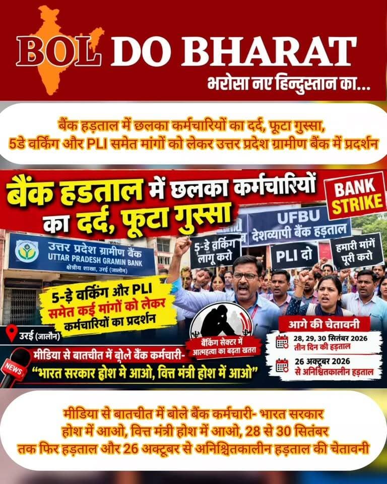 बैंक हड़ताल में छलका कर्मचारियों का दर्द, फूटा गुस्सा, 5-डे वर्किंग और PLI समेत मांगों को लेकर उत्तर प्रदेश ग्रामीण बैंक में प्रदर्शन
मीडिया से बातचीत में बोले बैंक कर्मचारी- भारत सरकार होश में आओ, वित्त मंत्री होश में आओ,
28 से 30 सितंबर तक फिर हड़ताल और 26 अक्टूबर से अनिश्चितकालीन हड़ताल की चेतावनी
रिपोर्ट: जितेंद्र गुप्ता ✍️। बोल दो भारत
उरई (जालौन)। देशभर में शुक्रवार, 11 सितंबर 2026 को यूनाइटेड फोरम ऑफ बैंक यूनियंस (UFBU) के आह्वान पर बैंक कर्मचारियों की देशव्यापी हड़ताल रही। इसी क्रम में उत्तर प्रदेश ग्रामीण बैंक की क्षेत्रीय शाखा, जिला जालौन में भी कर्मचारियों ने हड़ताल कर प्रदर्शन किया। कर्मचारियों ने 5-डे वर्किंग लागू करने, PLI समेत कई लंबित मांगों को लेकर सरकार के खिलाफ आवाज बुलंद की।
हड़ताल के दौरान मीडिया से बातचीत में बैंक कर्मचारियों का दर्द छलका और गुस्सा भी फूटा। कर्मचारियों ने कहा कि बैंकिंग सेक्टर में लगातार काम का दबाव बढ़ रहा है। उनका कहना है कि ज्यादा वर्किंग और अधिक कार्यभार के कारण कर्मचारियों पर मानसिक दबाव रहता है।
कर्मचारियों ने बैंकिंग सेक्टर में आत्महत्या की घटनाओं का जिक्र करते हुए कहा कि कर्मचारियों पर बढ़ते काम के दबाव और मानसिक तनाव को गंभीरता से लिया जाना चाहिए।
प्रदर्शन के दौरान कर्मचारियों ने 5-डे वर्किंग को प्रमुख मांग बताते हुए कहा कि शनिवार और रविवार को बैंक बंद रखने की व्यवस्था लागू की जाए। कर्मचारियों ने कहा कि उनकी कई मांगें लंबे समय से लंबित हैं, जिन पर सरकार को जल्द निर्णय लेना चाहिए।
इस दौरान कर्मचारियों ने सरकार और वित्त मंत्रालय के खिलाफ नाराजगी जाहिर करते हुए “भारत सरकार होश में आओ, वित्त मंत्री होश में आओ” जैसे नारे लगाए।
हड़ताल के कारण बैंक शाखाओं में कैश जमा-निकासी, चेक संबंधी कार्य, ऋण प्रक्रिया और अन्य काउंटर सेवाएं प्रभावित रहीं। वहीं UPI, मोबाइल बैंकिंग और इंटरनेट बैंकिंग जैसी डिजिटल सेवाएं उपलब्ध रहने की उम्मीद है।
बैंक कर्मचारियों ने चेतावनी दी कि यदि उनकी मांगों का समाधान नहीं हुआ तो आंदोलन को और बड़ा किया जाएगा। कर्मचारियों के मुताबिक 28, 29 और 30 सितंबर 2026 को तीन दिवसीय हड़ताल की जाएगी। इसके बाद 26 अक्टूबर 2026 से अनिश्चितकालीन हड़ताल की चेतावनी भी दी गई है।
11 सितंबर की हड़ताल के बाद 12 सितंबर को दूसरा शनिवार और 13 सितंबर को रविवार होने के कारण बैंक शाखाओं में लगातार तीन दिनों तक सामान्य कामकाज प्रभावित रहेगा। ऐसे में ग्राहकों को सलाह है कि वे बैंक शाखा से जुड़े जरूरी कार्यों की पहले से योजना बना लें।
बैंक कर्मचारियों ने ग्राहकों को होने वाली असुविधा पर खेद जताते हुए कहा कि यह आंदोलन उनकी लंबित मांगों को सरकार तक पहुंचाने के लिए है और उन्हें उम्मीद है कि सरकार जल्द उनकी मांगों पर सकारात्मक निर्णय लेगी।
#BankStrike #BankEmployees Jitendra Gupta #BankingNews #UFBU #BankStrike2026 #FiveDayBanking #5DayWorking #PLI #BankEmployeesProtest #UPGraminBank #UttarPradeshGraminBank #Orai #Jalaun #JalaunNews #OraiNews #UPNews #BankingSector #EmployeeProtest #StrikeNews #BreakingNews #IndiaNews #BankingNewsIndia #BolDoBharat