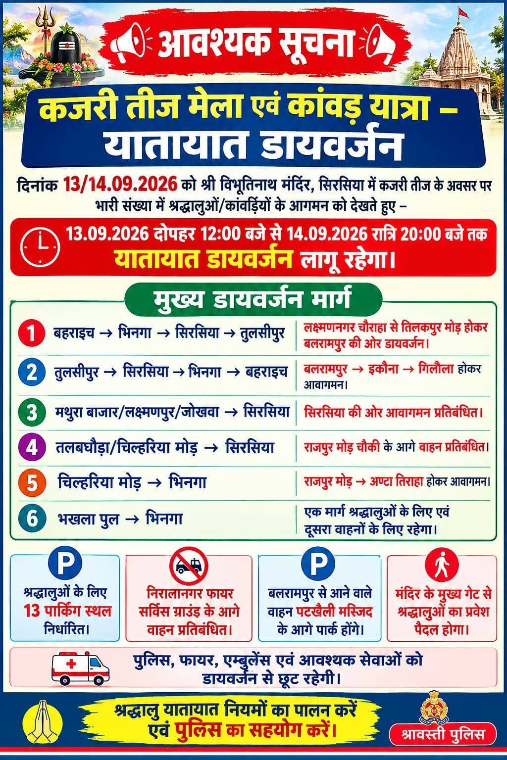 *आवश्यक सूचना*
जनपद श्रावस्ती में प्रत्येक वर्ष की भॉति इस वर्ष भी *दिनांक 13/14.09.2026 को कजरी तीज त्यौहार मनाया जायेगा।* जनपद श्रावस्ती के थाना सिरसिया स्थित श्री विभूतिनाथ मंदिर पर श्राद्धालुओं/कॉवरियों द्वारा भारी संख्या में जलाभिषेक किया जाता है पूर्व वर्षो की भॉति मेले का आयोजन किया जायेगा। श्रद्धालुओं/कॉवरियों का दिनांक 14.09.2026 से ही पूजा/जलाभिषेक हेतु पैदल/वाहनों से आवागमन प्रारम्भ हो जायेगा।
श्री विभूतिनाथ मंदिर पर लगने वाले मेले व कांवड़ यात्रा के दृष्टिगत यातायात व्यवस्था को सुचारू बनाये हेतु पुलिस अधीक्षक जनपद श्रावस्ती के आदेशानुसार *दिनांक 13.09.2026 को दोपहर 12.00 बजे से 14.09.2026 को रात्रि 20.00 बजे तक निम्नानुसार वाहनों का डायवर्जन किया जायेगा।*
1.*बहराइच के तरफ से चलकर भिनगा होते हुये सिरसिया से तुलसीपुर जाने वाले वाहनों का डायवर्जन*- ऐसे समस्त प्रकार के वाहन जो बहराइच से चलकर भिनगा सिरसिया होते हुये तुलसीपुर जनपद बलरामपुर के तरफ जायेंगे ऐसे वाहनों को लक्ष्मणनगर चौराहा थाना सोनवा से तिलकपुर मोड़ की तरफ डायवर्ट किया जायेगा जो बलरामपुर होते हुये अपने गन्तव्य को जायेगे।
2.*तुलसीपुर से सिरसिया भिनगा व बहराइच जाने वाले वाहनों का डायवर्जन*- ऐसे समस्त प्रकार के वाहन जो जनपद बलरामपुर के तुलसीपुर से सिरसिया भिनगा होते हुये बहराइच की तरफ जायेगे ऐसे वाहनों को तुलसीपुर से डायवर्ट कर बलरामपुर, इकौना, गिलौला होते हुये अपने गन्तव्य को जायेगे।
3.*मथुरा बाजार से लक्ष्मणपुर, जोखवा होते हुये सिरसिया को जाने वाले वाहन*- ऐसे समस्त प्रकार के वाहन जो बलरामपुर के मथुरा बाजार से लक्ष्मणपुर, जोखवा होते हुये सिरसिया के तरफ जायेगें ऐसे समस्त वाहन का सिरसिया के तरफ जाना प्रतिबन्धित रहेगा।
4.*तालबघौड़ा से सिरसिया जाने वाले वाहन*- ऐसे वाहन जो तलबघौड़ा से चिल्हरिया मोड़ होते हुये सिरसिया को जाना चाहते है ऐसे समस्त प्रकार के वाहनों का राजपुर मोड़ चौकी से आगे जाना प्रतिबन्धित रहेगा।
5.*चिल्हरिया मोड़ से भिनगा आने वाले वाहन*- ऐसे वाहन जो चिल्हरिया मोड़ से भिनगा के तरफ आना चाहते है वे समस्त वाहनो को राजपुर मोड़ चौकी की तरफ डायवर्ट किया जायेगा जो अण्टा तिराहा होते हुये भिनगा की तरफ आयेगे।
6.*बहराइच से भिनगा मार्ग को एक तरफ किया जाना*- बहराइच भिनगा मार्ग पर श्रद्धालुओं द्वारा जलाभ