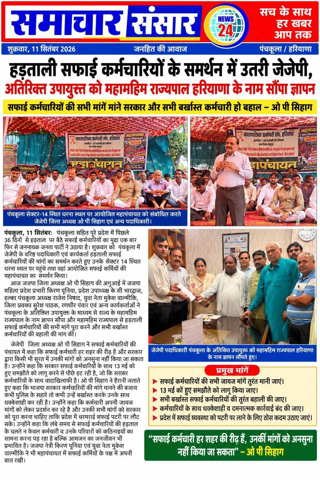 सफाई कर्मचारियों के समर्थन में उतरी जेजेपी, राज्यपाल के नाम सौंपा ज्ञापन
मांगें पूरी करने और बर्खास्त कर्मचारियों की बहाली की उठाई मांग
पंचकूला, 11 सितंबर। पंचकूला सहित पूरे हरियाणा में पिछले 36 दिनों से हड़ताल पर चल रहे सफाई कर्मचारियों के समर्थन में जननायक जनता पार्टी (जेजेपी) खुलकर सामने आई है। शुक्रवार को जेजेपी के वरिष्ठ पदाधिकारी एवं कार्यकर्ता सेक्टर-14 स्थित धरना स्थल पर पहुंचे और सफाई कर्मचारियों की महापंचायत में शामिल होकर उनकी मांगों का समर्थन किया।
जेजेपी जिला अध्यक्ष ओपी सिहाग की अगुआई में जेजेपी महिला प्रदेश प्रभारी किरण पूनिया, प्रदेश उपाध्यक्ष केसी भारद्वाज, हलका पंचकूला अध्यक्ष राजेश निषाद, युवा नेता मुकेश वाल्मीकि, जिला प्रवक्ता सुरेश पाठक, रणधीर पंवार सहित अन्य कार्यकर्ताओं ने पंचकूला के अतिरिक्त उपायुक्त के माध्यम से हरियाणा के राज्यपाल के नाम ज्ञापन सौंपा। ज्ञापन के माध्यम से सफाई कर्मचारियों की सभी मांगें पूरी करने तथा बर्खास्त किए गए सभी कर्मचारियों को बहाल करने की मांग की गई।
महापंचायत को संबोधित करते हुए ओपी सिहाग ने कहा कि सफाई कर्मचारी हर शहर की रीढ़ हैं और सरकार उनकी जायज मांगों को अनदेखा नहीं कर सकती। उन्होंने आरोप लगाया कि सरकार 13 मई को कर्मचारियों के साथ हुए समझौते को लागू करने से पीछे हट रही है, जो कर्मचारियों के साथ वादाखिलाफी है।
सिहाग ने कहा कि कर्मचारियों की मांगें मानने के बजाय कभी पुलिस के सहारे और कभी कर्मचारियों को बर्खास्त करके उनके साथ धक्केशाही की जा रही है। उन्होंने कहा कि सफाई कर्मचारी अपनी जायज मांगों को लेकर आंदोलन कर रहे हैं और सरकार को उनकी सभी मांगों का समाधान करना चाहिए, ताकि प्रदेश में सफाई व्यवस्था दोबारा पटरी पर लौट सके।
उन्होंने कहा कि लंबे समय से चल रही हड़ताल के कारण सफाई कर्मचारियों और उनके परिवारों को आर्थिक व मानसिक परेशानियों का सामना करना पड़ रहा है। वहीं, सफाई व्यवस्था प्रभावित होने से आमजन का जनजीवन भी प्रभावित हो रहा है। जेजेपी नेत्री किरण पूनिया और युवा नेता मुकेश वाल्मीकि ने भी महापंचायत में सफाई कर्मचारियों के समर्थन में अपनी बात रखी।