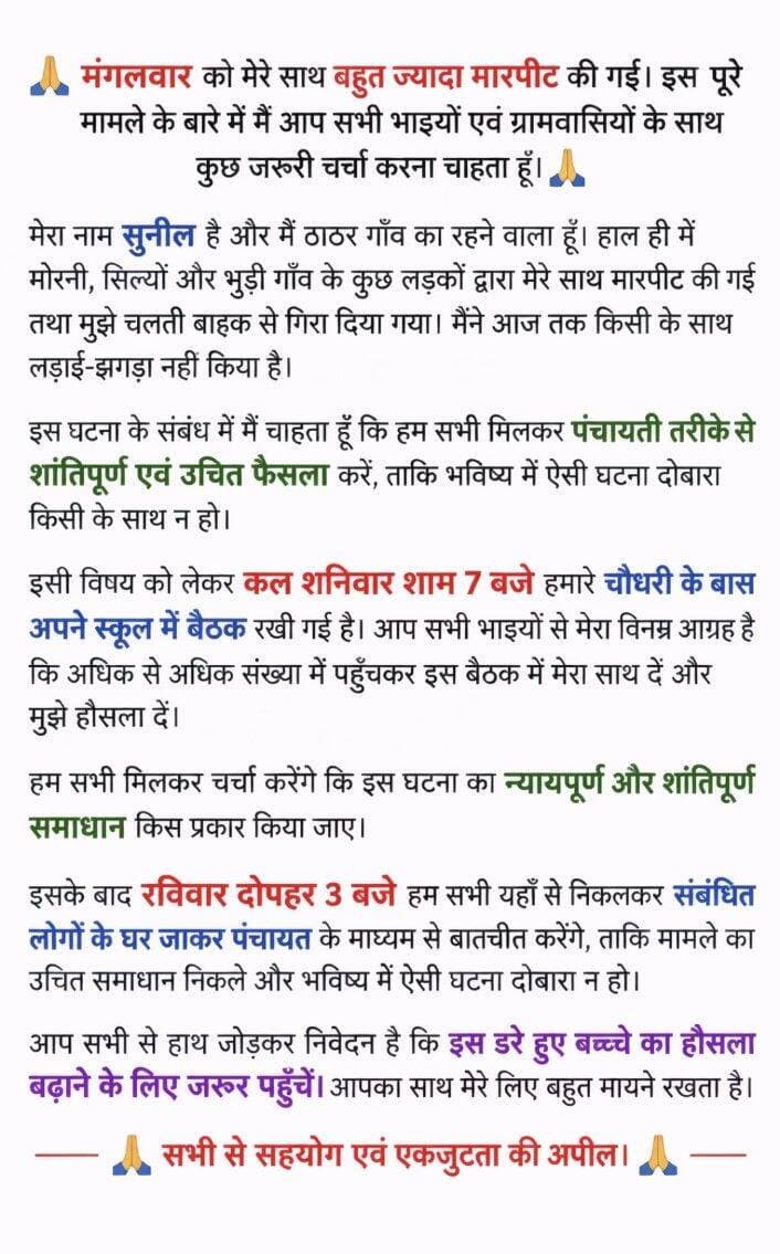 मारपीट की घटना के बाद पंचायत की बैठक, पीड़ित सुनील ने ग्रामीणों से सहयोग की अपील
मोरनी। मोरनी क्षेत्र के ठाठर गांव निवासी सुनील ने अपने साथ हुई कथित मारपीट की घटना को लेकर ग्रामीणों से पंचायत के माध्यम से शांतिपूर्ण एवं उचित समाधान निकालने की अपील की है। सुनील के अनुसार, हाल ही में मोरनी, सिल्यों और भुड़ी गांव के कुछ युवकों द्वारा उसके साथ मारपीट की गई तथा उसे चलती बाइक से गिरा दिया गया।
सुनील ने कहा कि उसने आज तक किसी के साथ लड़ाई-झगड़ा नहीं किया है। उन्होंने पूरे मामले का पंचायत स्तर पर शांतिपूर्ण और न्यायपूर्ण समाधान निकालने की मांग की, ताकि भविष्य में ऐसी घटना दोबारा न हो।
घटना को लेकर शनिवार शाम 7 बजे चौधरी के बास स्थित स्कूल में बैठक रखी गई है। सुनील ने अधिक से अधिक संख्या में ग्रामीणों से बैठक में पहुंचकर उसका साथ देने और हौसला बढ़ाने की अपील की है।
उन्होंने बताया कि बैठक में सभी लोग मिलकर घटना पर चर्चा करेंगे और न्यायपूर्ण एवं शांतिपूर्ण समाधान निकालने पर विचार किया जाएगा। इसके बाद रविवार दोपहर 3 बजे संबंधित लोगों के घर जाकर पंचायत के माध्यम से बातचीत कर मामले का उचित समाधान निकालने का प्रयास किया जाएगा।
सुनील ने ग्रामीणों से अपील करते हुए कहा कि यह एक डरे हुए बच्चे का मामला है और सभी लोग एकजुट होकर उसका हौसला बढ़ाने के लिए जरूर पहुंचें। उन्होंने सभी से सहयोग एवं एकजुटता बनाए रखने की अपील की है।