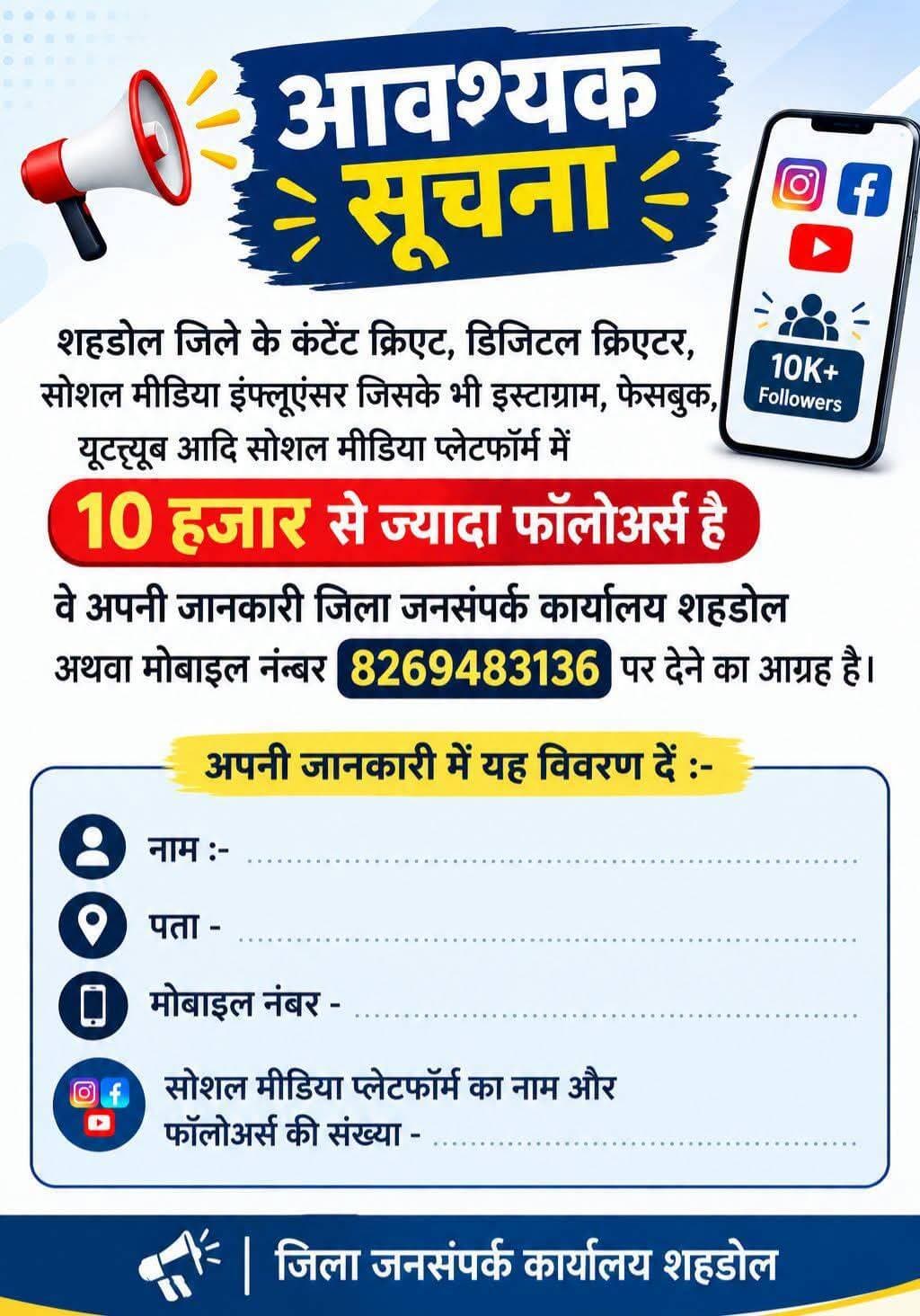 आवश्यक सूचना
....
शहडोल जिले के कंटेंट क्रिएट, डिजिटल क्रिएटर, सोशल मीडिया इंफ्लूएंसर जिसके भी इस्टाग्राम, फेसबुक, यूट्यूब आदि सोशल मीडिया प्लेटफॉर्म में 10 हजार से ज्यादा फॉलोअर्स है वे अपनी जानकारी जिला जनसंपर्क कार्यालय शहडोल अथवा मोबाइल नंबर 8269483136 पर देने का आग्रह है।
नाम :-
पता -
मोबाइल नंबर -
सोशल मीडिया प्लेटफॉर्म का नाम और फॉलोअर्स की संख्या -