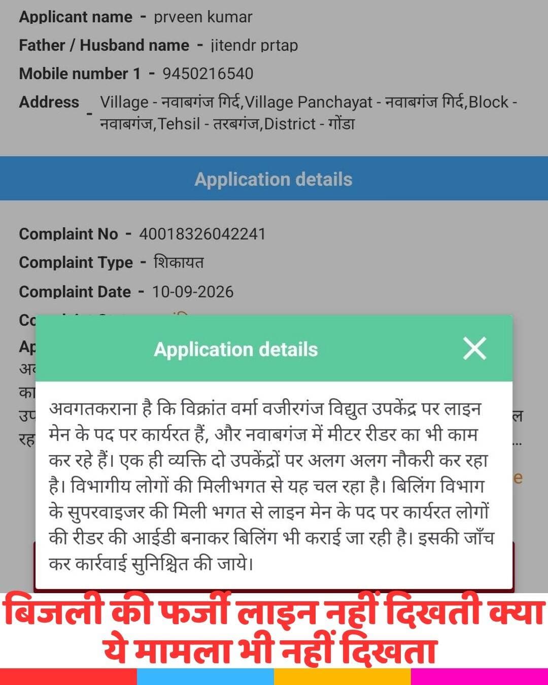गोंडा के नवाबगंज में बिजली विभाग का एक हैरान करने वाला फर्जीवाड़ा सामने आया है, जहां एक ही व्यक्ति दो अलग-अलग विद्युत उपकेंद्रों पर अलग-अलग पदों पर कार्य करते हुए दोनों जगह से वेतन उठा रहा है। इस संबंध में नवाबगंज गिर्द के रहने वाले प्रवीण कुमार ने मुख्यमंत्री पोर्टल पर शिकायत दर्ज कराकर मामले की जांच और सख्त कार्रवाई की मांग की है। शिकायतकर्ता के मुताबिक, विक्रांत वर्मा नाम का व्यक्ति वजीरगंज विद्युत उपकेंद्र पर लाइनमैन के पद पर तैनात है और वहां से अपना वेतन ले रहा है, जबकि वही व्यक्ति नवाबगंज उपकेंद्र में मीटर रीडर के रूप में विद्युत बिलिंग का काम भी कर रहा है और वहां से भी पैसे ले रहा है। मुख्यमंत्री पोर्टल पर भेजी गई शिकायत में सिर्फ इस एक मामले का जिक्र नहीं है, बल्कि यह भी आरोप लगाया गया है कि नवाबगंज उपकेंद्र पर कुछ अन्य लाइनमैन भी दूसरे लोगों के नाम पर फर्जी आईडी बनाकर बिलिंग का कार्य धड़ल्ले से कर रहे हैं और इसके एवज में भुगतान प्राप्त कर रहे हैं। इस पूरे खेल में बिलिंग एजेंसी के सुपरवाइजर की भूमिका पर भी गंभीर सवाल उठाए गए हैं और उस पर आरोप है कि वह इस फर्जी बिलिंग को बढ़ावा देकर रीडरों से मोटा कमीशन वसूल रहा है।अब सवाल ये है की कमीशन का हिस्सा अगर नीचे से ऊपर नहीं जा रहा तो ये गड़बड़झाला किसकी मेहरबानी से।