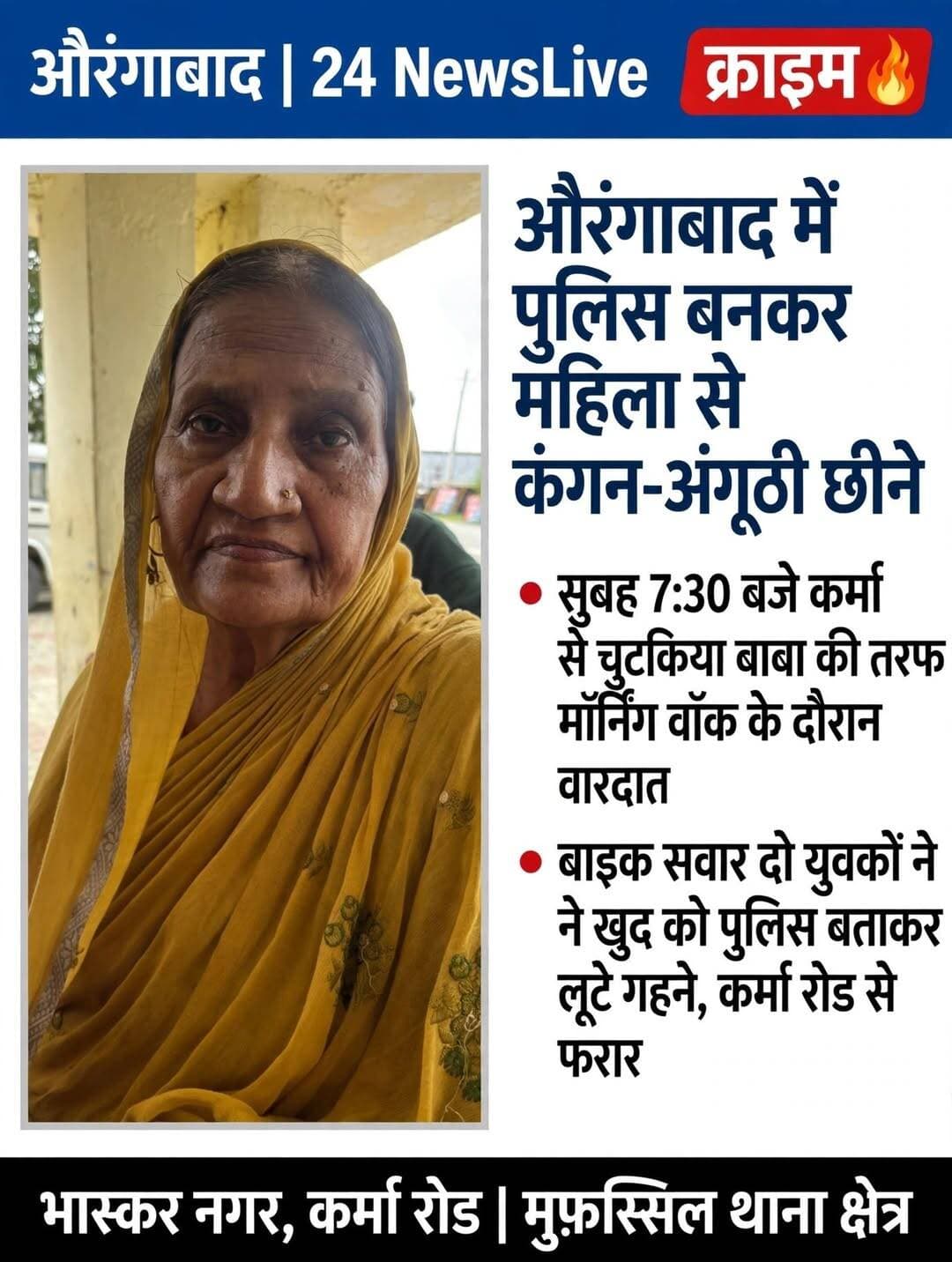 औरंगाबाद में पुलिस बनकर महिला से कंगन-अंगूठी छीने, मॉर्निंग वॉक के दौरान हुई घटना।
औरंगाबाद: 12 सितंबर 2026 । 24 NewsLive
औरंगाबाद में लूट की एक सनसनीखेज घटना सामने आई है। बदमाशों ने खुद को पुलिस बताकर एक महिला से सोने के कंगन और अंगूठी लूट ली।
पीड़िता धनीराज देवी, पति मिथिलेश सिंह, ग्राम भास्कर नगर, कर्मा रोड, पुलिस लाइन के पास की रहने वाली हैं। उन्होंने मुफस्सिल थानाध्यक्ष को लिखित आवेदन दिया है।
आवेदन के अनुसार, आज सुबह करीब 7:30 बजे वह कर्मा से चुटकिया बाबा की तरफ टहलने जा रही थीं। इसी दौरान बाइक पर सवार दो युवक उनके पास आए और खुद को पुलिस बताने लगे। युवकों ने कहा कि आजकल गहना पहनकर घूमने पर लूट हो रही है, इसलिए अपना कंगन और अंगूठी निकाल कर दे दीजिए, सोने का कोई भी गहना नहीं पहनना है।
डरा-धमका कर बदमाशों ने उनसे कंगन और अंगूठी उतरवा ली और कर्मा रोड से बिजली ऑफिस की तरफ बाइक से फरार हो गए।
पीड़िता ने पुलिस से न्याय की गुहार लगाते हुए आरोपियों के खिलाफ उचित कार्रवाई की मांग की है।
वहीं इस घटना पर एसपी उपेन्द्र नाथ वर्मा से बातचीत करने पर बताया कि पुलिस मामले की जांच में जुट गई है।