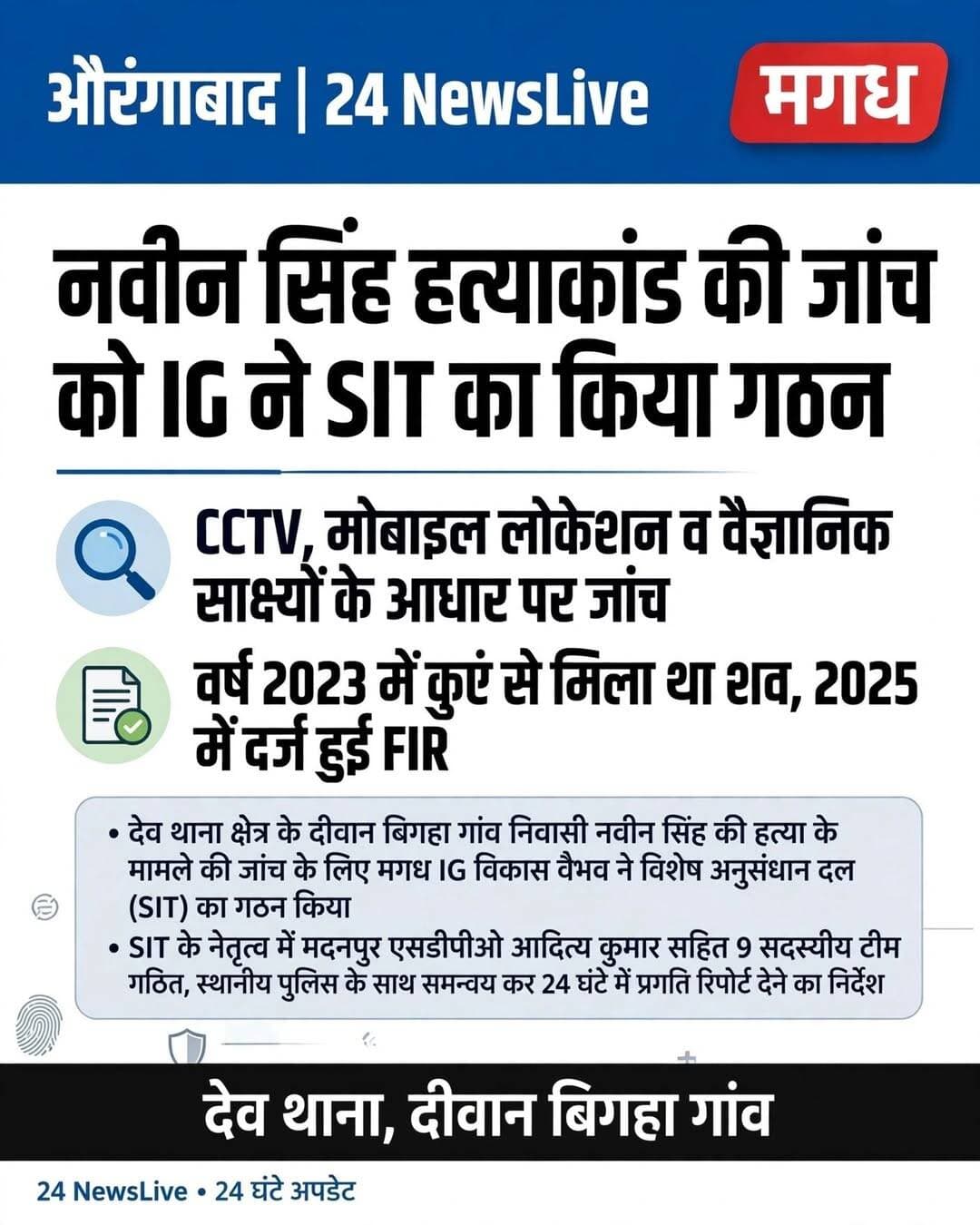 नवीन सिंह हत्याकांड की जांच को मगध IG ने SIT का किया गठन, 9 सदस्यीय टीम करेगी जांच।
औरंगाबाद जिले के देव थाना क्षेत्र के दीवान बिगहा गांव निवासी नवीन सिंह हत्याकांड मामले ने अब तूल पकड़ लिया है। इस चर्चित हत्याकांड के राजफाश और आरोपियों की गिरफ्तारी के लिए मगध रेंज के IG विकास वैभव ने विशेष अनुसंधान दल (SIT) का गठन किया है।
*9 सदस्यीय SIT, SDPO के नेतृत्व में जांच*
यह SIT मदनपुर SDPO आदित्य कुमार के नेतृत्व में 9 सदस्यों की होगी। टीम में टीम प्रभारी SDPO आदित्य कुमार के अलावा मदनपुर अंचल पुलिस निरीक्षक गोपाल सिंह, देव थानाध्यक्ष कुमार सौरभ, ओबरा थानाध्यक्ष नीतीश कुमार, देव थाने की SI रूबी कुमारी, मुफस्सिल थाने की SI नितु कुमारी, नगर थाने के SI रितेश उपाध्याय, DIU सेल प्रभारी चंद्रहास सिंह और DIU सेल के सिपाही मुन्ना कुमार साह शामिल हैं।
*2023 में कुएं से मिला था शव, हादसा समझ रही थी पुलिस*
पुलिस के अनुसार, नवीन सिंह पिता भरत सिंह का शव वर्ष 2023 में गांव के एक कुएं से बरामद हुआ था। उस समय पुलिस ने इसे कुएं में गिरने से हुई मौत मानकर मामला बंद कर दिया था। लेकिन परिवार लगातार इसे हत्या बता रहा था।
परिवार ने वरीय अधिकारियों को आवेदन दिया, जिसके बाद 20 मई 2025 को देव थाना पुलिस ने हत्या की धाराओं के तहत कांड संख्या 126/2025 दर्ज कर जांच शुरू की।
*कार्रवाई न होने पर परिवार IG से मिला*
अब तक पुलिस द्वारा कोई ठोस कार्रवाई नहीं होने पर नवीन के परिवार ने मगध IG से मिलकर न्याय की गुहार लगाई। मामले की गंभीरता को देखते हुए IG ने विशेष टीम गठित कर जांच तेज करने का निर्देश दिया।
*IG ने दिए सख्त निर्देश*
IG ने SIT को निर्देश दिया है कि हत्या में संलिप्त अभियुक्तों की गिरफ्तारी को प्राथमिकता दी जाए। टीम स्थानीय पुलिस और अन्य संबंधित एजेंसियों के साथ समन्वय स्थापित कर CCTV फुटेज, मोबाइल लोकेशन और अन्य वैज्ञानिक साक्ष्यों का विश्लेषण करेगी।
साथ ही IG ने SP को मामले की अनुसंधान की समीक्षा करने और उसकी प्रगति से हर 24 घंटे में पुलिस महानिरीक्षक को अवगत कराने का निर्देश दिया है। इससे लंबे समय से लंबित इस हत्याकांड की जांच में तेजी आने की उम्मीद है।