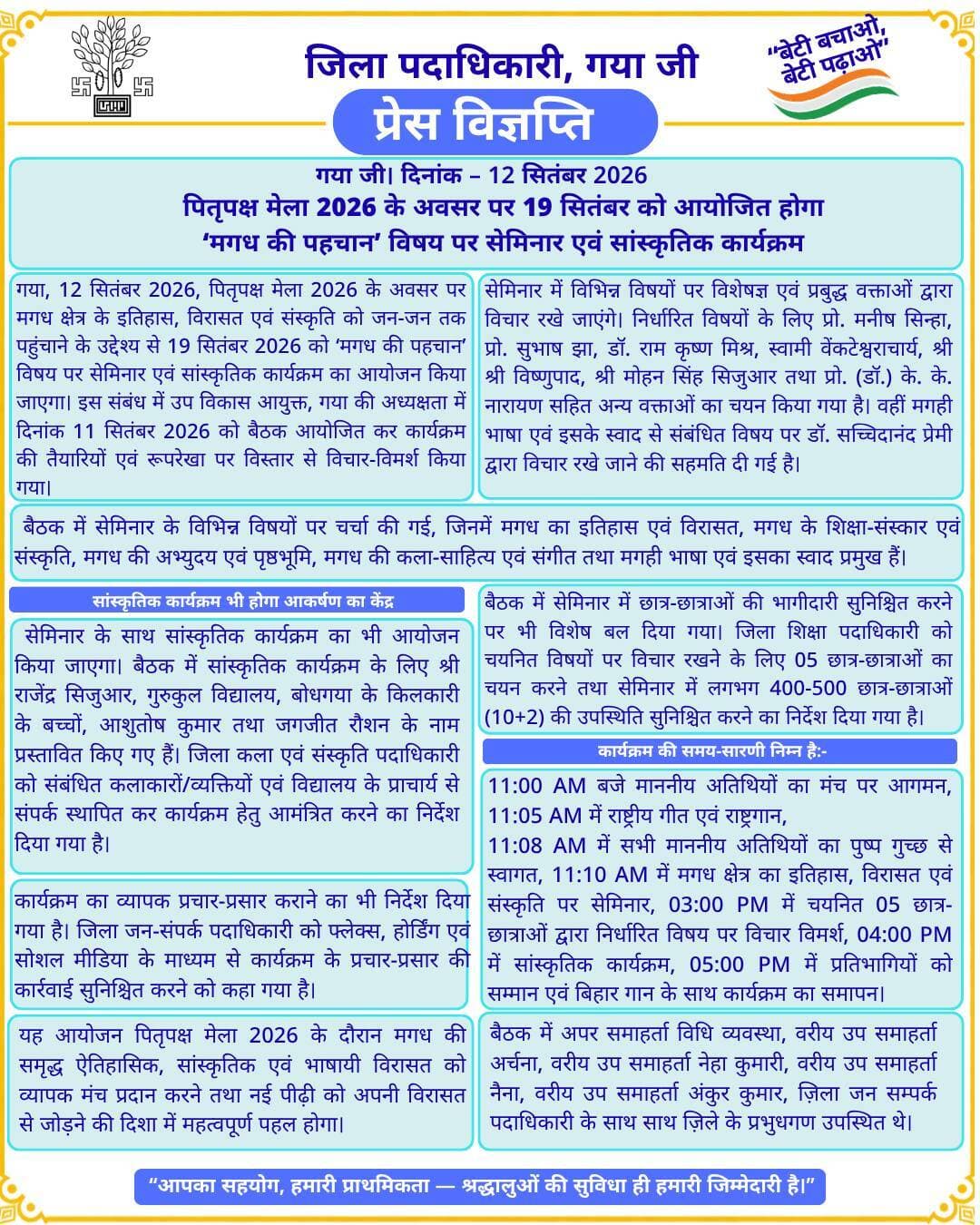 प्रेस विज्ञप्ति
गया जी। 12 सितंबर 2026
पितृपक्ष मेला 2026 के अवसर पर 19 सितंबर को आयोजित होगा ‘मगध की पहचान’ विषय पर सेमिनार एवं सांस्कृतिक कार्यक्रम
गया जी, 12 सितंबर 2026, पितृपक्ष मेला 2026 के अवसर पर मगध क्षेत्र के इतिहास, विरासत एवं संस्कृति को जन-जन तक पहुंचाने के उद्देश्य से 19 सितंबर 2026 को ‘मगध की पहचान’ विषय पर सेमिनार एवं सांस्कृतिक कार्यक्रम का आयोजन किया जाएगा। इस संबंध में उप विकास आयुक्त, गया की अध्यक्षता में दिनांक 11 सितंबर 2026 को बैठक आयोजित कर कार्यक्रम की तैयारियों एवं रूपरेखा पर विस्तार से विचार-विमर्श किया गया।
बैठक में सेमिनार के विभिन्न विषयों पर चर्चा की गई, जिनमें मगध का इतिहास एवं विरासत, मगध के शिक्षा-संस्कार एवं संस्कृति, मगध की अभ्युदय एवं पृष्ठभूमि, मगध की कला-साहित्य एवं संगीत तथा मगही भाषा एवं इसका स्वाद प्रमुख हैं।
सेमिनार में विभिन्न विषयों पर विशेषज्ञ एवं प्रबुद्ध वक्ताओं द्वारा विचार रखे जाएंगे। निर्धारित विषयों के लिए प्रो. मनीष सिन्हा, प्रो. सुभाष झा, डॉ. राम कृष्ण मिश्र, स्वामी वेंकटेश्वराचार्य, श्री श्री विष्णुपाद, श्री मोहन सिंह सिजुआर तथा प्रो. (डॉ.) के. के. नारायण सहित अन्य वक्ताओं का चयन किया गया है। वहीं मगही भाषा एवं इसके स्वाद से संबंधित विषय पर डॉ. सच्चिदानंद प्रेमी द्वारा विचार रखे जाने की सहमति दी गई है।
बैठक में सेमिनार में छात्र-छात्राओं की भागीदारी सुनिश्चित करने पर भी विशेष बल दिया गया। जिला शिक्षा पदाधिकारी को चयनित विषयों पर विचार रखने के लिए 05 छात्र-छात्राओं का चयन करने तथा सेमिनार में लगभग 400-500 छात्र-छात्राओं (10+2) की उपस्थिति सुनिश्चित करने का निर्देश दिया गया है।
सांस्कृतिक कार्यक्रम भी होगा आकर्षण का केंद्र
सेमिनार के साथ सांस्कृतिक कार्यक्रम का भी आयोजन किया जाएगा। बैठक में सांस्कृतिक कार्यक्रम के लिए श्री राजेंद्र सिजुआर, गुरुकुल विद्यालय, बोधगया के किलकारी के बच्चों, आशुतोष कुमार तथा जगजीत रौशन के नाम प्रस्तावित किए गए हैं। जिला कला एवं संस्कृति पदाधिकारी को संबंधित कलाकारों/व्यक्तियों एवं विद्यालय के प्राचार्य से संपर्क स्थापित कर कार्यक्रम हेतु आमंत्रित करने का निर्देश दिया गया है।
कार्यक्रम का व्यापक प्रचार-प्रसार कराने का भी निर्देश दिया गया है। जिला जन-संपर्क पदाधिकारी को फ्लेक्स, होर्डिंग एवं सोशल मीडिया के माध्यम से कार्यक्रम के प्रचार-प्रसार की कार्रवाई सुनिश्चित करने को कहा गया है।
कार्यक्रम की समय-सारणी निम्न है:-
11:00 AM बजे माननीय अतिथियों का मंच पर आगमन, 11:05 AM में राष्ट्रीय गीत एवं राष्ट्रगान,
11:08 AM में सभी माननीय अतिथियों का पुष्प गुच्छ से स्वागत, 11:10 AM में मगध क्षेत्र का इतिहास, विरासत एवं संस्कृति पर सेमिनार, 03:00 PM में चयनित 05 छात्र-छात्राओं द्वारा निर्धारित विषय पर विचार विमर्श, 04:00 PM में सांस्कृतिक कार्यक्रम, 05:00 PM में प्रतिभागियों को सम्मान एवं बिहार गान के साथ कार्यक्रम का समापन।
यह आयोजन पितृपक्ष मेला 2026 के दौरान मगध की समृद्ध ऐतिहासिक, सांस्कृतिक एवं भाषायी विरासत को व्यापक मंच प्रदान करने तथा नई पीढ़ी को अपनी विरासत से जोड़ने की दिशा में महत्वपूर्ण पहल होगा।
बैठक में अपर समाहर्ता विधि व्यवस्था, वरीय उप समाहर्ता अर्चना, वरीय उप समाहर्ता नेहा कुमारी, वरीय उप समाहर्ता नैना, वरीय उप समाहर्ता अंकुर कुमार, ज़िला जन सम्पर्क पदाधिकारी के साथ साथ ज़िले के प्रभुधगण उपस्थित थे।
Information & Public Relations Department, Government of Bihar Art, Culture and Youth Department, Government of Bihar Department of Tourism, Government of Bihar DD News Bihar
#facebookpost #FacebookPage #facebookdaily #explorepage