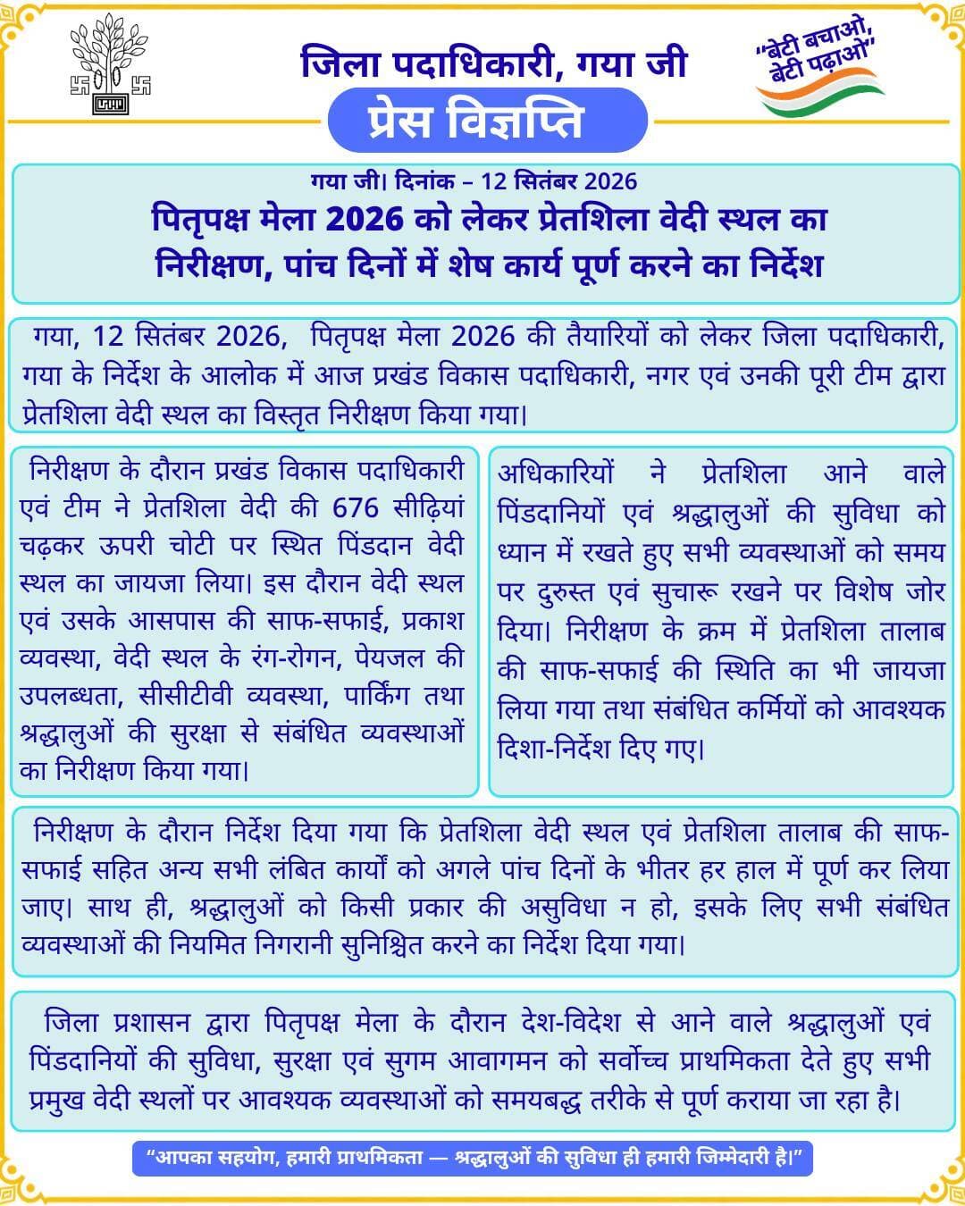 प्रेस विज्ञप्ति
गया जी। 12 सितंबर 2026
पितृपक्ष मेला 2026 को लेकर प्रेतशिला वेदी स्थल का निरीक्षण, पांच दिनों में शेष कार्य पूर्ण करने का निर्देश
गया जी, 12 सितंबर 2026, पितृपक्ष मेला 2026 की तैयारियों को लेकर जिला पदाधिकारी, गया के निर्देश के आलोक में आज प्रखंड विकास पदाधिकारी, नगर एवं उनकी पूरी टीम द्वारा प्रेतशिला वेदी स्थल का विस्तृत निरीक्षण किया गया।
निरीक्षण के दौरान प्रखंड विकास पदाधिकारी एवं टीम ने प्रेतशिला वेदी की 676 सीढ़ियां चढ़कर ऊपरी चोटी पर स्थित पिंडदान वेदी स्थल का जायजा लिया। इस दौरान वेदी स्थल एवं उसके आसपास की साफ-सफाई, प्रकाश व्यवस्था, वेदी स्थल के रंग-रोगन, पेयजल की उपलब्धता, सीसीटीवी व्यवस्था, पार्किंग तथा श्रद्धालुओं की सुरक्षा से संबंधित व्यवस्थाओं का निरीक्षण किया गया।
अधिकारियों ने प्रेतशिला आने वाले पिंडदानियों एवं श्रद्धालुओं की सुविधा को ध्यान में रखते हुए सभी व्यवस्थाओं को समय पर दुरुस्त एवं सुचारू रखने पर विशेष जोर दिया। निरीक्षण के क्रम में प्रेतशिला तालाब की साफ-सफाई की स्थिति का भी जायजा लिया गया तथा संबंधित कर्मियों को आवश्यक दिशा-निर्देश दिए गए।
निरीक्षण के दौरान निर्देश दिया गया कि प्रेतशिला वेदी स्थल एवं प्रेतशिला तालाब की साफ-सफाई सहित अन्य सभी लंबित कार्यों को अगले पांच दिनों के भीतर हर हाल में पूर्ण कर लिया जाए। साथ ही, श्रद्धालुओं को किसी प्रकार की असुविधा न हो, इसके लिए सभी संबंधित व्यवस्थाओं की नियमित निगरानी सुनिश्चित करने का निर्देश दिया गया।
जिला प्रशासन द्वारा पितृपक्ष मेला के दौरान देश-विदेश से आने वाले श्रद्धालुओं एवं पिंडदानियों की सुविधा, सुरक्षा एवं सुगम आवागमन को सर्वोच्च प्राथमिकता देते हुए सभी प्रमुख वेदी स्थलों पर आवश्यक व्यवस्थाओं को समयबद्ध तरीके से पूर्ण कराया जा रहा है।
CMO Bihar Information & Public Relations Department, Government of Bihar Department of Tourism, Government of Bihar Ministry of Tourism, Government of India
#FacebookPage #facebookpost #facebook #explorepage #growth