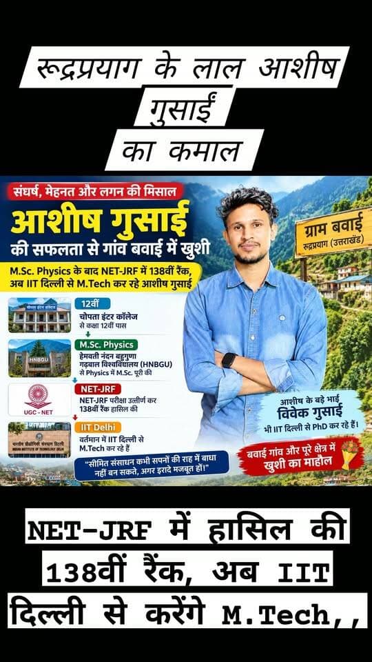 हेमवती नंदन बहुगुणा गढ़वाल विश्वविद्यालय से M.Sc. Physics कर चुके आशीष गुसाईं ने NET-JRF में हासिल की 138वीं रैंक, अब IIT दिल्ली से करेंगे M.Tech,,
रुद्रप्रयाग। ग्राम बावई निवासी आशीष गुसाईं ने NET-JRF परीक्षा में 138वीं रैंक हासिल की है। हेमवती नंदन बहुगुणा गढ़वाल विश्वविद्यालय से Physics में M.Sc. पूरी करने के बाद अब आशीष IIT दिल्ली से M.Tech करने जा रहे हैं।
आशीष ने चोपता इंटर कॉलेज से 12वीं पास की। इसके बाद उन्होंने हेमवती नंदन बहुगुणा गढ़वाल विश्वविद्यालय से Physics में M.Sc. की। श्रीनगर में पढ़ाई के दौरान उन्होंने बच्चों को ट्यूशन पढ़ाकर अपना खर्च चलाया और कठिन परिस्थितियों के बावजूद पढ़ाई जारी रखी।
आशीष के पिता का बचपन में ही निधन हो गया था। उनकी मां ने कठिन परिस्थितियों में तीनों बेटों की परवरिश और पढ़ाई की जिम्मेदारी संभाली। तीन भाइयों में सबसे बड़े विवेक गुसाईं, बीच वाले केशव गुसाईं और सबसे छोटे आशीष गुसाईं हैं। बड़े भाई विवेक गुसाईं भी IIT दिल्ली से PhD कर रहे हैं।
आशीष की इस उपलब्धि से बावई गांव और पूरे क्षेत्र में खुशी का माहौल है। ग्रामीणों और परिजनों ने उनकी सफलता पर खुशी जताते हुए उज्ज्वल भविष्य की शुभकामनाएं दी हैं।