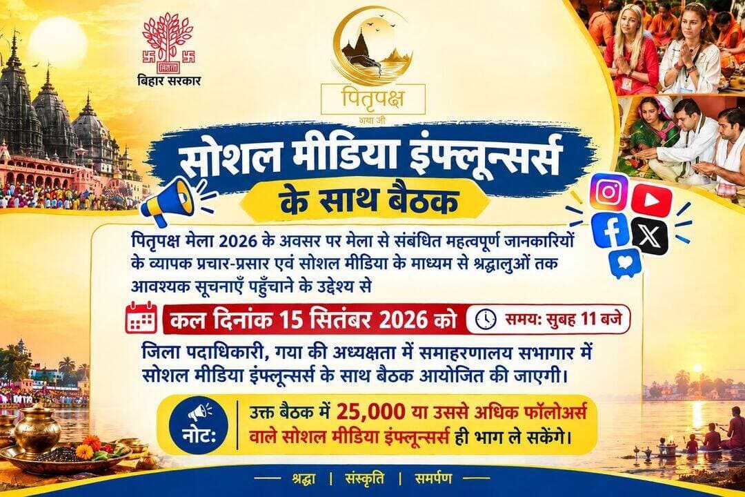 *सूचना*
पितृपक्ष मेला 2026 के अवसर पर मेला से संबंधित महत्वपूर्ण जानकारियों के व्यापक प्रचार-प्रसार एवं सोशल मीडिया के माध्यम से श्रद्धालुओं तक आवश्यक सूचनाएँ पहुँचाने के उद्देश्य से कल दिनांक 15 सितंबर 2026 को सुबह 11 बजे जिला पदाधिकारी, गया की अध्यक्षता में समाहरणालय सभागार में सोशल मीडिया इंफ्लून्सर्स के साथ बैठक आयोजित की जाएगी।
*नोट: उक्त बैठक में 25,000 या उससे अधिक फॉलोअर्स वाले सोशल मीडिया इंफ्लून्सर्स ही भाग ले सकेंगे।*