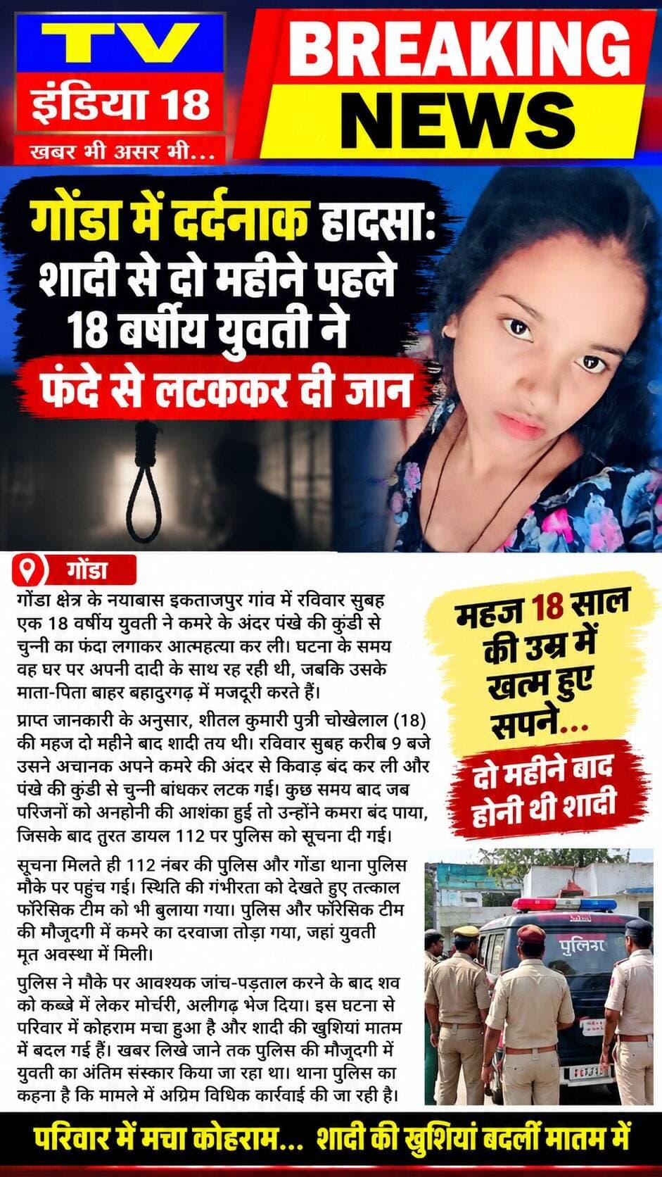 breaking news
गोंडा में दर्दनाक हादसा: शादी से दो महीने पहले 18 वर्षीय युवती ने फंदे से लटककर दी जानगोंडा क्षेत्र के नयाबास इकताजपुर गांव में रविवार सुबह एक 18 वर्षीय युवती ने कमरे के अंदर पंखे की कुंडी से चुन्नी का फंदा लगाकर आत्महत्या कर ली। घटना के समय वह घर पर अपनी दादी के साथ रह रही थी, जबकि उसके माता-पिता बाहर बहादुरगढ़ में मजदूरी करते हैं।प्राप्त जानकारी के अनुसार, शीतल कुमारी पुत्री चोखेलाल (18) की महज दो महीने बाद शादी तय थी। रविवार सुबह करीब 9 बजे उसने अचानक अपने कमरे की अंदर से किवाड़ बंद कर ली और पंखे की कुंडी से चुन्नी बांधकर लटक गई। कुछ समय बाद जब परिजनों को अनहोनी की आशंका हुई तो उन्होंने कमरा बंद पाया, जिसके बाद तुरंत डायल 112 पर पुलिस को सूचना दी गई।सूचना मिलते ही 112 नंबर की पुलिस और गोंडा थाना पुलिस मौके पर पहुंच गई। स्थिति की गंभीरता को देखते हुए तत्काल फॉरेसिक टीम को भी बुलाया गया। पुलिस और फॉरेसिक टीम की मौजूदगी में कमरे का दरवाजा तोड़ा गया, जहां युवती मृत अवस्था में मिली।पुलिस ने मौके पर आवश्यक जांच-पड़ताल करने के बाद शव को कब्जे में लेकर मोर्चरी, अलीगढ़ भेज दिया। इस घटना से परिवार में कोहराम मचा हुआ है और शादी की खुशियां मातम में बदल गई हैं। खबर लिखे जाने तक पुलिस की मौजूदगी में युवती का अंतिम संस्कार किया जा रहा था। थाना पुलिस का कहना है कि मामले में अग्रिम विधिक कार्रवाई की जा रही है। Aligarh PoliceNeeraj Kumar@followers