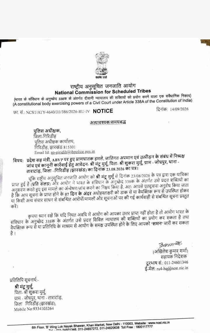 मंटू मुर्मू पर हमले के मामले में राष्ट्रीय अनुसूचित जनजाति आयोग सख्त, गिरिडीह एसपी से 7 दिनों में मांगी रिपोर्ट
गिरिडीह। अखिल भारतीय विद्यार्थी परिषद यानी एबीवीपी से जुड़े प्रदेश सह मंत्री मंटू मुर्मू पर कथित प्राणघातक हमला, जातिगत अपमान और उत्पीड़न के मामले में अब राष्ट्रीय अनुसूचित जनजाति आयोग यानी एनसीएसटी ने सख्त रुख अपनाया है।
मामले को गंभीरता से लेते हुए आयोग ने गिरिडीह के पुलिस अधीक्षक को नोटिस जारी कर सात दिनों के भीतर कार्रवाई की रिपोर्ट उपलब्ध कराने का निर्देश दिया है।
दरअसल, मंटू मुर्मू, पिता शुकरा मुर्मू, निवासी जोधपुर, थाना ताराटांड़, गिरिडीह ने 23 अगस्त 2026 को राष्ट्रीय अनुसूचित जनजाति आयोग को शिकायत भेजी थी। शिकायत में उन्होंने अपने साथ हुए कथित हमले, जातिगत अपमान और उत्पीड़न का आरोप लगाते हुए निष्पक्ष जांच तथा दोषियों के खिलाफ कानूनी कार्रवाई की मांग की थी।
शिकायत पर संज्ञान लेते हुए राष्ट्रीय अनुसूचित जनजाति आयोग ने संविधान के अनुच्छेद 338क के तहत प्राप्त शक्तियों का प्रयोग करते हुए मामले की जांच/अन्वेषण करने का निर्णय लिया है।
आयोग ने गिरिडीह एसपी से मामले में लगाए गए आरोपों और अब तक पुलिस द्वारा की गई कार्रवाई से संबंधित पूरी जानकारी सात दिनों के अंदर आयोग को उपलब्ध कराने को कहा है।
जवाब नहीं मिला तो जारी हो सकता है समन
सबसे अहम बात यह है कि आयोग ने अपने नोटिस में सख्त चेतावनी भी दी है। निर्धारित समय सीमा के भीतर अगर आयोग को जवाब या कार्रवाई की रिपोर्ट नहीं मिलती है, तो आयोग संविधान के अनुच्छेद 338क के तहत प्राप्त सिविल न्यायालय की शक्तियों का इस्तेमाल कर सकता है।
इसके तहत संबंधित अधिकारी को आयोग के समक्ष व्यक्तिगत रूप से या अपने प्रतिनिधि के माध्यम से उपस्थित होने के लिए समन जारी किया जा सकता है।
राष्ट्रीय अनुसूचित जनजाति आयोग के इस कदम के बाद अब मामले ने गंभीर रूप ले लिया है। गिरिडीह पुलिस पूरे प्रकरण में आयोग को क्या रिपोर्ट सौंपती है और आगे क्या कार्रवाई होती है, इस पर अब सभी की नजरें टिकी हुई हैं।
यानी मंटू मुर्मू प्रकरण में अब सिर्फ आरोप और शिकायत तक मामला सीमित नहीं है, बल्कि राष्ट्रीय स्तर के संवैधानिक आयोग की निगरानी भी शुरू हो गई है।