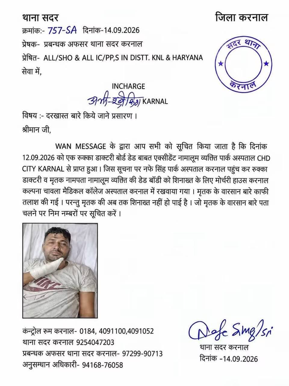 थाना सदर — जिला करनाल
क्रमांक: 757-SA
दिनांक: 14.09.2026
प्रेषक: प्रबन्धक अफसर थाना सदर करनाल
प्रेषित: ALL/SHO & ALL IC/PP,S IN DISTT. KNL & HARYANA
विषय: दरखास्त बारे किये जाने प्रसारण।
WAN MESSAGE के द्वारा आप सभी को सूचित किया जाता है कि दिनांक 12.09.2026 को एक रुक्का डाक्टरी बोर्ड डेड बाबत एक्सीडेंट नामालूम व्यक्ति पार्क अस्पताल CHD CITY KARNAL से प्राप्त हुआ।
जिस सूचना पर नफे सिंह पार्क अस्पताल करनाल पहुंच कर रुक्का डाक्टरी व मृतक नाम-पता नामालूम व्यक्ति की डेड बॉडी को शिनाख्त के लिए मोर्चरी हाउस, कल्पना चावला मेडिकल कॉलेज अस्पताल करनाल में रखवाया गया।
मृतक के वारसान बारे काफी तलाश की गई, परन्तु मृतक की अब तक शिनाख्त नहीं हो पाई है। मृतक के वारसान बारे पता चलने पर निम्न नम्बरों पर सूचित करें।
संपर्क नंबर:
कंट्रोल रूम करनाल: 0184-4091100, 4091052
थाना सदर करनाल: 9254047203
प्रबन्धक अफसर थाना सदर करनाल: 97299-90713
अनुसंधान अधिकारी: 94168-76058
