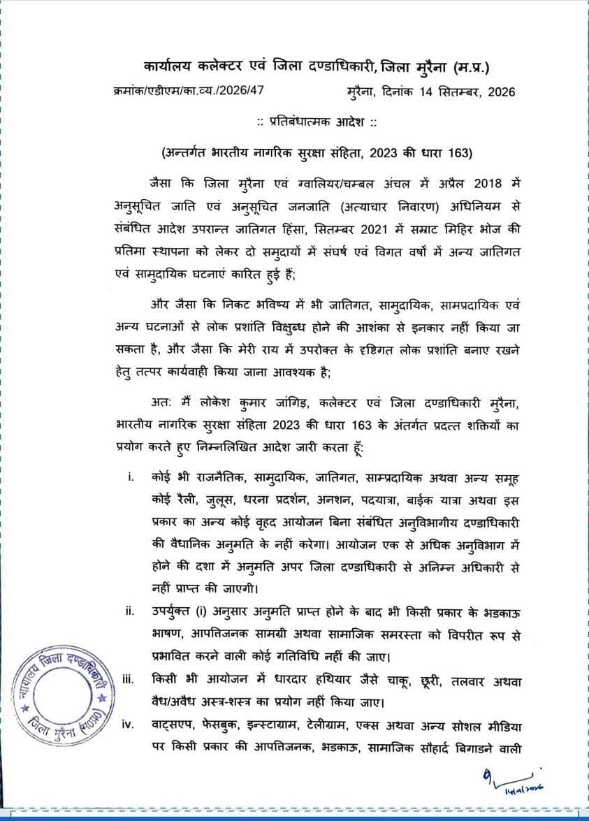 मुरैना में धारा 163 लागू: बिना अनुमति रैली-जुलूस और बड़े आयोजनों पर रोक
मुरैना। जिले में लोक प्रशांति, कानून-व्यवस्था और सामाजिक सौहार्द बनाए रखने के लिए कलेक्टर एवं जिला दण्डाधिकारी लोकेश कुमार जांगिड़ ने भारतीय नागरिक सुरक्षा संहिता, 2023 की धारा 163 के तहत प्रतिबंधात्मक आदेश जारी किया है।
आदेश के तहत बिना अनुमति रैली, जुलूस, धरना-प्रदर्शन, अनशन, पदयात्रा, बाइक रैली और अन्य बड़े आयोजन नहीं किए जा सकेंगे। ऐसे आयोजनों के लिए संबंधित अनुविभागीय दण्डाधिकारी से अनुमति लेना अनिवार्य होगा। एक से अधिक अनुविभागों में आयोजन होने पर अपर जिला दण्डाधिकारी से अनुमति लेनी होगी।
अनुमति प्राप्त आयोजनों में भी भड़काऊ भाषण, आपत्तिजनक सामग्री का प्रदर्शन या वितरण और सामाजिक सौहार्द बिगाड़ने वाली गतिविधियों पर रोक रहेगी। धारदार हथियार या किसी भी प्रकार के अस्त्र-शस्त्र का प्रदर्शन अथवा साथ लेकर चलना भी प्रतिबंधित रहेगा।
इसके अलावा व्हाट्सएप, फेसबुक, इंस्टाग्राम, टेलीग्राम और एक्स सहित सोशल मीडिया प्लेटफॉर्म पर भड़काऊ, आपत्तिजनक या कानून-व्यवस्था प्रभावित करने वाली सामग्री पोस्ट, शेयर अथवा फॉरवर्ड करना प्रतिबंधित किया गया है। ग्रुप एडमिन को ऐसी सामग्री की जानकारी मिलते ही उसे हटाकर पुलिस को सूचना देना अनिवार्य होगा।
यह आदेश मुरैना जिले की राजस्व सीमा में रहने वाले और जिले में आवागमन करने वाले सभी व्यक्तियों पर लागू होगा। आदेश तत्काल प्रभाव से 13 नवंबर 2026 या आगामी आदेश तक, जो भी पहले हो, प्रभावी रहेगा।
उल्लंघन करने वालों के खिलाफ भारतीय न्याय संहिता की धारा 223 सहित अन्य संबंधित कानूनी प्रावधानों के तहत कार्रवाई की जाएगी।