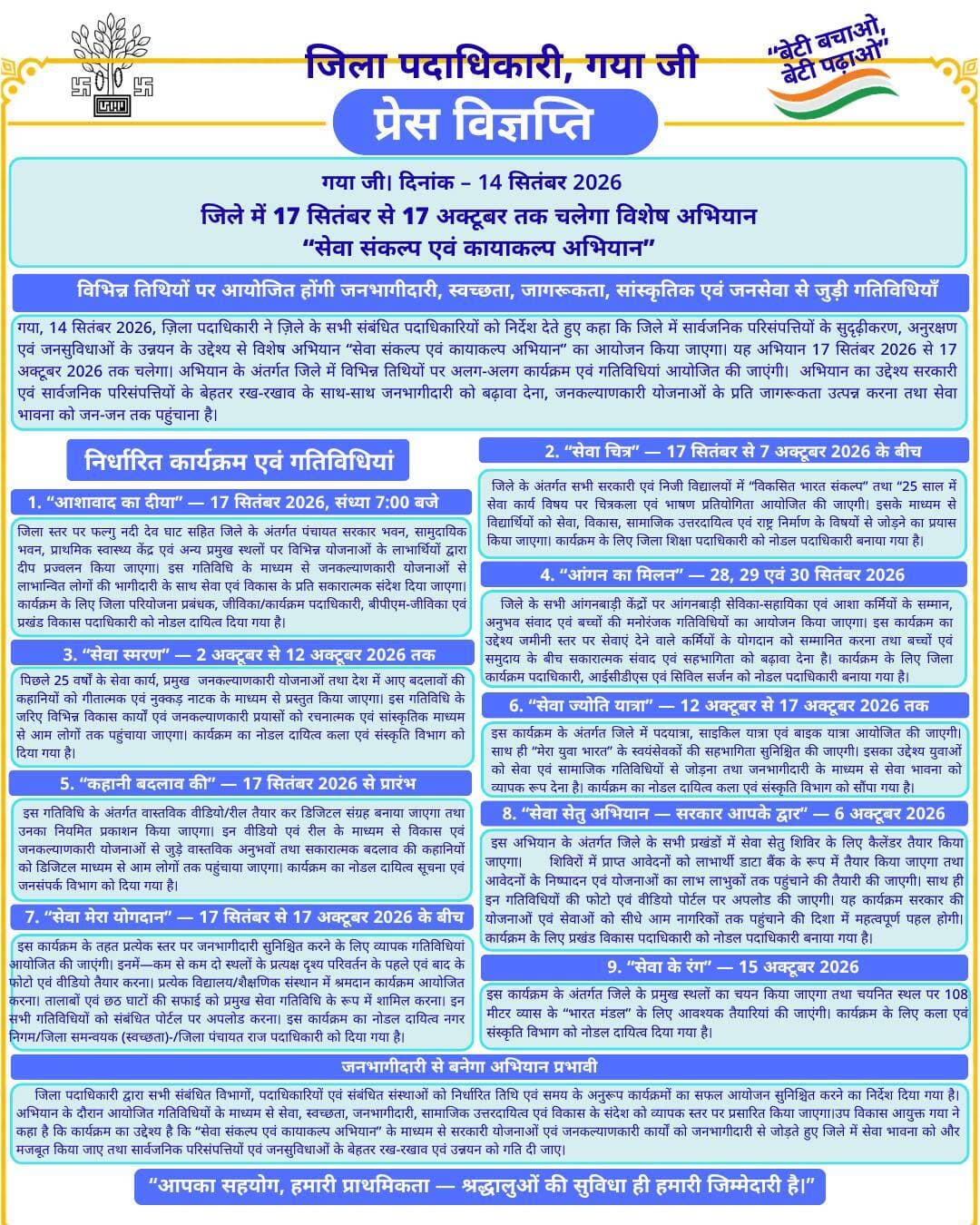 प्रेस विज्ञप्ति
गया जी। 14 सितंबर 2026
जिले में 17 सितंबर से 17 अक्टूबर तक चलेगा विशेष अभियान “सेवा संकल्प एवं कायाकल्प अभियान”
विभिन्न तिथियों पर आयोजित होंगी जनभागीदारी, स्वच्छता, जागरूकता, सांस्कृतिक एवं जनसेवा से जुड़ी गतिविधियाँ
गया, 14 सितंबर 2026, ज़िला पदाधिकारी ने ज़िले के सभी संबंधित पदाधिकारियों को निर्देश देते हुए कहा कि जिले में सार्वजनिक परिसंपत्तियों के सुदृढ़ीकरण, अनुरक्षण एवं जनसुविधाओं के उन्नयन के उद्देश्य से विशेष अभियान “सेवा संकल्प एवं कायाकल्प अभियान” का आयोजन किया जाएगा। यह अभियान 17 सितंबर 2026 से 17 अक्टूबर 2026 तक चलेगा। अभियान के अंतर्गत जिले में विभिन्न तिथियों पर अलग-अलग कार्यक्रम एवं गतिविधियां आयोजित की जाएंगी।
अभियान का उद्देश्य सरकारी एवं सार्वजनिक परिसंपत्तियों के बेहतर रख-रखाव के साथ-साथ जनभागीदारी को बढ़ावा देना, जनकल्याणकारी योजनाओं के प्रति जागरूकता उत्पन्न करना तथा सेवा भावना को जन-जन तक पहुंचाना है।
निर्धारित कार्यक्रम एवं गतिविधियां
1. “आशावाद का दीया” — 17 सितंबर 2026, संध्या 7:00 बजे
जिला स्तर पर फल्गु नदी देव घाट सहित जिले के अंतर्गत पंचायत सरकार भवन, सामुदायिक भवन, प्राथमिक स्वास्थ्य केंद्र एवं अन्य प्रमुख स्थलों पर विभिन्न योजनाओं के लाभार्थियों द्वारा दीप प्रज्वलन किया जाएगा। इस गतिविधि के माध्यम से जनकल्याणकारी योजनाओं से लाभान्वित लोगों की भागीदारी के साथ सेवा एवं विकास के प्रति सकारात्मक संदेश दिया जाएगा। कार्यक्रम के लिए जिला परियोजना प्रबंधक, जीविका/कार्यक्रम पदाधिकारी, बीपीएम-जीविका एवं प्रखंड विकास पदाधिकारी को नोडल दायित्व दिया गया है।
2. “सेवा चित्र” — 17 सितंबर से 7 अक्टूबर 2026 के बीच
जिले के अंतर्गत सभी सरकारी एवं निजी विद्यालयों में “विकसित भारत संकल्प” तथा “25 साल में सेवा कार्य विषय पर चित्रकला एवं भाषण प्रतियोगिता आयोजित की जाएगी। इसके माध्यम से विद्यार्थियों को सेवा, विकास, सामाजिक उत्तरदायित्व एवं राष्ट्र निर्माण के विषयों से जोड़ने का प्रयास किया जाएगा। कार्यक्रम के लिए जिला शिक्षा पदाधिकारी को नोडल पदाधिकारी बनाया गया है।
3. “सेवा स्मरण” — 2 अक्टूबर से 12 अक्टूबर 2026 तक
पिछले 25 वर्षों के सेवा कार्य, प्रमुख जनकल्याणकारी योजनाओं तथा देश में आए बदलावों की कहानियों को गीतात्मक एवं नुक्कड़ नाटक के माध्यम से प्रस्तुत किया जाएगा। इस गतिविधि के जरिए विभिन्न विकास कार्यों एवं जनकल्याणकारी प्रयासों को रचनात्मक एवं सांस्कृतिक माध्यम से आम लोगों तक पहुंचाया जाएगा। कार्यक्रम का नोडल दायित्व कला एवं संस्कृति विभाग को दिया गया है।
4. “आंगन का मिलन” — 28, 29 एवं 30 सितंबर 2026
जिले के सभी आंगनबाड़ी केंद्रों पर आंगनबाड़ी सेविका-सहायिका एवं आशा कर्मियों के सम्मान, अनुभव संवाद एवं बच्चों की मनोरंजक गतिविधियों का आयोजन किया जाएगा। इस कार्यक्रम का उद्देश्य जमीनी स्तर पर सेवाएं देने वाले कर्मियों के योगदान को सम्मानित करना तथा बच्चों एवं समुदाय के बीच सकारात्मक संवाद एवं सहभागिता को बढ़ावा देना है। कार्यक्रम के लिए जिला कार्यक्रम पदाधिकारी, आईसीडीएस एवं सिविल सर्जन को नोडल पदाधिकारी बनाया गया है।
5. “कहानी बदलाव की” — 17 सितंबर 2026 से प्रारंभ
इस गतिविधि के अंतर्गत वास्तविक वीडियो/रील तैयार कर डिजिटल संग्रह बनाया जाएगा तथा उनका नियमित प्रकाशन किया जाएगा। इन वीडियो एवं रील के माध्यम से विकास एवं जनकल्याणकारी योजनाओं से जुड़े वास्तविक अनुभवों तथा सकारात्मक बदलाव की कहानियों को डिजिटल माध्यम से आम लोगों तक पहुंचाया जाएगा। कार्यक्रम का नोडल दायित्व सूचना एवं जनसंपर्क विभाग को दिया गया है।
6. “सेवा ज्योति यात्रा” — 12 अक्टूबर से 17 अक्टूबर 2026 तक
इस कार्यक्रम के अंतर्गत जिले में पदयात्रा, साइकिल यात्रा एवं बाइक यात्रा आयोजित की जाएगी। साथ ही “मेरा युवा भारत” के स्वयंसेवकों की सहभागिता सुनिश्चित की जाएगी। इसका उद्देश्य युवाओं को सेवा एवं सामाजिक गतिविधियों से जोड़ना तथा जनभागीदारी के माध्यम से सेवा भावना को व्यापक रूप देना है। कार्यक्रम का नोडल दायित्व कला एवं संस्कृति विभाग को सौंपा गया है।
7. “सेवा मेरा योगदान” — 17 सितंबर से 17 अक्टूबर 2026 के बीच
इस कार्यक्रम के तहत प्रत्येक स्तर पर जनभागीदारी सुनिश्चित करने के लिए व्यापक गतिविधियां आयोजित की जाएंगी। इनमें—
कम से कम दो स्थलों के प्रत्यक्ष दृश्य परिवर्तन के पहले एवं बाद के फोटो एवं वीडियो तैयार करना।
प्रत्येक विद्यालय/शैक्षणिक संस्थान में श्रमदान कार्यक्रम आयोजित करना।
तालाबों एवं छठ घाटों की सफाई को प्रमुख सेवा गतिविधि के रूप में शामिल करना।
इन सभी गतिविधियों को संबंधित पोर्टल पर अपलोड करना।
इस कार्यक्रम का नोडल दायित्व नगर निगम/जिला समन्वयक (स्वच्छता)-/जिला पंचायत राज पदाधिकारी को दिया गया है।
8. “सेवा सेतु अभियान — सरकार आपके द्वार” — 6 अक्टूबर 2026
इस अभियान के अंतर्गत जिले के सभी प्रखंडों में सेवा सेतु शिविर के लिए कैलेंडर तैयार किया जाएगा। शिविरों में प्राप्त आवेदनों को लाभार्थी डाटा बैंक के रूप में तैयार किया जाएगा तथा आवेदनों के निष्पादन एवं योजनाओं का लाभ लाभुकों तक पहुंचाने की तैयारी की जाएगी। साथ ही इन गतिविधियों की फोटो एवं वीडियो पोर्टल पर अपलोड की जाएगी। यह कार्यक्रम सरकार की योजनाओं एवं सेवाओं को सीधे आम नागरिकों तक पहुंचाने की दिशा में महत्वपूर्ण पहल होगी। कार्यक्रम के लिए प्रखंड विकास पदाधिकारी को नोडल पदाधिकारी बनाया गया है।
9. “सेवा के रंग” — 15 अक्टूबर 2026
इस कार्यक्रम के अंतर्गत जिले के प्रमुख स्थलों का चयन किया जाएगा तथा चयनित स्थल पर 108 मीटर व्यास के “भारत मंडल” के लिए आवश्यक तैयारियां की जाएंगी। कार्यक्रम के लिए कला एवं संस्कृति विभाग को नोडल दायित्व दिया गया है।
जनभागीदारी से बनेगा अभियान प्रभावी
जिला पदाधिकारी द्वारा सभी संबंधित विभागों, पदाधिकारियों एवं संबंधित संस्थाओं को निर्धारित तिथि एवं समय के अनुरूप कार्यक्रमों का सफल आयोजन सुनिश्चित करने का निर्देश दिया गया है। अभियान के दौरान आयोजित गतिविधियों के माध्यम से सेवा, स्वच्छता, जनभागीदारी, सामाजिक उत्तरदायित्व एवं विकास के संदेश को व्यापक स्तर पर प्रसारित किया जाएगा।
उप विकास आयुक्त गया ने कहा है कि कार्यक्रम का उद्देश्य है कि “सेवा संकल्प एवं कायाकल्प अभियान” के माध्यम से सरकारी योजनाओं एवं जनकल्याणकारी कार्यों को जनभागीदारी से जोड़ते हुए जिले में सेवा भावना को और मजबूत किया जाए तथा सार्वजनिक परिसंपत्तियों एवं जनसुविधाओं के बेहतर रख-रखाव एवं उन्नयन को गति दी जाए।
Information & Public Relations Department, Government of Bihar DD News Bihar Art, Culture and Youth Department, Government of Bihar Department of Tourism, Government of Bihar
#facebook #facebookpost #facebookdaily #FacebookPage