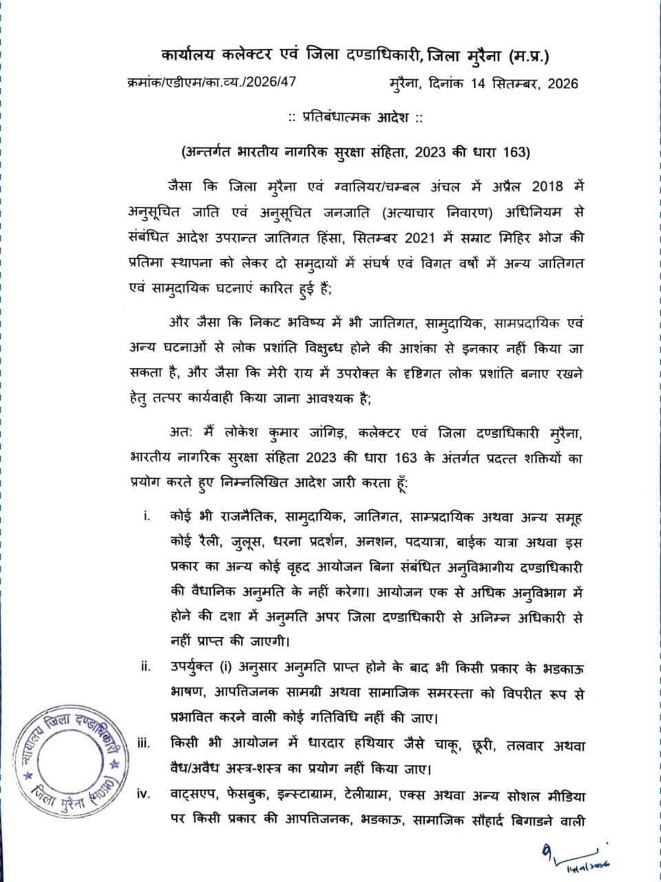 मुरैना में धारा 163 के तहत प्रतिबंधात्मक आदेश जारी
बिना अनुमति रैली, जुलूस, धरना-प्रदर्शन सहित बड़े आयोजनों पर रहेगा प्रतिबंध
सोशल मीडिया पर भड़काऊ एवं आपत्तिजनक सामग्री पोस्ट, शेयर और फॉरवर्ड करना भी प्रतिबंधित
कलेक्टर एवं जिला दण्डाधिकारी श्री लोकेश कुमार जांगिड़ ने भारतीय नागरिक सुरक्षा संहिता, 2023 की धारा 163 के तहत मुरैना जिले में लोक प्रशांति, कानून-व्यवस्था एवं सामाजिक सौहार्द बनाए रखने के उद्देश्य से प्रतिबंधात्मक आदेश जारी किया है।
जारी आदेश के अनुसार राजनीतिक, सामुदायिक, जातिगत, साम्प्रदायिक अथवा अन्य किसी समूह द्वारा रैली, जुलूस, धरना-प्रदर्शन, अनशन, पदयात्रा, बाइक रैली अथवा अन्य बड़े आयोजन संबंधित अनुविभागीय दण्डाधिकारी की वैधानिक अनुमति के बिना आयोजित नहीं किए जा सकेंगे। एक से अधिक अनुविभागों की राजस्व सीमा में प्रस्तावित आयोजन के लिए अपर जिला दण्डाधिकारी से अनुमति प्राप्त करना अनिवार्य होगा।
अनुमति प्राप्त आयोजनों के दौरान भी भड़काऊ भाषण, आपत्तिजनक सामग्री का प्रदर्शन अथवा वितरण तथा ऐसी कोई गतिविधि, जिससे सामाजिक समरसता एवं सौहार्द प्रभावित होने की आशंका हो, पूर्णतः प्रतिबंधित रहेगी। आयोजनों में धारदार हथियार अथवा किसी भी प्रकार के वैध-अवैध अस्त्र-शस्त्र का प्रदर्शन, प्रयोग या साथ लेकर चलना भी प्रतिबंधित किया गया है।
आदेश के तहत व्हाट्सएप, फेसबुक, इंस्टाग्राम, टेलीग्राम, एक्स सहित अन्य सोशल मीडिया प्लेटफॉर्म पर ऐसी कोई भी सामग्री पोस्ट, शेयर अथवा फॉरवर्ड करना प्रतिबंधित रहेगा, जो आपत्तिजनक, भड़काऊ अथवा सामाजिक सौहार्द एवं कानून-व्यवस्था को प्रभावित करने वाली हो। सोशल मीडिया ग्रुप के एडमिन को ऐसी सामग्री की जानकारी प्राप्त होते ही उसे तत्काल हटाना तथा इसकी सूचना पुलिस को देना अनिवार्य होगा। ऐसा नहीं करने पर संबंधित ग्रुप एडमिन की जिम्मेदारी निर्धारित की जाएगी।
यह प्रतिबंधात्मक आदेश मुरैना जिले की राजस्व सीमा में निवास करने वाले तथा जिले में आवागमन करने वाले सभी व्यक्तियों पर प्रभावशील रहेगा। आदेश तत्काल प्रभाव से लागू होकर 13 नवम्बर 2026 अथवा आगामी आदेश, जो भी पहले हो, तक प्रभावी रहेगा।
आदेश का उल्लंघन किए जाने की स्थिति में संबंधित व्यक्ति के विरुद्ध भारतीय न्याय संहिता, 2023 की धारा 223 एवं अन्य सुसंगत वैधानिक प्रावधानों के तहत दण्डात्मक कार्रवाई की जाएगी।
#Morena
