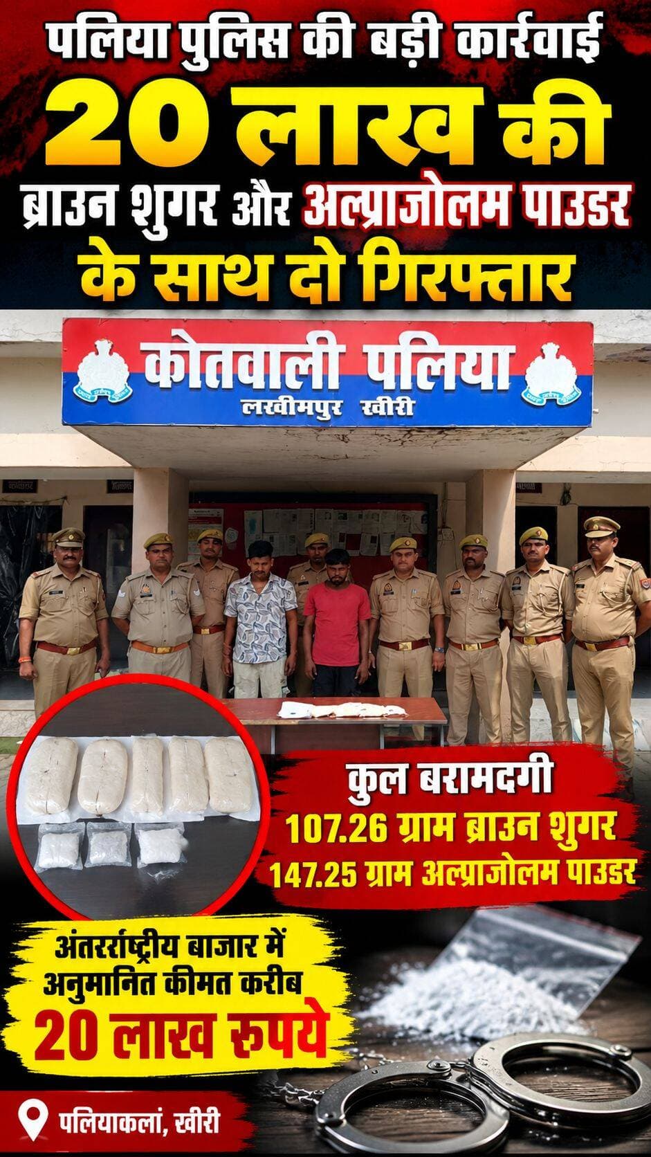 पलिया में 20 लाख की ब्राउन शुगर और अल्प्राजोलम पाउडर बरामद, दो आरोपी गिरफ्तार
पलियाकलां-खीरी। थाना पलिया पुलिस ने मादक पदार्थों की तस्करी के खिलाफ चलाए जा रहे अभियान के तहत बड़ी कार्रवाई करते हुए दो आरोपियों को गिरफ्तार किया है। पुलिस ने उनके कब्जे से 107.26 ग्राम ब्राउन शुगर (स्मैक) और 147.25 ग्राम अल्प्राजोलम पाउडर बरामद किया है। बरामद मादक पदार्थों की अंतरराष्ट्रीय बाजार में अनुमानित कीमत करीब 20 लाख रुपये बताई गई है।
पुलिस के अनुसार, यह कार्रवाई 13 सितंबर 2026 की रात पलिया क्षेत्र में की गई। गिरफ्तार आरोपियों की पहचान पियूष मिश्रा उर्फ पहाड़ी, निवासी मोहल्ला किसान-2, कस्बा व थाना पलिया, उम्र 21 वर्ष, तथा छोटे उर्फ भरुआ, निवासी थारू पुरवा, कस्बा व थाना पलिया, उम्र 20 वर्ष, के रूप में हुई है।
पुलिस ने बताया कि पियूष मिश्रा के कब्जे से 54.40 ग्राम ब्राउन शुगर और 75.90 ग्राम अल्प्राजोलम पाउडर, जबकि छोटे उर्फ भरुआ के पास से 52.86 ग्राम ब्राउन शुगर और 71.35 ग्राम अल्प्राजोलम पाउडर बरामद किया गया।
बरामदगी के आधार पर थाना पलिया में मुकदमा अपराध संख्या 274/2026 के तहत एनडीपीएस एक्ट की धारा 8/21 में मुकदमा दर्ज किया गया है। पुलिस ने आवश्यक विधिक कार्रवाई के बाद दोनों आरोपियों को संबंधित न्यायालय के समक्ष पेश किया।
यह कार्रवाई वरिष्ठ पुलिस अधीक्षक खीरी के निर्देशन में, अपर पुलिस अधीक्षक (पश्चिमी) के पर्यवेक्षण, क्षेत्राधिकारी पलिया के मार्गदर्शन तथा प्रभारी निरीक्षक पलिया शिवा जी दूबे के नेतृत्व में पुलिस टीम द्वारा की गई।
पुलिस टीम में शामिल रहे: वरिष्ठ उपनिरीक्षक रामजीत यादव, उपनिरीक्षक झारिया सिंह, हेड कांस्टेबल जितेंद्र सिंह, कांस्टेबल अतुल त्रिपाठी, सुनील कुमार रावत, राजीव यादव और अंकित शर्मा। <nis:link nis:type=tag nis:id=followers nis:value=followers nis:enabled=true nis:link/> <nis:link nis:type=tag nis:id=highlights nis:value=highlights nis:enabled=true nis:link/>