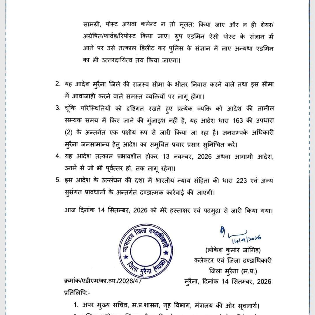 मुरैना में धारा 163 के तहत प्रतिबंधात्मक आदेश
मुरैना में कानून-व्यवस्था और सामाजिक सौहार्द बनाए रखने के लिए कलेक्टर लोकेश कुमार जांगिड़ ने धारा 163 के तहत प्रतिबंधात्मक आदेश जारी किया है। बिना अनुमति रैली, जुलूस, धरना-प्रदर्शन और बड़े आयोजनों पर रोक रहेगी। सोशल मीडिया पर भड़काऊ या आपत्तिजनक सामग्री पोस्ट, शेयर और फॉरवर्ड करना भी प्रतिबंधित रहेगा। आदेश 13 नवंबर 2026 तक प्रभावी रहेगा।