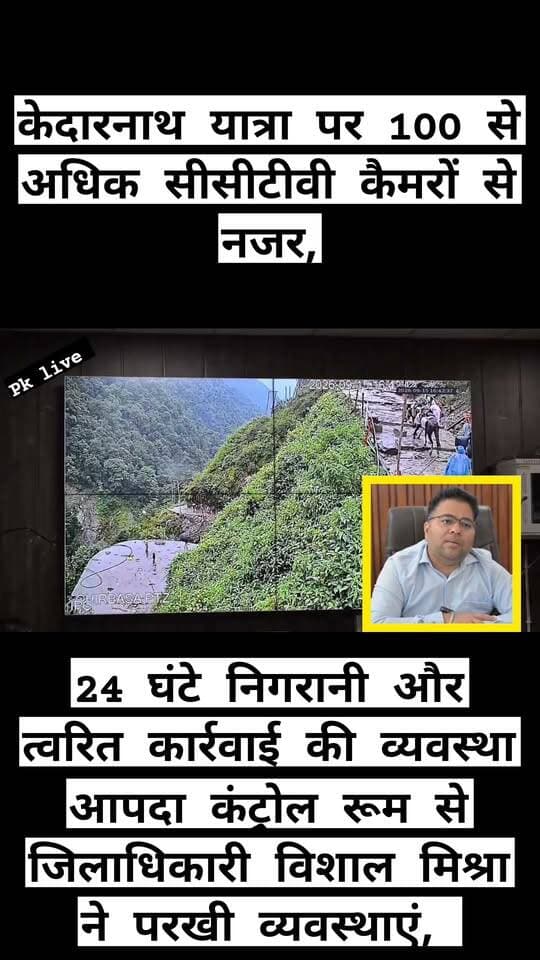 केदारनाथ यात्रा पर 100 से अधिक सीसीटीवी कैमरों से नजर!!! आपदा कंट्रोल रूम से जिलाधिकारी विशाल मिश्रा की पैनी नजर!!
24 घंटे निगरानी और त्वरित कार्रवाई की व्यवस्था!!
केदारनाथ धाम यात्रा को सुरक्षित, सुगम एवं व्यवस्थित बनाए रखने के लिए जिला प्रशासन ने निगरानी व्यवस्था को मजबूत किया है। जिलाधिकारी विशाल मिश्रा ने मंगलवार को जिला आपदा कंट्रोल रूम पहुंचकर सीसीटीवी कैमरों के माध्यम से केदारनाथ यात्रा मार्ग, विभिन्न हेलीपैडों और धाम में संचालित व्यवस्थाओं का जायजा लिया। उन्होंने संबंधित अधिकारियों को यात्रा के दौरान किसी भी आपात स्थिति में तत्काल कार्रवाई सुनिश्चित करने के निर्देश दिए।