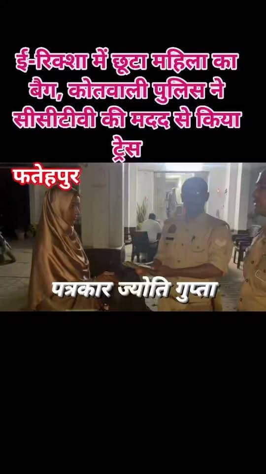 ई-रिक्शा में छूटा महिला का बैग, कोतवाली पुलिस ने सीसीटीवी की मदद से किया ट्रेस
फतेहपुर। जनपद फतेहपुर में कोतवाली पुलिस ने तत्परता और तकनीकी संसाधनों का प्रभावी उपयोग करते हुए ई-रिक्शा में छूटे एक महिला के बैग को कुछ ही समय में खोजकर सुरक्षित वापस दिलाया। बैग में मोबाइल फोन और ₹3,500 नकद रखे थे। पुलिस की इस त्वरित कार्रवाई की स्थानीय स्तर पर सराहना हो रही है।
पुलिस के अनुसार, भौली निवासी आसमा पत्नी अब्दुल शेख बाजार में खरीदारी करने के लिए कोतवाली क्षेत्र आई थीं। खरीदारी के बाद घर लौटते समय उनका बैग गलती से ई-रिक्शा में छूट गया। बैग में एक मोबाइल फोन और ₹3,500 नकद मौजूद थे। बैग गुम होने का एहसास होने पर महिला ने तत्काल थाना कोतवाली पहुंचकर पुलिस को सूचना दी।
सूचना मिलते ही चौकी मुराइनटोला पर तैनात पुलिस कर्मियों ने बिना विलंब कार्रवाई शुरू की। महिला द्वारा बताए गए मार्ग और स्थान के आसपास लगे सीसीटीवी कैमरों की फुटेज का गहन परीक्षण किया गया। तकनीकी सहायता से संबंधित ई-रिक्शा की पहचान कर उसे ट्रेस किया गया।
इसके बाद पुलिस टीम ने ई-रिक्शा तक पहुंचकर महिला का बैग सुरक्षित बरामद किया और उसमें रखा मोबाइल फोन तथा ₹3,500 नकद सहित पूरा सामान महिला को सकुशल वापस सौंप दिया। अपना खोया हुआ सामान वापस मिलने पर महिला ने फतेहपुर पुलिस की त्वरित कार्रवाई की सराहना करते हुए पुलिस टीम का आभार व्यक्त किया। इस सराहनीय कार्य में हेड कांस्टेबल सिपाही यादव तथा कांस्टेबल अमन कुमार की महत्वपूर्ण भूमिका रही।