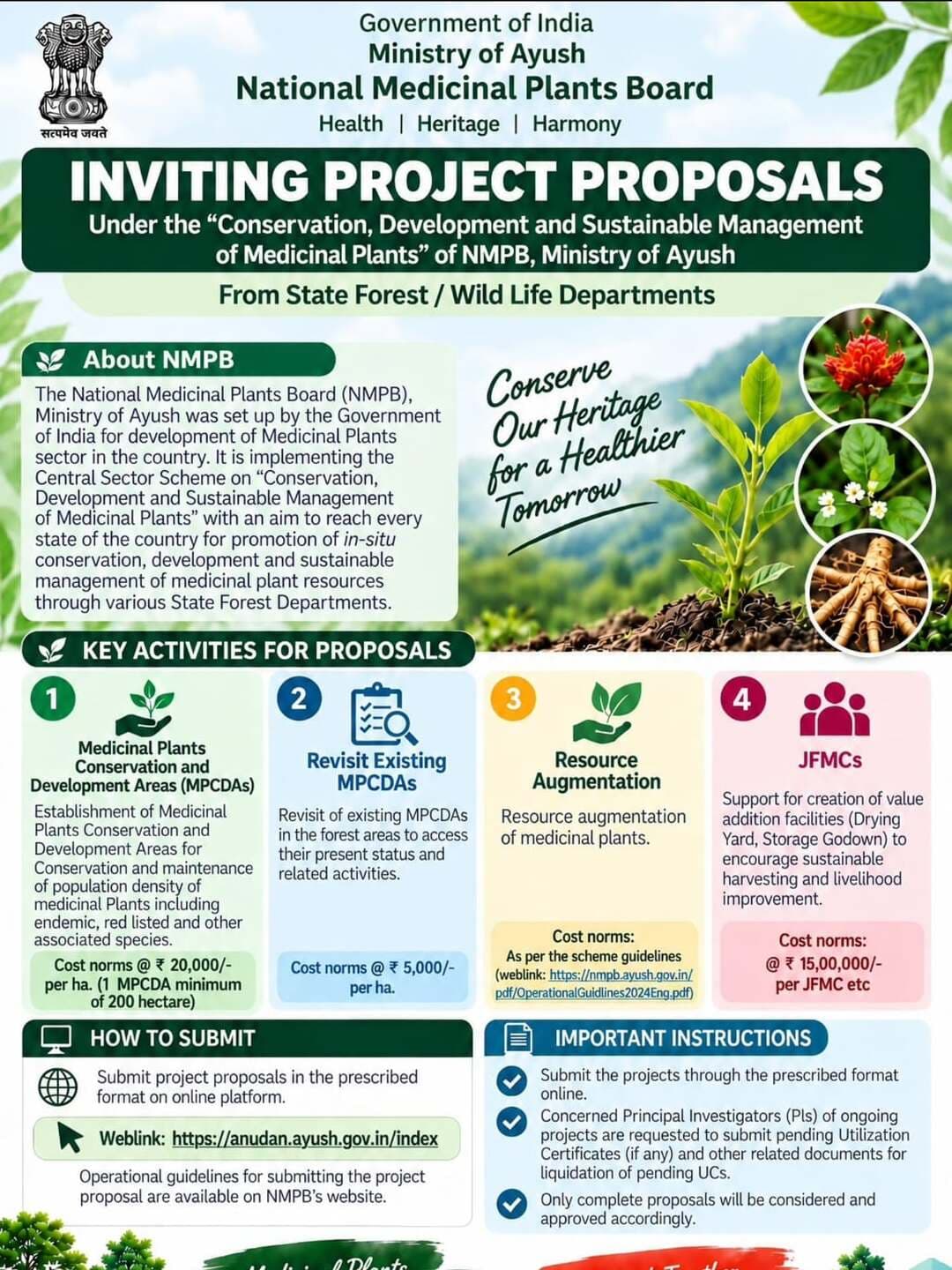 INVITING PROJECT PROPOSALS
The National Medicinal Plants Board (NMPB), Ministry of Ayush, Government of India invites project proposals from State Forest / Wildlife Departments under the scheme “Conservation, Development and Sustainable Management of Medicinal Plants.”
The initiative aims to promote in-situ conservation, development and sustainable management of medicinal plant resources across the country.
Key Activities for Proposals
Medicinal Plants Conservation and Development Areas (MPCDAs)
Establishment of MPCDAs for conservation and maintenance of medicinal plants, including endemic, red-listed and other associated species.
Cost norm: ₹20,000/- per hectare (1 MPCDA minimum of 200 hectare).
Revisit Existing MPCDAs
Revisit existing MPCDAs in forest areas to assess their present status and related activities.
Cost norm: ₹5,000/- per hectare.
Resource Augmentation
Resource augmentation of medicinal plants.
Cost norms: Asper the scheme guidelines (Web link............)
JFMCs
Support for creation of value-addition facilities such as Drying Yards and Storage Godowns to encourage sustainable harvesting and livelihood improvement.
Cost norm: ₹15,00,000/- per JFMC etc.
How to Submit
Project proposals should be submitted in the prescribed format through the online platform:
🔗 Online Submission:
https://anudan.ayush.gov.in/index
NMPB Scheme Guidelines:
https://nmpb.ayush.gov.in/pdf/OperationalGuidlines2024Eng.pdf