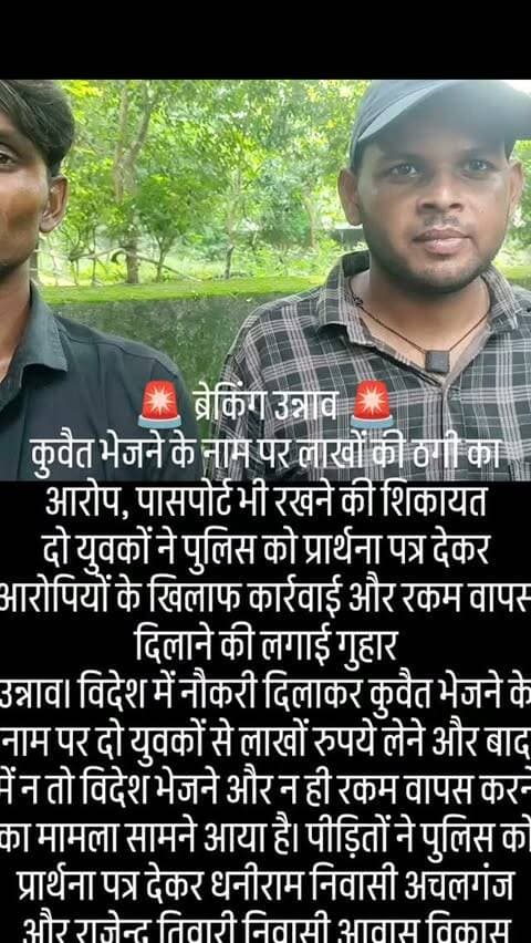 🚨 ब्रेकिंग उन्नाव 🚨
कुवैत भेजने के नाम पर लाखों की ठगी का आरोप, पासपोर्ट भी रखने की शिकायत
दो युवकों ने पुलिस को प्रार्थना पत्र देकर आरोपियों के खिलाफ कार्रवाई और रकम वापस दिलाने की लगाई गुहार
उन्नाव। विदेश में नौकरी दिलाकर कुवैत भेजने के नाम पर दो युवकों से लाखों रुपये लेने और बाद में न तो विदेश भेजने और न ही रकम वापस करने का मामला सामने आया है। पीड़ितों ने पुलिस को प्रार्थना पत्र देकर धनीराम निवासी अचलगंज और राजेन्द्र तिवारी निवासी आवास विकास कॉलोनी, उन्नाव के खिलाफ धोखाधड़ी का मुकदमा दर्ज कर कार्रवाई की मांग की है।
प्रार्थना पत्र के अनुसार, ग्राम मुलक गड़ार पोस्ट रूपऊ थाना माखी निवासी संदीप कुमार रावत तथा ग्राम इस्माइलाबाद पोस्ट नवई थाना हसनगंज निवासी सौरभ को कुवैत भेजकर नौकरी दिलाने की बात कही गई थी। आरोप है कि राजेन्द्र तिवारी ने धनीराम से उनका परिचय कराया और दो लोगों को कुवैत भेजने के नाम पर प्रति व्यक्ति 1.50 लाख रुपये मांगे ग�