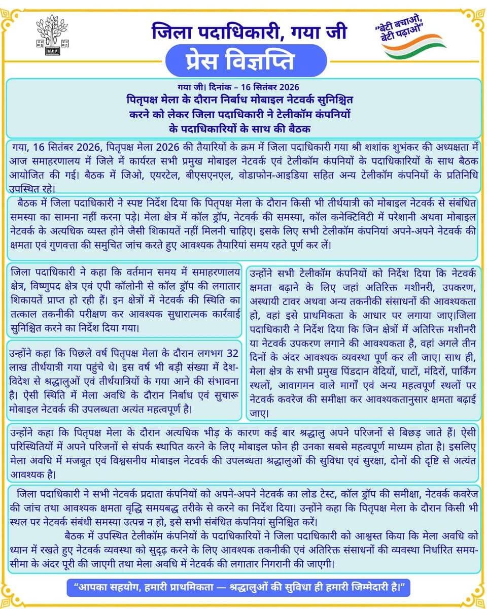 प्रेस विज्ञप्ति
गया जी। 16 सितंबर 2026
पितृपक्ष मेला के दौरान निर्बाध मोबाइल नेटवर्क सुनिश्चित करने को लेकर जिला पदाधिकारी ने टेलीकॉम कंपनियों के पदाधिकारियों के साथ की बैठक
गया जी, 16 सितंबर 2026, पितृपक्ष मेला 2026 की तैयारियों के क्रम में जिला पदाधिकारी गया जी श्री शशांक शुभांकर जी की अध्यक्षता में आज समाहरणालय में जिले में कार्यरत सभी प्रमुख मोबाइल नेटवर्क एवं टेलीकॉम कंपनियों के पदाधिकारियों के साथ बैठक आयोजित की गई। बैठक में जिओ, एयरटेल, बीएसएनएल, वोडाफोन-आइडिया सहित अन्य टेलीकॉम कंपनियों के प्रतिनिधि उपस्थित रहे।
बैठक में जिला पदाधिकारी ने स्पष्ट निर्देश दिया कि पितृपक्ष मेला के दौरान किसी भी तीर्थयात्री को मोबाइल नेटवर्क से संबंधित समस्या का सामना नहीं करना पड़े। मेला क्षेत्र में कॉल ड्रॉप, नेटवर्क की समस्या, कॉल कनेक्टिविटी में परेशानी अथवा मोबाइल नेटवर्क के अत्यधिक व्यस्त होने जैसी शिकायतें नहीं मिलनी चाहिए। इसके लिए सभी टेलीकॉम कंपनियां अपने-अपने नेटवर्क की क्षमता एवं गुणवत्ता की समुचित जांच करते हुए आवश्यक तैयारियां समय रहते पूर्ण कर लें।
जिला पदाधिकारी ने कहा कि वर्तमान समय में समाहरणालय क्षेत्र, विष्णुपद क्षेत्र एवं एपी कॉलोनी से कॉल ड्रॉप की लगातार शिकायतें प्राप्त हो रही हैं। इन क्षेत्रों में नेटवर्क की स्थिति का तत्काल तकनीकी परीक्षण कर आवश्यक सुधारात्मक कार्रवाई सुनिश्चित करने का निर्देश दिया गया।
उन्होंने कहा कि पिछले वर्ष पितृपक्ष मेला के दौरान लगभग 32 लाख तीर्थयात्री गया पहुंचे थे। इस वर्ष भी बड़ी संख्या में देश-विदेश से श्रद्धालुओं एवं तीर्थयात्रियों के गया आने की संभावना है। ऐसी स्थिति में मेला अवधि के दौरान निर्बाध एवं सुचारू मोबाइल नेटवर्क की उपलब्धता अत्यंत महत्वपूर्ण है। उन्होंने सभी टेलीकॉम कंपनियों को निर्देश दिया कि नेटवर्क क्षमता बढ़ाने के लिए जहां अतिरिक्त मशीनरी, उपकरण, अस्थायी टावर अथवा अन्य तकनीकी संसाधनों की आवश्यकता हो, वहां इसे प्राथमिकता के आधार पर लगाया जाए।
जिला पदाधिकारी ने निर्देश दिया कि जिन क्षेत्रों में अतिरिक्त मशीनरी या नेटवर्क उपकरण लगाने की आवश्यकता है, वहां अगले तीन दिनों के अंदर आवश्यक व्यवस्था पूर्ण कर ली जाए। साथ ही, मेला क्षेत्र के सभी प्रमुख पिंडदान वेदियों, घाटों, मंदिरों, पार्किंग स्थलों, आवागमन वाले मार्गों एवं अन्य महत्वपूर्ण स्थलों पर नेटवर्क कवरेज की समीक्षा कर आवश्यकतानुसार क्षमता बढ़ाई जाए।
उन्होंने कहा कि पितृपक्ष मेला के दौरान अत्यधिक भीड़ के कारण कई बार श्रद्धालु अपने परिजनों से बिछड़ जाते हैं। ऐसी परिस्थितियों में अपने परिजनों से संपर्क स्थापित करने के लिए मोबाइल फोन ही उनका सबसे महत्वपूर्ण माध्यम होता है। इसलिए मेला अवधि में मजबूत एवं विश्वसनीय मोबाइल नेटवर्क की उपलब्धता श्रद्धालुओं की सुविधा एवं सुरक्षा, दोनों की दृष्टि से अत्यंत आवश्यक है।
जिला पदाधिकारी ने सभी नेटवर्क प्रदाता कंपनियों को अपने-अपने नेटवर्क का लोड टेस्ट, कॉल ड्रॉप की समीक्षा, नेटवर्क कवरेज की जांच तथा आवश्यक क्षमता वृद्धि समयबद्ध तरीके से करने का निर्देश दिया। उन्होंने कहा कि पितृपक्ष मेला के दौरान किसी भी स्थल पर नेटवर्क संबंधी समस्या उत्पन्न न हो, इसे सभी संबंधित कंपनियां सुनिश्चित करें।
बैठक में उपस्थित टेलीकॉम कंपनियों के पदाधिकारियों ने जिला पदाधिकारी को आश्वस्त किया कि मेला अवधि को ध्यान में रखते हुए नेटवर्क व्यवस्था को सुदृढ़ करने के लिए आवश्यक तकनीकी एवं अतिरिक्त संसाधनों की व्यवस्था निर्धारित समय-सीमा के अंदर पूरी की जाएगी तथा मेला अवधि में नेटवर्क की लगातार निगरानी की जाएगी।
Information & Public Relations Department, Government of Bihar BSNL India Jio Vi Airtel India CMO Bihar DD News Bihar
#facebookpost #FacebookPage #explorepage #facebookreelsviral #family
