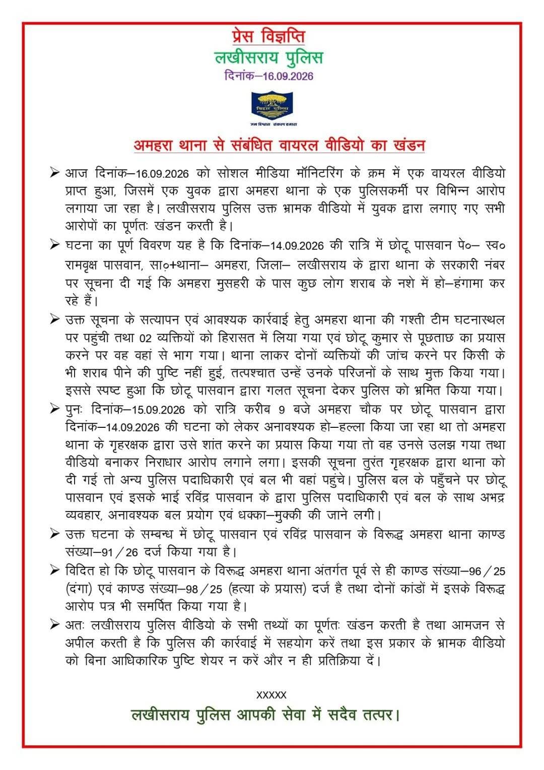 अमहरा थाना से जुड़े वायरल वीडियो को लखीसराय पुलिस ने बताया भ्रामक, दो लोगों के खिलाफ केस दर्ज
लखीसराय। अमहरा थाना से संबंधित एक वायरल वीडियो को लेकर लखीसराय पुलिस ने बुधवार को स्पष्टीकरण जारी करते हुए वीडियो में लगाए गए आरोपों का खंडन किया है। पुलिस के अनुसार, सोशल मीडिया मॉनिटरिंग के दौरान सामने आए वीडियो में एक युवक द्वारा अमहरा थाना के पुलिसकर्मी पर कई आरोप लगाए गए थे, जिन्हें पुलिस ने भ्रामक बताया है।
पुलिस की ओर से जारी प्रेस विज्ञप्ति के अनुसार, 14 सितंबर की रात छोटू पासवान, पिता स्व. रामवृक्ष पासवान, निवासी साठो थाना अमहरा ने सरकारी नंबर पर सूचना दी थी कि अमहरा मुसहरी के पास कुछ लोग शराब के नशे में हंगामा कर रहे हैं। सूचना के सत्यापन के लिए अमहरा थाना की गश्ती टीम मौके पर पहुंची और दो व्यक्तियों को हिरासत में लिया गया। पुलिस का कहना है कि पूछताछ के दौरान छोटू कुमार वहां से भाग गया। थाने लाकर दोनों व्यक्तियों की जांच की गई, लेकिन किसी के शराब पीने की पुष्टि नहीं हुई, जिसके बाद उन्हें परिजनों के साथ मुक्त कर दिया गया।
इसके बाद 15 सितंबर की रात करीब 9 बजे अमहरा चौक पर छोटू पासवान द्वारा पिछली घटना को लेकर हंगामा किए जाने की बात पुलिस ने बताई है। प्रेस विज्ञप्ति के अनुसार, गश्ती दल के गृह रक्षक ने उसे शांत कराने का प्रयास किया, लेकिन वह उलझ गया और वीडियो बनाकर पुलिस पर आरोप लगाने लगा। सूचना मिलने पर अन्य पुलिस पदाधिकारी और बल भी मौके पर पहुंचे।
पुलिस के मुताबिक, इस दौरान छोटू पासवान और उसके भाई रविंद्र पासवान द्वारा पुलिस पदाधिकारियों एवं बल के साथ अभद्र व्यवहार, अनावश्यक बल प्रयोग तथा धक्का-मुक्की की गई। मामले में अमहरा थाना कांड संख्या 91/26 दर्ज किया गया है।
प्रेस विज्ञप्ति में यह भी बताया गया है कि छोटू पासवान के खिलाफ अमहरा थाना में पहले से कांड संख्या 96/25 (दंगा) और कांड संख्या 98/25 (हत्या के प्रयास) दर्ज हैं। दोनों मामलों में उसके विरुद्ध आरोप पत्र भी समर्पित किया जा चुका है।
लखीसराय पुलिस ने वायरल वीडियो को लेकर आम लोगों से अपील की है कि बिना आधिकारिक पुष्टि के इस तरह के भ्रामक वीडियो को शेयर या उस पर प्रतिक्रिया न दें और पुलिस की कार्रवाई में सहयोग करें।