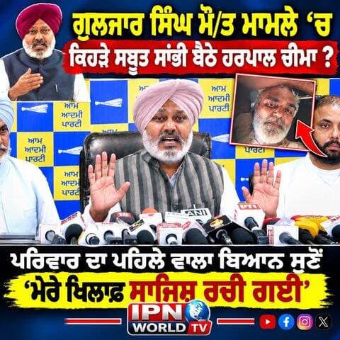 ਗੁਲਜਾਰ ਸਿੰਘ ਮੌ/ਤ ਮਾਮਲੇ ‘ਚ ਕਿਹੜੇ ਸਬੂਤ ਸਾਂਭੀ ਬੈਠੇ ਹਰਪਾਲ ਚੀਮਾ ?
ਪਰਿਵਾਰ ਦਾ ਪਹਿਲੇ ਵਾਲਾ ਬਿਆਨ ਸੁਣੋਂ ,ਮੇਰੇ ਖਿਲਾਫ ਸਾਜਿਸ਼ ਰਚੀ ਗਈ’