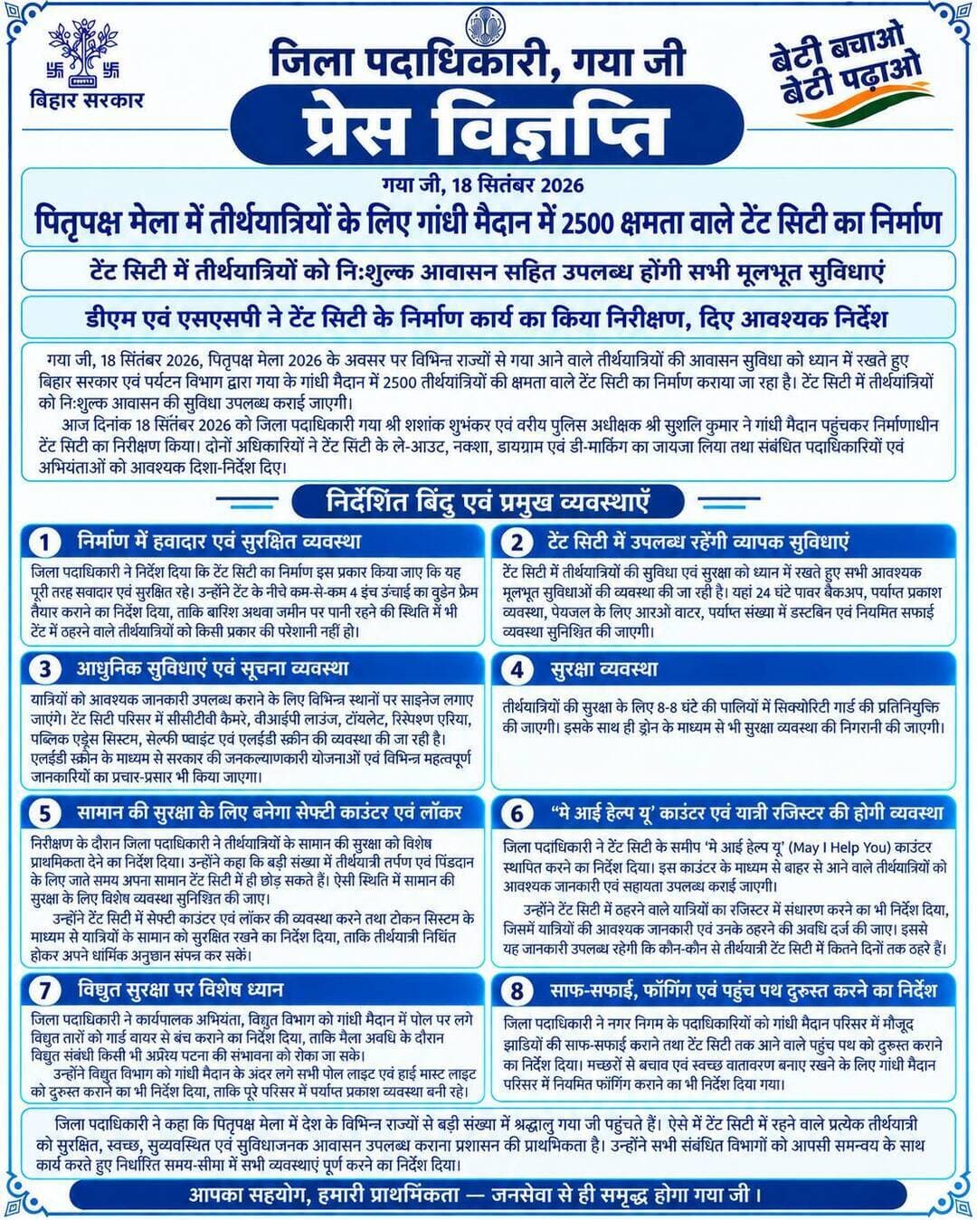 प्रेस विज्ञप्ति
गया जी। 18 सितंबर 2026
पितृपक्ष मेला में तीर्थयात्रियों के लिए गांधी मैदान में 2500 क्षमता वाले टेंट सिटी का निर्माण
टेंट सिटी में तीर्थयात्रियों को निःशुल्क आवासन सहित उपलब्ध होंगी सभी मूलभूत सुविधाएं
जिला पदाधिकारी एवं एसएसपी ने टेंट सिटी के निर्माण कार्य का किया निरीक्षण, दिए आवश्यक निर्देश
गया जी, 18 सितंबर 2026, पितृपक्ष मेला 2026 के अवसर पर विभिन्न राज्यों से गया आने वाले तीर्थयात्रियों की आवासन सुविधा को ध्यान में रखते हुए बिहार सरकार एवं पर्यटन विभाग द्वारा गया के गांधी मैदान में 2500 तीर्थयात्रियों की क्षमता वाले टेंट सिटी का निर्माण कराया जा रहा है। टेंट सिटी में तीर्थयात्रियों को निःशुल्क आवासन की सुविधा उपलब्ध कराई जाएगी।
आज दिनांक 18 सितंबर 2026 को जिला पदाधिकारी गया श्री शशांक शुभंकर एवं वरीय पुलिस अधीक्षक श्री सुशील कुमार ने गांधी मैदान पहुंचकर निर्माणाधीन टेंट सिटी का निरीक्षण किया। दोनों अधिकारियों ने टेंट सिटी के ले-आउट, नक्शा, डायग्राम एवं डी-मार्किंग का जायजा लिया तथा संबंधित पदाधिकारियों एवं अभियंताओं को आवश्यक दिशा-निर्देश दिए।
जिला पदाधिकारी ने निर्देश दिया कि टेंट सिटी का निर्माण इस प्रकार किया जाए कि यह पूरी तरह हवादार एवं सुरक्षित रहे। उन्होंने टेंट के नीचे कम-से-कम 4 इंच ऊंचाई का वुडेन फ्रेम तैयार कराने का निर्देश दिया, ताकि बारिश अथवा जमीन पर पानी रहने की स्थिति में भी टेंट में ठहरने वाले तीर्थयात्रियों को किसी प्रकार की परेशानी नहीं हो।
टेंट सिटी में उपलब्ध रहेंगी व्यापक सुविधाएं
टेंट सिटी में तीर्थयात्रियों की सुविधा एवं सुरक्षा को ध्यान में रखते हुए सभी आवश्यक मूलभूत सुविधाओं की व्यवस्था की जा रही है। यहां 24 घंटे पावर बैकअप, पर्याप्त प्रकाश व्यवस्था, पेयजल के लिए आरओ वाटर, पर्याप्त संख्या में डस्टबिन एवं नियमित सफाई व्यवस्था सुनिश्चित की जाएगी।
यात्रियों को आवश्यक जानकारी उपलब्ध कराने के लिए विभिन्न स्थानों पर साइनेज लगाए जाएंगे। टेंट सिटी परिसर में सीसीटीवी कैमरे, वीआईपी लाउंज, टॉयलेट, रिसेप्शन एरिया, पब्लिक एड्रेस सिस्टम, सेल्फी प्वाइंट एवं एलईडी स्क्रीन की व्यवस्था की जा रही है। एलईडी स्क्रीन के माध्यम से सरकार की जनकल्याणकारी योजनाओं एवं विभिन्न महत्वपूर्ण जानकारियों का प्रचार-प्रसार भी किया जाएगा।
तीर्थयात्रियों की सुरक्षा के लिए 8-8 घंटे की पालियों में सिक्योरिटी गार्ड की प्रतिनियुक्ति की जाएगी। इसके साथ ही ड्रोन के माध्यम से भी सुरक्षा व्यवस्था की निगरानी की जाएगी।
सामान की सुरक्षा के लिए बनेगा सेफ्टी काउंटर एवं लॉकर
निरीक्षण के दौरान जिला पदाधिकारी ने तीर्थयात्रियों के सामान की सुरक्षा को विशेष प्राथमिकता देने का निर्देश दिया। उन्होंने कहा कि बड़ी संख्या में तीर्थयात्री तर्पण एवं पिंडदान के लिए जाते समय अपना सामान टेंट सिटी में ही छोड़ सकते हैं। ऐसी स्थिति में सामान की सुरक्षा के लिए विशेष व्यवस्था सुनिश्चित की जाए।
उन्होंने टेंट सिटी में सेफ्टी काउंटर एवं लॉकर की व्यवस्था करने तथा टोकन सिस्टम के माध्यम से यात्रियों के सामान को सुरक्षित रखने का निर्देश दिया, ताकि तीर्थयात्री निश्चिंत होकर अपने धार्मिक अनुष्ठान संपन्न कर सकें।
‘मे आई हेल्प यू’ काउंटर एवं यात्री रजिस्टर की होगी व्यवस्था
जिला पदाधिकारी ने टेंट सिटी के समीप ‘मे आई हेल्प यू’ (May I Help You) काउंटर स्थापित करने का निर्देश दिया। इस काउंटर के माध्यम से बाहर से आने वाले तीर्थयात्रियों को आवश्यक जानकारी एवं सहायता उपलब्ध कराई जाएगी।
उन्होंने टेंट सिटी में ठहरने वाले यात्रियों का रजिस्टर में संधारण करने का भी निर्देश दिया, जिसमें यात्रियों की आवश्यक जानकारी एवं उनके ठहरने की अवधि दर्ज की जाए। इससे यह जानकारी उपलब्ध रहेगी कि कौन-कौन से तीर्थयात्री टेंट सिटी में कितने दिनों तक ठहरे हैं।
विद्युत सुरक्षा पर विशेष ध्यान
जिला पदाधिकारी ने कार्यपालक अभियंता, विद्युत विभाग को गांधी मैदान में पोल पर लगे विद्युत तारों को गार्ड वायर से बंच कराने का निर्देश दिया, ताकि मेला अवधि के दौरान विद्युत संबंधी किसी भी अप्रिय घटना की संभावना को रोका जा सके।
उन्होंने विद्युत विभाग को गांधी मैदान के अंदर लगे सभी पोल लाइट एवं हाई मास्ट लाइट को दुरुस्त कराने का भी निर्देश दिया, ताकि पूरे परिसर में पर्याप्त प्रकाश व्यवस्था बनी रहे।
साफ-सफाई, फॉगिंग एवं पहुंच पथ दुरुस्त करने का निर्देश
जिला पदाधिकारी ने नगर निगम के पदाधिकारियों को गांधी मैदान परिसर में मौजूद झाड़ियों की साफ-सफाई कराने तथा टेंट सिटी तक आने वाले पहुंच पथ को दुरुस्त कराने का निर्देश दिया। मच्छरों से बचाव एवं स्वच्छ वातावरण बनाए रखने के लिए गांधी मैदान परिसर में नियमित फॉगिंग कराने का भी निर्देश दिया गया।
जिला पदाधिकारी ने कहा कि पितृपक्ष मेला में देश के विभिन्न राज्यों से बड़ी संख्या में श्रद्धालु गया पहुंचते हैं। ऐसे में टेंट सिटी में रहने वाले प्रत्येक तीर्थयात्री को सुरक्षित, स्वच्छ, सुव्यवस्थित एवं सुविधाजनक आवासन उपलब्ध कराना प्रशासन की प्राथमिकता है। उन्होंने सभी संबंधित विभागों को आपसी समन्वय के साथ कार्य करते हुए निर्धारित समय-सीमा में सभी व्यवस्थाएं पूर्ण करने का निर्देश दिया।
Information & Public Relations Department, Government of Bihar GAYA Police CMO Bihar Art, Culture and Youth Department, Government of Bihar Department of Tourism, Government of Bihar DD News Bihar
#spiritualawakening #gayaji #tourism #travel