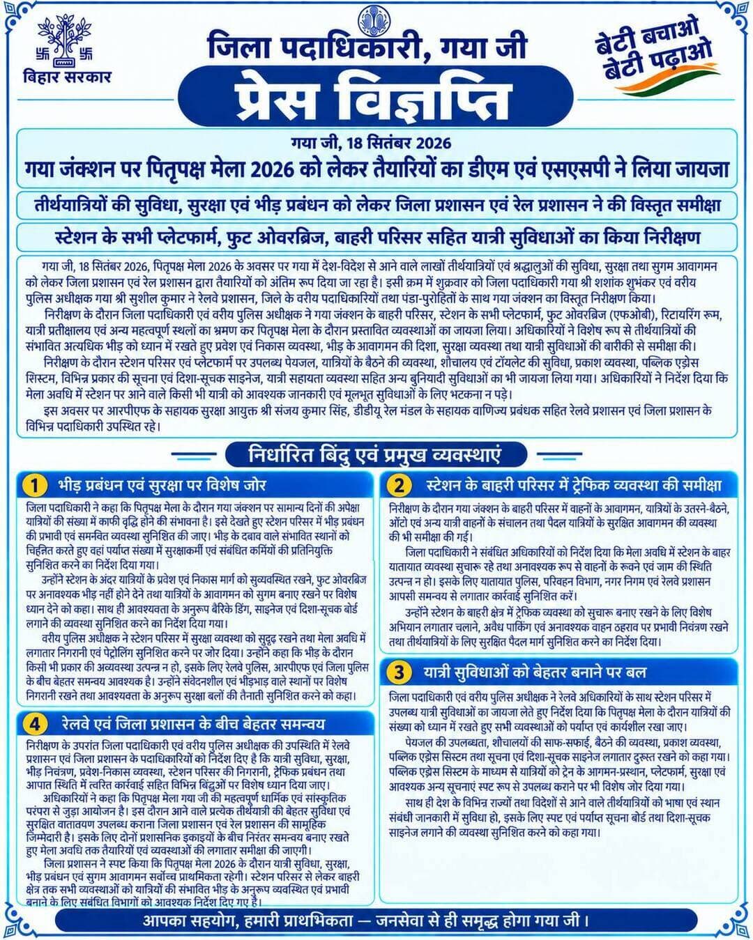 🚨 प्रेस विज्ञप्ति 🚨
गया जी।18 सितंबर 2026
गया जंक्शन पर पितृपक्ष मेला 2026 को लेकर तैयारियों का डीएम एवं एसएसपी ने लिया जायजा
तीर्थयात्रियों की सुविधा, सुरक्षा एवं भीड़ प्रबंधन को लेकर जिला प्रशासन एवं रेल प्रशासन ने की विस्तृत समीक्षा
स्टेशन के सभी प्लेटफार्म, फुट ओवरब्रिज, बाहरी परिसर सहित यात्री सुविधाओं का किया निरीक्षण
गया जी, 18 सितंबर 2026, पितृपक्ष मेला 2026 के अवसर पर गया में देश-विदेश से आने वाले लाखों तीर्थयात्रियों एवं श्रद्धालुओं की सुविधा, सुरक्षा तथा सुगम आवागमन को लेकर जिला प्रशासन एवं रेल प्रशासन द्वारा तैयारियों को अंतिम रूप दिया जा रहा है। इसी क्रम में शुक्रवार को जिला पदाधिकारी गया श्री शशांक शुभंकर एवं वरीय पुलिस अधीक्षक गया श्री सुशील कुमार ने रेलवे प्रशासन, जिले के वरीय पदाधिकारियों तथा पंडा-पुरोहितों के साथ गया जंक्शन का विस्तृत निरीक्षण किया।
निरीक्षण के दौरान जिला पदाधिकारी एवं वरीय पुलिस अधीक्षक ने गया जंक्शन के बाहरी परिसर, स्टेशन के सभी प्लेटफार्म, फुट ओवरब्रिज (एफओबी), रिटायरिंग रूम, यात्री प्रतीक्षालय एवं अन्य महत्वपूर्ण स्थलों का भ्रमण कर पितृपक्ष मेला के दौरान प्रस्तावित व्यवस्थाओं का जायजा लिया। अधिकारियों ने विशेष रूप से तीर्थयात्रियों की संभावित अत्यधिक भीड़ को ध्यान में रखते हुए प्रवेश एवं निकास व्यवस्था, भीड़ के आवागमन की दिशा, सुरक्षा व्यवस्था तथा यात्री सुविधाओं की बारीकी से समीक्षा की।
निरीक्षण के दौरान स्टेशन परिसर एवं प्लेटफार्मों पर उपलब्ध पेयजल, यात्रियों के बैठने की व्यवस्था, शौचालय एवं टॉयलेट की सुविधा, प्रकाश व्यवस्था, पब्लिक एड्रेस सिस्टम, विभिन्न प्रकार की सूचना एवं दिशा-सूचक साइनेज, यात्री सहायता व्यवस्था सहित अन्य बुनियादी सुविधाओं का भी जायजा लिया गया। अधिकारियों ने निर्देश दिया कि मेला अवधि में स्टेशन पर आने वाले किसी भी यात्री को आवश्यक जानकारी एवं मूलभूत सुविधाओं के लिए भटकना न पड़े।
इस अवसर पर आरपीएफ के सहायक सुरक्षा आयुक्त श्री संजय कुमार सिंह, डीडीयू रेल मंडल के सहायक वाणिज्य प्रबंधक सहित रेलवे प्रशासन एवं जिला प्रशासन के विभिन्न पदाधिकारी उपस्थित रहे।
भीड़ प्रबंधन एवं सुरक्षा पर विशेष जोर
जिला पदाधिकारी ने कहा कि पितृपक्ष मेला के दौरान गया जंक्शन पर सामान्य दिनों की अपेक्षा यात्रियों की संख्या में काफी वृद्धि होने की संभावना है। इसे देखते हुए स्टेशन परिसर में भीड़ प्रबंधन की प्रभावी एवं समन्वित व्यवस्था सुनिश्चित की जाए। भीड़ के दबाव वाले संभावित स्थानों को चिह्नित करते हुए वहां पर्याप्त संख्या में सुरक्षाकर्मी एवं संबंधित कर्मियों की प्रतिनियुक्ति सुनिश्चित करने का निर्देश दिया गया।
उन्होंने स्टेशन के अंदर यात्रियों के प्रवेश एवं निकास मार्ग को सुव्यवस्थित रखने, फुट ओवरब्रिज पर अनावश्यक भीड़ नहीं होने देने तथा यात्रियों के आवागमन को सुगम बनाए रखने पर विशेष ध्यान देने को कहा। साथ ही आवश्यकता के अनुरूप बैरिकेडिंग, साइनेज एवं दिशा-सूचक बोर्ड लगाने की व्यवस्था सुनिश्चित करने का निर्देश दिया गया।
वरीय पुलिस अधीक्षक ने स्टेशन परिसर में सुरक्षा व्यवस्था को सुदृढ़ रखने तथा मेला अवधि में लगातार निगरानी एवं पेट्रोलिंग सुनिश्चित करने पर जोर दिया। उन्होंने कहा कि भीड़ के दौरान किसी भी प्रकार की अव्यवस्था उत्पन्न न हो, इसके लिए रेलवे पुलिस, आरपीएफ एवं जिला पुलिस के बीच बेहतर समन्वय आवश्यक है। उन्होंने संवेदनशील एवं भीड़भाड़ वाले स्थानों पर विशेष निगरानी रखने तथा आवश्यकता के अनुरूप सुरक्षा बलों की तैनाती सुनिश्चित करने को कहा।
स्टेशन के बाहरी परिसर में ट्रैफिक व्यवस्था की समीक्षा
निरीक्षण के दौरान गया जंक्शन के बाहरी परिसर में वाहनों के आवागमन, यात्रियों के उतरने-बैठने, ऑटो एवं अन्य यात्री वाहनों के संचालन तथा पैदल यात्रियों के सुरक्षित आवागमन की व्यवस्था की भी समीक्षा की गई।
जिला पदाधिकारी ने संबंधित अधिकारियों को निर्देश दिया कि मेला अवधि में स्टेशन के बाहर यातायात व्यवस्था सुचारू रहे तथा अनावश्यक रूप से वाहनों के रुकने एवं जाम की स्थिति उत्पन्न न हो। इसके लिए यातायात पुलिस, परिवहन विभाग, नगर निगम एवं रेलवे प्रशासन आपसी समन्वय से लगातार कार्रवाई सुनिश्चित करें।
उन्होंने स्टेशन के बाहरी क्षेत्र में ट्रैफिक व्यवस्था को सुचारू बनाए रखने के लिए विशेष अभियान लगातार चलाने, अवैध पार्किंग एवं अनावश्यक वाहन ठहराव पर प्रभावी नियंत्रण रखने तथा तीर्थयात्रियों के लिए सुरक्षित पैदल मार्ग सुनिश्चित करने का निर्देश दिया।
यात्री सुविधाओं को बेहतर बनाने पर बल
जिला पदाधिकारी एवं वरीय पुलिस अधीक्षक ने रेलवे अधिकारियों के साथ स्टेशन परिसर में उपलब्ध यात्री सुविधाओं का जायजा लेते हुए निर्देश दिया कि पितृपक्ष मेला के दौरान यात्रियों की संख्या को ध्यान में रखते हुए सभी व्यवस्थाओं को पर्याप्त एवं कार्यशील रखा जाए।
पेयजल की उपलब्धता, शौचालयों की साफ-सफाई, बैठने की व्यवस्था, प्रकाश व्यवस्था, पब्लिक एड्रेस सिस्टम तथा सूचना एवं दिशा-सूचक साइनेज लगातार दुरुस्त रखने को कहा गया। पब्लिक एड्रेस सिस्टम के माध्यम से यात्रियों को ट्रेन के आगमन-प्रस्थान, प्लेटफार्म, सुरक्षा एवं आवश्यक अन्य सूचनाएं स्पष्ट रूप से उपलब्ध कराने पर भी विशेष जोर दिया गया।
साथ ही देश के विभिन्न राज्यों तथा विदेशों से आने वाले तीर्थयात्रियों को भाषा एवं स्थान संबंधी जानकारी में सुविधा हो, इसके लिए स्पष्ट एवं पर्याप्त सूचना बोर्ड तथा दिशा-सूचक साइनेज लगाने की व्यवस्था सुनिश्चित करने को कहा गया।
रेलवे एवं जिला प्रशासन के बीच बेहतर समन्वय
निरीक्षण के उपरांत जिला पदाधिकारी एवं वरीय पुलिस अधीक्षक की उपस्थिति में रेलवे प्रशासन एवं जिला प्रशासन के पदाधिकारियों को निर्देश दिए हैं कि यात्री सुविधा, सुरक्षा, भीड़ नियंत्रण, प्रवेश-निकास व्यवस्था, स्टेशन परिसर की निगरानी, ट्रैफिक प्रबंधन तथा आपात स्थिति में त्वरित कार्रवाई सहित विभिन्न बिंदुओं पर विशेष ध्यान दिया जाए।
अधिकारियों ने कहा कि पितृपक्ष मेला गया की महत्वपूर्ण धार्मिक एवं सांस्कृतिक परंपरा से जुड़ा आयोजन है। इस दौरान आने वाले प्रत्येक तीर्थयात्री को बेहतर सुविधा एवं सुरक्षित वातावरण उपलब्ध कराना जिला प्रशासन एवं रेल प्रशासन की सामूहिक जिम्मेदारी है। इसके लिए दोनों प्रशासनिक इकाइयों के बीच निरंतर समन्वय बनाए रखते हुए मेला अवधि तक तैयारियों एवं व्यवस्थाओं की लगातार समीक्षा की जाएगी।
जिला प्रशासन ने स्पष्ट किया कि पितृपक्ष मेला 2026 के दौरान यात्री सुविधा, सुरक्षा, भीड़ प्रबंधन एवं सुगम आवागमन सर्वोच्च प्राथमिकता रहेगी। स्टेशन परिसर से लेकर बाहरी क्षेत्र तक सभी व्यवस्थाओं को यात्रियों की संभावित भीड़ के अनुरूप व्यवस्थित एवं प्रभावी बनाने के लिए संबंधित विभागों को आवश्यक निर्देश दिए गए हैं।
Information & Public Relations Department, Government of Bihar CMO Bihar Ministry of Railways, Government of India Department of Tourism, Government of Bihar
#FacebookPage #travel #indianrailways #sanatandharma #spirituality