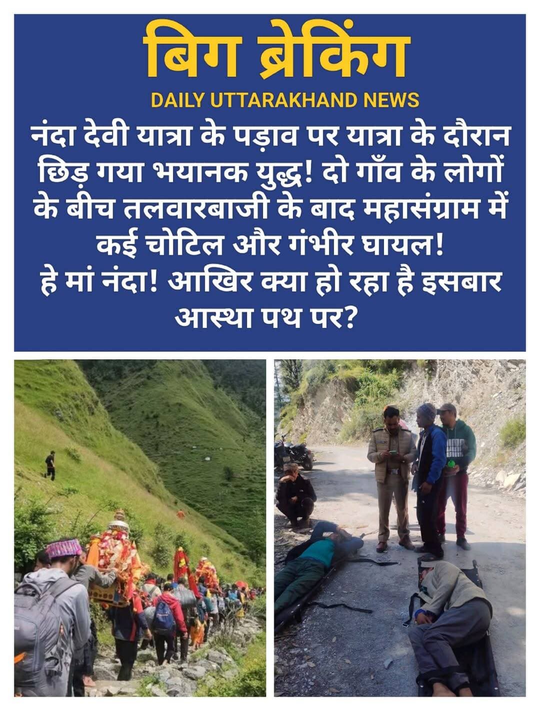 नंदा देवी यात्रा के पड़ाव पर यात्रा के दौरान छिड़ गया भयानक युद्ध! दो गाँव के लोगों के बीच तलवारबाजी के बाद महासंग्राम में कई चोटिल और गंभीर घायल!
हे मां नंदा! आखिर क्या हो रहा है इसबार आस्था पथ पर?
<nis:link nis:type=tag nis:id=नंदादेवीयात्रा nis:value=नंदादेवीयात्रा nis:enabled=true nis:link/> <nis:link nis:type=tag nis:id=कैलाश nis:value=कैलाश nis:enabled=true nis:link/> <nis:link nis:type=tag nis:id=बड़ीजातयात्रा nis:value=बड़ीजातयात्रा nis:enabled=true nis:link/>
18 सितंबर को ग्राम सभा सुतोल की भूमि कैलुवा विनायक एवं पातानैचोड़िया स्थान पर महासंग्राम छिड़ गया। सुतोल और कनोल के ग्रामीणों के बीच यह विवाद उपजा है जिसके बाद तलवारबाजी तक हो गई। प्राप्त जानकारी के अनुसार, हमलावरों ने लाठियों और धारदार हथियारों (तलवारों) से लैस होकर अचानक हमला बोल दिया।
इस घटना में लगभग 10 लोग गंभीर रूप से घायल हो गए हैं। घायलों में ग्राम सभा के उप-प्रधान, कमल सिंग, हरचन सिंह हिम्मत सिंह ,कुंदन सिंह ,हरि सिंह ,हुकम सिंह ,गोविंद सिंह ,पार सिंह, गोविंद सिंह ,गोपी ,हीरा सिंह ,कमल सिंह ,तथा पुजारी कैलुवा विनायक रंजीत सिंह शामिल है। आरोप है कि ग्राम सभा सुतोल के द्योसिंह के पुजारी एवं पंचानाम देवता के पसुवा को भी गंभीर चोट पहुँची है वहीं अन्य यात्रियों को भी पीटा गया एवं यात्रियों से छीना झपटी भी हुई जिनको अब नंदा नगर सामुदायिक स्वास्थ्य केंद्र में लाया गया है वहीं गंभीर घायल को हैली एम्बुलेंस के माध्यम से हायर सेंटर पहुंचाया जा रहा है।