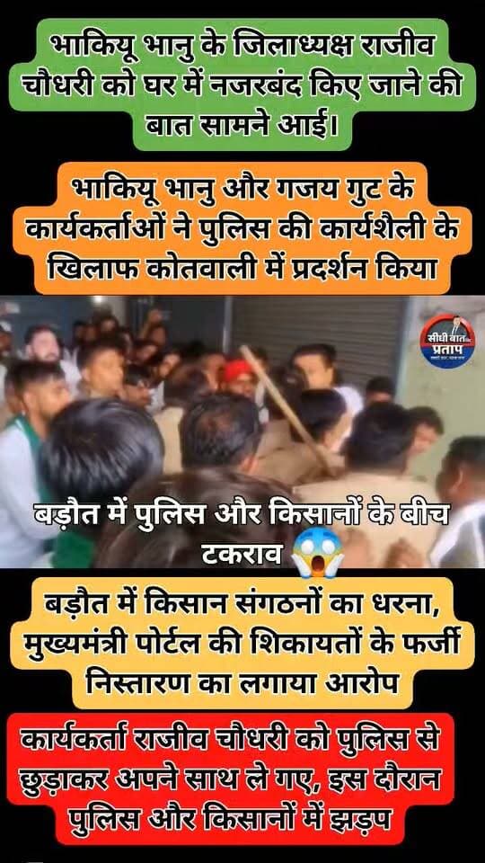 बड़ौत में पुलिस और किसानों के बीच टकराव
➡️ मुख्यमंत्री पोर्टल की शिकायतों के फर्जी निस्तारण का आरोप लगाते हुए भारतीय किसान यूनियन भानु और गजय गुट के कार्यकर्ताओं ने बड़ौत कोतवाली में धरना दिया।
➡️ पुलिस की कार्रवाई के तहत भाकियू भानु के जिलाध्यक्ष राजीव चौधरी को उनके घर पर नजरबंद किए जाने की बात सामने आई।
➡️ कार्यकर्ताओं को इसकी जानकारी मिलने पर वे राजीव चौधरी के घर पहुंचे और उन्हें पुलिस से छुड़ाकर अपने साथ ले गए।
➡️ राजीव चौधरी को ले जाने के दौरान कार्यकर्ताओं और पुलिस के बीच झड़प हुई।
➡️ इसके बाद किसान कार्यकर्ता बड़ौत कोतवाली पहुंचे और पुलिस की कार्यशैली के विरोध में धरने पर बैठ गए।
➡️ किसानों ने मुख्यमंत्री पोर्टल पर शिकायतों के निस्तारण की प्रक्रिया की जांच कराने और पुलिस की कार्रवाई पर सवाल उठाते हुए कार्रवाई की मांग की।
