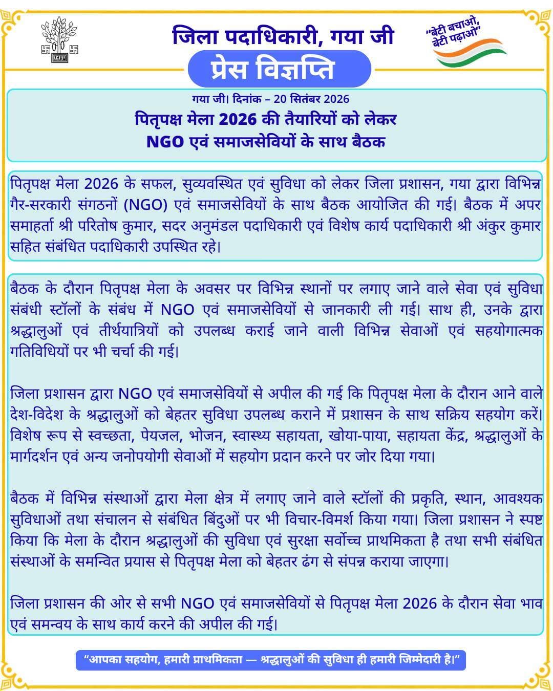 *प्रेस विज्ञप्ति*
पितृपक्ष मेला 2026 की तैयारियों को लेकर NGO एवं समाजसेवियों के साथ बैठक
गया, दिनांक 20 सितम्बर 2026:
पितृपक्ष मेला 2026 के सफल, सुव्यवस्थित एवं सुविधा को लेकर जिला प्रशासन, गया द्वारा विभिन्न गैर-सरकारी संगठनों (NGO) एवं समाजसेवियों के साथ बैठक आयोजित की गई। बैठक में अपर समाहर्ता श्री परितोष कुमार, सदर अनुमंडल पदाधिकारी एवं विशेष कार्य पदाधिकारी श्री अंकुर कुमार सहित संबंधित पदाधिकारी उपस्थित रहे।
बैठक के दौरान पितृपक्ष मेला के अवसर पर विभिन्न स्थानों पर लगाए जाने वाले सेवा एवं सुविधा संबंधी स्टॉलों के संबंध में NGO एवं समाजसेवियों से जानकारी ली गई। साथ ही, उनके द्वारा श्रद्धालुओं एवं तीर्थयात्रियों को उपलब्ध कराई जाने वाली विभिन्न सेवाओं एवं सहयोगात्मक गतिविधियों पर भी चर्चा की गई।
जिला प्रशासन द्वारा NGO एवं समाजसेवियों से अपील की गई कि पितृपक्ष मेला के दौरान आने वाले देश-विदेश के श्रद्धालुओं को बेहतर सुविधा उपलब्ध कराने में प्रशासन के साथ सक्रिय सहयोग करें। विशेष रूप से स्वच्छता, पेयजल, भोजन, स्वास्थ्य सहायता, खोया-पाया, सहायता केंद्र, श्रद्धालुओं के मार्गदर्शन एवं अन्य जनोपयोगी सेवाओं में सहयोग प्रदान करने पर जोर दिया गया।
बैठक में विभिन्न संस्थाओं द्वारा मेला क्षेत्र में लगाए जाने वाले स्टॉलों की प्रकृति, स्थान, आवश्यक सुविधाओं तथा संचालन से संबंधित बिंदुओं पर भी विचार-विमर्श किया गया। जिला प्रशासन ने स्पष्ट किया कि मेला के दौरान श्रद्धालुओं की सुविधा एवं सुरक्षा सर्वोच्च प्राथमिकता है तथा सभी संबंधित संस्थाओं के समन्वित प्रयास से पितृपक्ष मेला को बेहतर ढंग से संपन्न कराया जाएगा।
जिला प्रशासन की ओर से सभी NGO एवं समाजसेवियों से पितृपक्ष मेला 2026 के दौरान सेवा भाव एवं समन्वय के साथ कार्य करने की अपील की गई।
Information & Public Relations Department, Government of Bihar Department of Tourism, Government of Bihar Art, Culture and Youth Department, Government of Bihar CMO Bihar