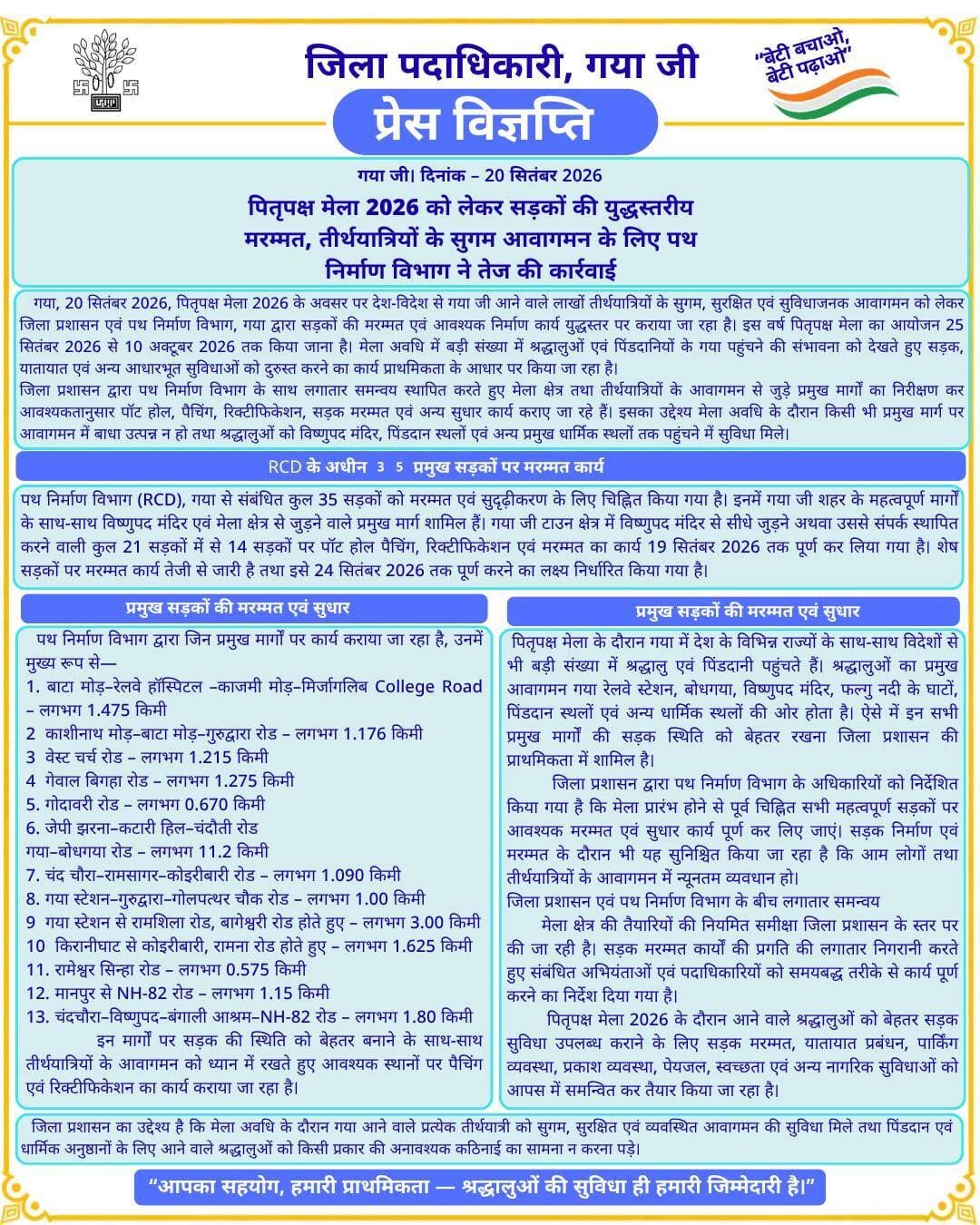 🚨 प्रेस विज्ञप्ति 🚨
गया जी। 20 सितंबर 2026
पितृपक्ष मेला 2026 को लेकर सड़कों की युद्धस्तरीय मरम्मत, तीर्थयात्रियों के सुगम आवागमन के लिए पथ निर्माण विभाग ने तेज की कार्रवाई
गया जी, 20 सितंबर 2026, पितृपक्ष मेला 2026 के अवसर पर देश-विदेश से गया जी आने वाले लाखों तीर्थयात्रियों के सुगम, सुरक्षित एवं सुविधाजनक आवागमन को लेकर जिला प्रशासन एवं पथ निर्माण विभाग, गया द्वारा सड़कों की मरम्मत एवं आवश्यक निर्माण कार्य युद्धस्तर पर कराया जा रहा है। इस वर्ष पितृपक्ष मेला का आयोजन 25 सितंबर 2026 से 10 अक्टूबर 2026 तक किया जाना है। मेला अवधि में बड़ी संख्या में श्रद्धालुओं एवं पिंडदानियों के गया पहुंचने की संभावना को देखते हुए सड़क, यातायात एवं अन्य आधारभूत सुविधाओं को दुरुस्त करने का कार्य प्राथमिकता के आधार पर किया जा रहा है।
जिला प्रशासन द्वारा पथ निर्माण विभाग के साथ लगातार समन्वय स्थापित करते हुए मेला क्षेत्र तथा तीर्थयात्रियों के आवागमन से जुड़े प्रमुख मार्गों का निरीक्षण कर आवश्यकतानुसार पॉट होल, पैचिंग, रिक्टीफिकेशन, सड़क मरम्मत एवं अन्य सुधार कार्य कराए जा रहे हैं। इसका उद्देश्य मेला अवधि के दौरान किसी भी प्रमुख मार्ग पर आवागमन में बाधा उत्पन्न न हो तथा श्रद्धालुओं को विष्णुपद मंदिर, पिंडदान स्थलों एवं अन्य प्रमुख धार्मिक स्थलों तक पहुंचने में सुविधा मिले।
RCD के अधीन 35 प्रमुख सड़कों पर मरम्मत कार्य
पथ निर्माण विभाग (RCD), गया से संबंधित कुल 35 सड़कों को मरम्मत एवं सुदृढ़ीकरण के लिए चिह्नित किया गया है। इनमें गया जी शहर के महत्वपूर्ण मार्गों के साथ-साथ विष्णुपद मंदिर एवं मेला क्षेत्र से जुड़ने वाले प्रमुख मार्ग शामिल हैं।
गया जी टाउन क्षेत्र में विष्णुपद मंदिर से सीधे जुड़ने अथवा उससे संपर्क स्थापित करने वाली कुल 21 सड़कों में से 14 सड़कों पर पॉट होल पैचिंग, रिक्टीफिकेशन एवं मरम्मत का कार्य 19 सितंबर 2026 तक पूर्ण कर लिया गया है। शेष सड़कों पर मरम्मत कार्य तेजी से जारी है तथा इसे 24 सितंबर 2026 तक पूर्ण करने का लक्ष्य निर्धारित किया गया है।
प्रमुख सड़कों की मरम्मत एवं सुधार
पथ निर्माण विभाग द्वारा जिन प्रमुख मार्गों पर कार्य कराया जा रहा है, उनमें मुख्य रूप से—
1. बाटा मोड़–रेलवे हॉस्पिटल –काजमी मोड़–मिर्जागलिब College Road – लगभग 1.475 किमी
2 काशीनाथ मोड़–बाटा मोड़–गुरुद्वारा रोड – लगभग 1.176 किमी
3 वेस्ट चर्च रोड – लगभग 1.215 किमी
4 गेवाल बिगहा रोड – लगभग 1.275 किमी
5. गोदावरी रोड – लगभग 0.670 किमी
6. जेपी झरना–कटारी हिल–चंदौती रोड
गया–बोधगया रोड – लगभग 11.2 किमी
7. चंद चौरा–रामसागर–कोइरीबारी रोड – लगभग 1.090 किमी
8. गया स्टेशन–गुरुद्वारा–गोलपत्थर चौक रोड – लगभग 1.00 किमी
9 गया स्टेशन से रामशिला रोड, बागेश्वरी रोड होते हुए – लगभग 3.00 किमी
10 किरानीघाट से कोइरीबारी, रामना रोड होते हुए – लगभग 1.625 किमी
11. रामेश्वर सिन्हा रोड – लगभग 0.575 किमी
12. मानपुर से NH-82 रोड – लगभग 1.15 किमी
13. चंदचौरा–विष्णुपद–बंगाली आश्रम–NH-82 रोड – लगभग 1.80 किमी
इन मार्गों पर सड़क की स्थिति को बेहतर बनाने के साथ-साथ तीर्थयात्रियों के आवागमन को ध्यान में रखते हुए आवश्यक स्थानों पर पैचिंग एवं रिक्टीफिकेशन का कार्य कराया जा रहा है।
मेला अवधि में निर्बाध आवागमन पर विशेष फोकस
पितृपक्ष मेला के दौरान गया में देश के विभिन्न राज्यों के साथ-साथ विदेशों से भी बड़ी संख्या में श्रद्धालु एवं पिंडदानी पहुंचते हैं। श्रद्धालुओं का प्रमुख आवागमन गया रेलवे स्टेशन, बोधगया, विष्णुपद मंदिर, फल्गु नदी के घाटों, पिंडदान स्थलों एवं अन्य धार्मिक स्थलों की ओर होता है। ऐसे में इन सभी प्रमुख मार्गों की सड़क स्थिति को बेहतर रखना जिला प्रशासन की प्राथमिकता में शामिल है।
जिला प्रशासन द्वारा पथ निर्माण विभाग के अधिकारियों को निर्देशित किया गया है कि मेला प्रारंभ होने से पूर्व चिह्नित सभी महत्वपूर्ण सड़कों पर आवश्यक मरम्मत एवं सुधार कार्य पूर्ण कर लिए जाएं। सड़क निर्माण एवं मरम्मत के दौरान भी यह सुनिश्चित किया जा रहा है कि आम लोगों तथा तीर्थयात्रियों के आवागमन में न्यूनतम व्यवधान हो।
जिला प्रशासन एवं पथ निर्माण विभाग के बीच लगातार समन्वय
मेला क्षेत्र की तैयारियों की नियमित समीक्षा जिला प्रशासन के स्तर पर की जा रही है। सड़क मरम्मत कार्यों की प्रगति की लगातार निगरानी करते हुए संबंधित अभियंताओं एवं पदाधिकारियों को समयबद्ध तरीके से कार्य पूर्ण करने का निर्देश दिया गया है।
पितृपक्ष मेला 2026 के दौरान आने वाले श्रद्धालुओं को बेहतर सड़क सुविधा उपलब्ध कराने के लिए सड़क मरम्मत, यातायात प्रबंधन, पार्किंग व्यवस्था, प्रकाश व्यवस्था, पेयजल, स्वच्छता एवं अन्य नागरिक सुविधाओं को आपस में समन्वित कर तैयार किया जा रहा है।
जिला प्रशासन का उद्देश्य है कि मेला अवधि के दौरान गया आने वाले प्रत्येक तीर्थयात्री को सुगम, सुरक्षित एवं व्यवस्थित आवागमन की सुविधा मिले तथा पिंडदान एवं धार्मिक अनुष्ठानों के लिए आने वाले श्रद्धालुओं को किसी प्रकार की अनावश्यक कठिनाई का सामना न करना पड़े।
Urban Development & Housing Dept, Govt. of Bihar Building Construction Department, Govt. of Bihar Nagar Nigam Gaya Road Construction Department, Government of Bihar
#FacebookPage #facebookpost #bihar #development #gaya