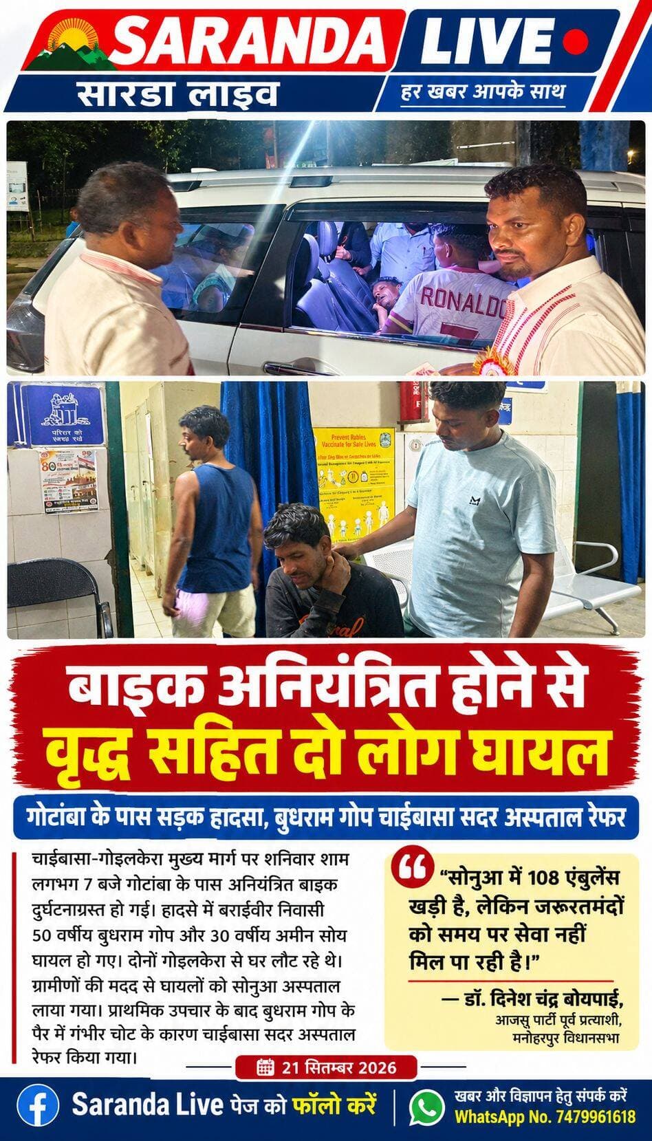बाइक अनियंत्रित होने से वृद्ध सहित दो लोग घायल
चाईबासा: चाईबासा-गोइलकेरा मुख्य मार्ग पर शनिवार शाम लगभग 7 बजे गोटांबा के पास अनियंत्रित बाइक दुर्घटनाग्रस्त हो गई। इस हादसे में बाइक सवार दो लोग घायल हो गए, घायलों में बराईवीर निवासी 50 वर्षीय बुधराम गोप, 30 वर्षीय अमीन सोय शामिल हैं.
मिली जानकारी के अनुसार दोनों ने गोइलकेरा से अपने घर लौट रहे थे, तभी गोटांबा के समीप उनकी बाइक अनियंत्रित होकर गिर गई. घटना के तुरंत बाद स्थानीय ग्रामीणों की मदद से घायलों को आनन-फानन में सोनुआ अस्पताल लाया गया. सोनुआ अस्पताल में प्राथमिक उपचार के बाद, बुधराम गोप के पैर में गंभीर चोट को देखते हुए बेहतर इलाज के लिए उन्हें चाईबासा सदर अस्पताल रेफर कर दिया गया.
सड़क दुर्घटना की सूचना मिलते ही मनोहरपुर विधानसभा के आजसू पार्टी के पूर्व प्रत्याशी डॉ. दिनेश चंद्र बोयपाई अस्पताल पहुंचे और घायलों से बातचीत की.
इस दौरान डॉ. दिनेश चंद्र बोयपाई ने एंबुलेंस सेवा की बदहाली पर नाराजगी जताते हुए कहा, "सोनुआ में 108 एंबुलेंस खड़ी है, लेकिन जरूरतमंदों को समय पर सेवा नहीं मिल पा रही है. जब सरकार ग्रामीणों के लिए यह सुविधा चला रही है, तो फिर समय पर इसका लाभ लोगों को क्यों नहीं मिल रहा.