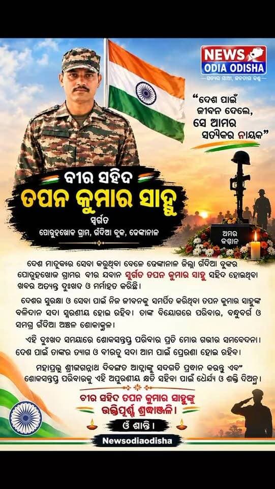 📰 ବୀର ସହିଦ ତପନ କୁମାର ସାହୁଙ୍କୁ ଭାବପୂର୍ଣ୍ଣ ଶ୍ରଦ୍ଧାଞ୍ଜଳି
ଢେଙ୍କାନାଳ: ଦେଶ ମାତୃକାର ସେବା ଓ ସୁରକ୍ଷା କରୁଥିବା ବେଳେ ଢେଙ୍କାନାଳ ଜିଲ୍ଲା ଗଁଦିଆ ବ୍ଲକ୍ର ପୋରୁହଖୋଜ ଗ୍ରାମର ବୀର ଯବାନ ସ୍ୱର୍ଗତ ତପନ କୁମାର ସାହୁ ସହିଦ ହୋଇଥିବା ଖବର ସମଗ୍ର ଅଞ୍ଚଳକୁ ଶୋକାକୁଳ କରିଛି।
ଦେଶର ସୁରକ୍ଷା ପାଇଁ ନିଜ ଜୀବନକୁ ସମର୍ପିତ କରିଥିବା ତପନ କୁମାର ସାହୁଙ୍କ ବଳିଦାନ ଓ ବୀରତ୍ୱ ସଦା ସ୍ମରଣୀୟ ହୋଇ ରହିବ। ତାଙ୍କ ବିୟୋଗରେ ପରିବାର, ବନ୍ଧୁବର୍ଗ ଓ ସମଗ୍ର ଗଁଦିଆ ଅଞ୍ଚଳରେ ଶୋକର ଛାୟା ଖେଳିଯାଇଛି।
ଏହି ଦୁଃଖଦ ସମୟରେ ଶୋକସନ୍ତପ୍ତ ପରିବାର ପ୍ରତି Newsodiaodishaର ଗଭୀର ସମବେଦନା। ଦେଶ ପାଇଁ ତାଙ୍କର ତ୍ୟାଗ ଆଗାମୀ ପିଢ଼ି ପାଇଁ ସଦା ପ୍ରେରଣା ହୋଇ ରହିବ।
🙏 ମହାପ୍ରଭୁ ଶ୍ରୀଜଗନ୍ନାଥ ଦିବଙ୍ଗତ ଆତ୍ମାଙ୍କୁ ସଦଗତି ପ୍ରଦାନ କରନ୍ତୁ ଏବଂ ଶୋକସନ୍ତପ୍ତ ପରିବାରକୁ ଏହି ଅପୂରଣୀୟ କ୍ଷତି ସହିବା ପାଇଁ ଧୈର୍ଯ୍ୟ ଓ ଶକ୍ତି ଦିଅନ୍ତୁ।
🇮🇳 ବୀର ସହିଦ ତପନ କୁମାର ସାହୁଙ୍କୁ ଭକ୍ତିପୂର୍ଣ୍ଣ ଶ୍ରଦ୍ଧାଞ୍ଜଳି।
ଓଁ ଶାନ୍ତି। 🙏
Newsodiaodisha
