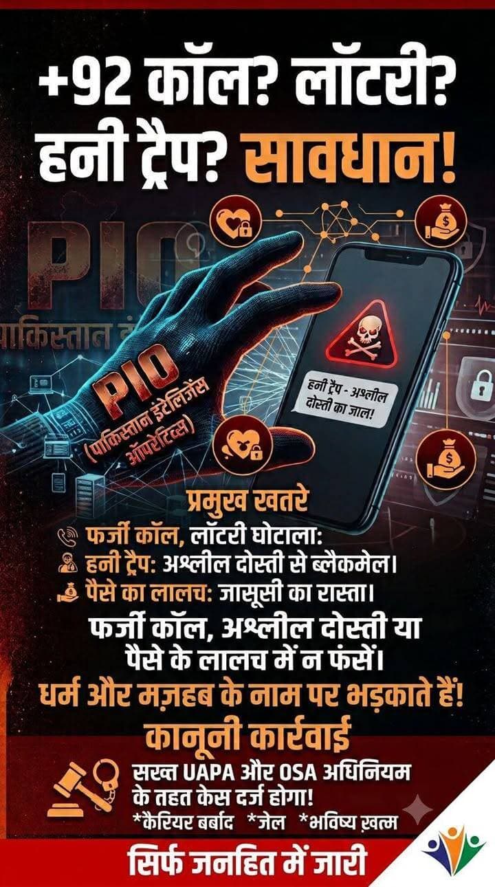 आज का सवाल सिर्फ पाकिस्तान से नहीं है...
सवाल आपके मोबाइल से है।
क्योंकि जासूसी का तरीका बदल रहा है।
अब जरूरी नहीं कि कोई संदिग्ध व्यक्ति सीमा पार से आए...
वह आपके मोबाइल की स्क्रीन पर भी दिखाई दे सकता है।
एक अनजान WhatsApp मैसेज...
एक सोशल मीडिया फ्रेंड रिक्वेस्ट...
घर बैठे हजारों रुपये कमाने का ऑफर...पाकिस्तानी खुफिया एजेंसी आईएसआई (ISI) और पाकिस्तान इंटेलिजेंस ऑपरेटिव्स (PIO) भारतीय युवाओं को ठगने, अपने जाल में फंसाने और संवेदनशील जानकारियां चुराने के लिए नित नए डिजिटल पैंतरे अपना रहे हैं।
किन-किन तरीकों से युवाओं को निशाना बना रहे हैं PIO एजेंट?
* धार्मिक और मजहबी भावनाओं का दुरुपयोग: पाकिस्तान के एजेंट अक्सर धर्म और मजहब का सहारा लेकर युवाओं का माइंडवॉश (ब्रेनवॉश) करते हैं। उन्हें धार्मिक रूप से भड़काकर, झूठी कट्टरपंथी बातों में उलझाकर और उकसाकर अपने ही देश के खिलाफ जासूसी करने के लिए तैयार किया जाता है।
* +92 कोड से फर्जी कॉल्स और मैसेज: +92 (पाकिस्तान का कंट्री कोड) या अन्य अंतरराष्ट्रीय नंबरों से युवाओं को कॉल्स और WhatsApp मैसेज आ रहे हैं। इनमें केबीसी (KBC), लॉटरी, कार जीतने या भारी कैश प्राइज का लालच दिया जाता है। इनाम की रकम क्लेम करने के नाम पर प्रोसेसिंग फीस मांगी जाती है या फर्जी लिंक पर क्लिक करवाकर मोबाइल हैक कर लिया जाता है।
* सोशल मीडिया पर हनीट्रैप (Honeytrap): संदिग्ध एजेंट फेक प्रोफाइल (खासकर महिलाओं के नाम से) बनाकर Facebook, Instagram, Telegram पर दोस्ती करते हैं। धीरे-धीरे भावनात्मक या अश्लील बातचीत के जरिए युवाओं को ब्लैकमेल करने लायक सामग्री जुटा लेते हैं।
* पार्ट-टाइम जॉब और ऑनलाइन अर्निंग का लालच: युवाओं को वर्क-फ्रॉम-होम, डेटा एंट्री, या टेलीग्राम टास्क के नाम पर पैसों का लालच दिया जाता है। बाद में उनसे छोटी-मोटी जासूसी, फोटो या लोकेशन शेयर करने को कहा जाता है।
* फर्जी लोन और बेटिंग ऐप्स: अवैध ऐप्स के जरिए युवाओं को कर्ज या सट्टेबाजी के जाल में फंसाया जाता है और बाद में ब्लैकमेल किया जाता है।
PIO के चक्कर में फंसने से युवाओं को क्या नुकसान हो रहे हैं?
* कैरियर और भविष्य पूरी तरह बर्बाद: देशविरोधी या जासूसी गतिविधियों में संलिप्त पाए जाने पर गैर-कानूनी गतिविधियां (रोकथाम) अधिनियम (UAPA) और ऑफिशियल सीक्रेट्स एक्ट (OSA) के तहत सख्त कार्रवाई होती है। जेल जाने के साथ ही सरकारी नौकरी, पासपोर्ट और विदेश जाने के सारे रास्ते हमेशा के लिए बंद हो जाते हैं।
* बड़ा आर्थिक नुकसान और ब्लैकमेलिंग: लॉटरी के लालच में युवा अपनी या परिवार की जमा पूंजी गंवा बैठते हैं। एक बार जाल में फंसने पर एजेंट निजी फोटो/वीडियो के दम पर लगातार ब्लैकमेल करते हैं।
* मानसिक तनाव और सामाजिक बदनामी: ठगी और ब्लैकमेलिंग का शिकार होने के बाद युवा डिप्रेशन में चले जाते हैं। मामला सामने आने पर परिवार को भी भारी सामाजिक अपमान झेलना पड़ता है।
* राष्ट्रीय सुरक्षा को खतरा: जाने-अनजाने में शेयर की गई छोटी से छोटी जानकारी भी देश और सेना की सुरक्षा के लिए घातक साबित हो सकती है।
सुरक्षा एजेंसियों की युवाओं से अपील
* धार्मिक बहकावे से बचें: किसी भी व्यक्ति, संगठन या सोशल मीडिया ग्रुप के धार्मिक और उन्मादी भड़कावे में न आएं। देश की अखंडता और सुरक्षा सबसे पहले है।
* +92 नंबरों से रहें सावधान: +92 कोड से आने वाली किसी भी अनजानी कॉल, लॉटरी वाले मैसेज या WhatsApp लिंक को तुरंत इग्नोर, ब्लॉक और रिपोर्ट करें।
* लॉटरी या मुफ्त इनाम के झांसे में न आएं: बिना किसी प्रतियोगिता में भाग लिए कोई लॉटरी नहीं लगती। किसी को भी लॉटरी के नाम पर पैसे न ट्रांसफर करें।
* अज्ञात फ्रेंड रिक्वेस्ट न स्वीकारें: सोशल मीडिया पर अनजान लोगों से दोस्ती और संवेदनशील फोटो/वीडियो शेयर करने से बचें।
*