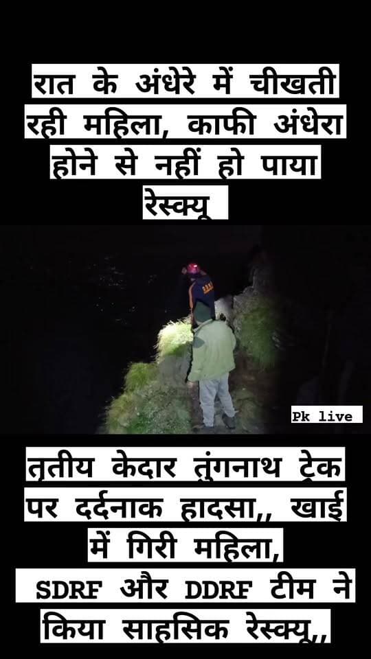 तुंगनाथ ट्रेक की गहरी खाई में गिरी महिला यात्री का शव बरामद!! देर रात तक खाई से सुनाई देती रहीं चीखें, अंधेरा और दुर्गम भूभाग बना रेस्क्यू में बड़ी चुनौती!!
तुंगनाथ ट्रेक की गहरी खाई में गिरी महिला यात्री का शव बरामद
देर रात तक खाई से सुनाई देती रहीं चीखें, अंधेरा और दुर्गम भूभाग बना रेस्क्यू में बड़ी चुनौती
रुद्रप्रयाग। तृतीय केदार तुंगनाथ की यात्रा पर आई एक महिला यात्री रविवार शाम गणेश मंदिर के समीप ट्रेक से फिसलकर गहरी खाई में जा गिरी। हादसे के बाद देर रात तक खाई से महिला के चीखने की आवाजें सुनाई देती रहीं। सूचना मिलते ही डीडीआरएफ, एसडीआरएफ और आपदा मित्रों की टीमों ने मौके पर पहुंचकर सर्च एवं रेस्क्यू अभियान शुरू किया, लेकिन घना अंधेरा, अत्यधिक गहरी खाई और दुर्गम भूभाग के कारण अभियान बेहद चुनौतीपूर्ण रहा। सुरक्षा कारणों से रात करीब 12:30 बजे रेस्क्यू अभियान अस्थायी रूप से रोकना पड़ा।
सोमवार सुबह मौसम और परिस्थितियों का जायजा लेने के बाद टीमों ने दोबारा सर्च एवं रेस्क्यू अभियान शुरू किया। अभियान के दौरान महिला को खाई से बरामद कर लिया गया। महिला की पहचान की प्रक्रिया जारी है।
जानकारी के अनुसार रविवार 20 सितंबर की शाम करीब 6:21 बजे तुंगनाथ ट्रेक पर गणेश मंदिर के समीप महिला यात्री अचानक अनियंत्रित होकर ट्रेक से नीचे गहरी खाई में जा गिरी। घटना की सूचना मिलते ही जिला आपातकालीन परिचालन केंद्र, रुद्रप्रयाग ने डीडीआरएफ और तुंगनाथ क्षेत्र में तैनात आपदा मित्रों की टीमों को तत्काल अलर्ट किया। टीमों ने मौके पर पहुंचकर खाई में उतरकर महिला की तलाश शुरू की।