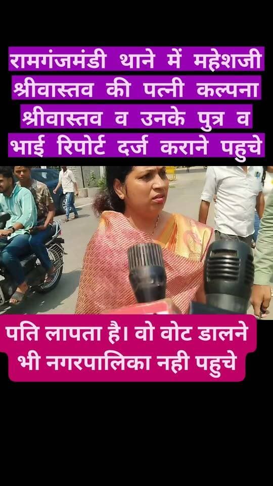 *रामगंजमंडी थाने में महेशजी श्रीवास्तव की पत्नी कल्पना श्रीवास्तव व उनके पुत्र व भाई रिपोर्ट दर्ज कराने पहुचे, महेश जी की पत्नी का कहना है कि उनके पति लापता है। वो वोट डालने भी नगरपालिका नही पहुचे व ऊनसे संपर्क भी नही हो रहा-*