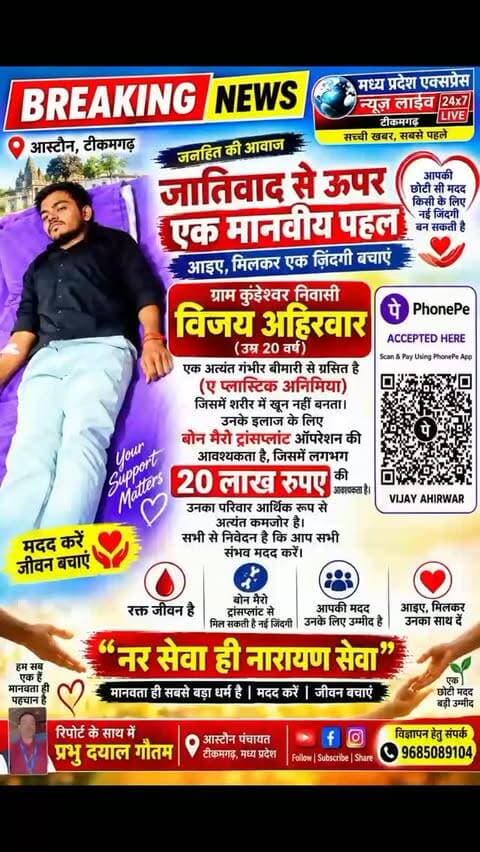 🙏 इंसानियत के नाम एक विनम्र अपील 🙏
ग्राम कुंडेश्वर निवासी विजय अहिरवार (उम्र 20 वर्ष) आज एक गंभीर बीमारी से जूझ रहे हैं। उनके इलाज के लिए बोन मैरो ट्रांसप्लांट की आवश्यकता है, जिसकी अनुमानित लागत करीब 20 लाख रुपये है। परिवार की आर्थिक स्थिति बेहद कमजोर है और इस कठिन समय में उन्हें हम सभी के सहयोग की आवश्यकता है।
मैं सभी जिला वासियों एवं क्षेत्रवासियों से विनम्र निवेदन करता हूँ कि अपनी सामर्थ्य के अनुसार छोटी से छोटी आर्थिक सहायता जरूर करें। आपका छोटा-सा सहयोग एक गरीब परिवार के बेटे के लिए जीवन की उम्मीद बन सकता है। 🙏❤️
साथ ही, समाज के सभी ठेकेदारों से भी आग्रह है कि आपसी मतभेद और राजनीति से ऊपर उठकर, इस जरूरतमंद परिवार की मदद के लिए आगे आएं। आज विजय को हमारी बहस नहीं, हमारे सहयोग और संवेदना की जरूरत है।
आइए, हम सब मिलकर एक मिसाल कायम करें—
न कोई जाति, न कोई राजनीति, न कोई भेदभाव… सिर्फ इंसानियत।