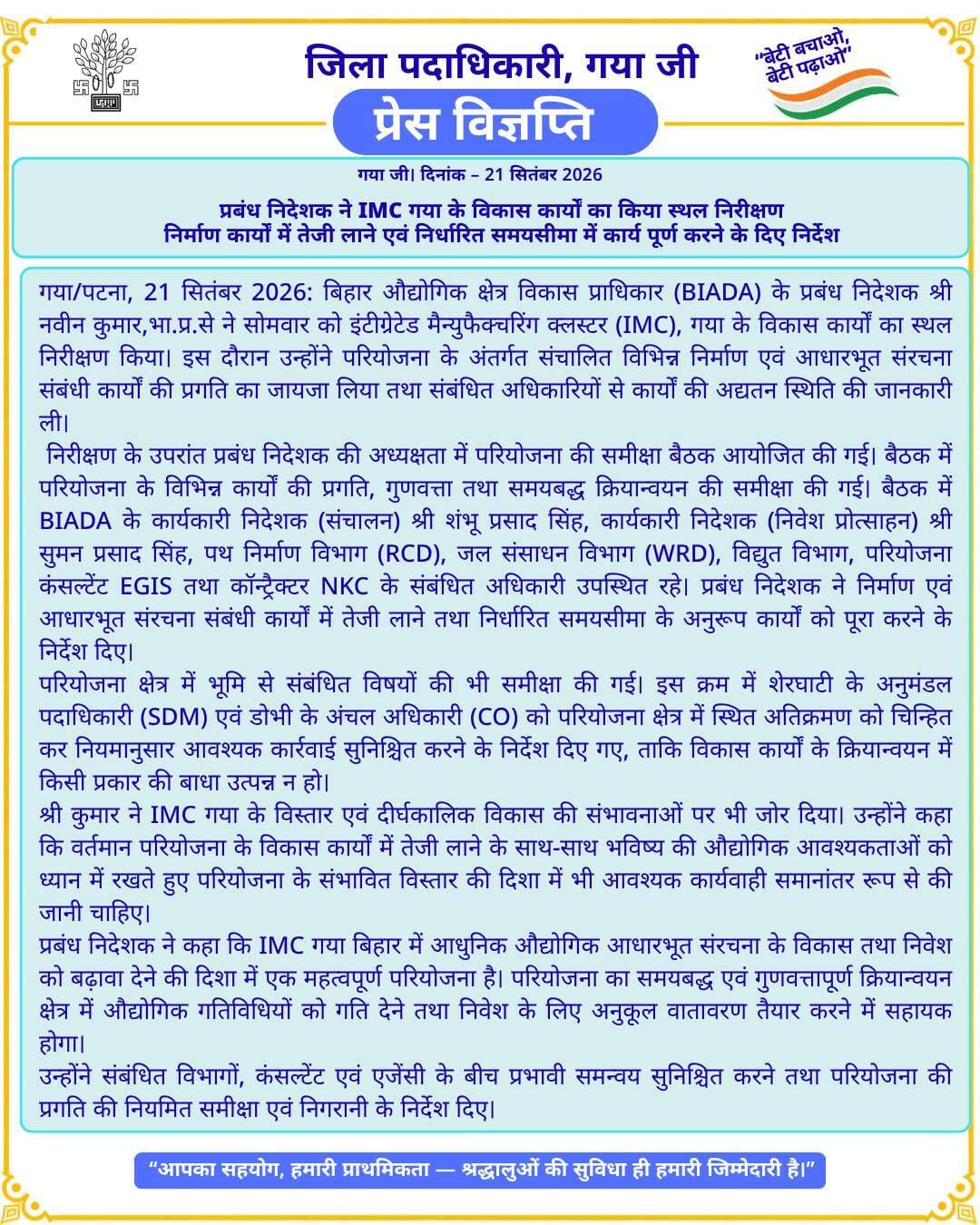 प्रेस विज्ञप्ति
गया जी। 21 सितंबर 2026
प्रबंध निदेशक ने IMC गया के विकास कार्यों का किया स्थल निरीक्षण
निर्माण कार्यों में तेजी लाने एवं निर्धारित समयसीमा में कार्य पूर्ण करने के दिए निर्देश
गया/पटना, 21 सितंबर 2026: बिहार औद्योगिक क्षेत्र विकास प्राधिकार (BIADA) के प्रबंध निदेशक श्री नवीन कुमार,भा.प्र.से ने सोमवार को इंटीग्रेटेड मैन्युफैक्चरिंग क्लस्टर (IMC), गया के विकास कार्यों का स्थल निरीक्षण किया। इस दौरान उन्होंने परियोजना के अंतर्गत संचालित विभिन्न निर्माण एवं आधारभूत संरचना संबंधी कार्यों की प्रगति का जायजा लिया तथा संबंधित अधिकारियों से कार्यों की अद्यतन स्थिति की जानकारी ली।
निरीक्षण के उपरांत प्रबंध निदेशक की अध्यक्षता में परियोजना की समीक्षा बैठक आयोजित की गई। बैठक में परियोजना के विभिन्न कार्यों की प्रगति, गुणवत्ता तथा समयबद्ध क्रियान्वयन की समीक्षा की गई। बैठक में BIADA के कार्यकारी निदेशक (संचालन) श्री शंभू प्रसाद सिंह, कार्यकारी निदेशक (निवेश प्रोत्साहन) श्री सुमन प्रसाद सिंह, पथ निर्माण विभाग (RCD), जल संसाधन विभाग (WRD), विद्युत विभाग, परियोजना कंसल्टेंट EGIS तथा कॉन्ट्रैक्टर NKC के संबंधित अधिकारी उपस्थित रहे। प्रबंध निदेशक ने निर्माण एवं आधारभूत संरचना संबंधी कार्यों में तेजी लाने तथा निर्धारित समयसीमा के अनुरूप कार्यों को पूरा करने के निर्देश दिए।
परियोजना क्षेत्र में भूमि से संबंधित विषयों की भी समीक्षा की गई। इस क्रम में शेरघाटी के अनुमंडल पदाधिकारी (SDM) एवं डोभी के अंचल अधिकारी (CO) को परियोजना क्षेत्र में स्थित अतिक्रमण को चिन्हित कर नियमानुसार आवश्यक कार्रवाई सुनिश्चित करने के निर्देश दिए गए, ताकि विकास कार्यों के क्रियान्वयन में किसी प्रकार की बाधा उत्पन्न न हो।
श्री कुमार ने IMC गया के विस्तार एवं दीर्घकालिक विकास की संभावनाओं पर भी जोर दिया। उन्होंने कहा कि वर्तमान परियोजना के विकास कार्यों में तेजी लाने के साथ-साथ भविष्य की औद्योगिक आवश्यकताओं को ध्यान में रखते हुए परियोजना के संभावित विस्तार की दिशा में भी आवश्यक कार्यवाही समानांतर रूप से की जानी चाहिए।
प्रबंध निदेशक ने कहा कि IMC गया बिहार में आधुनिक औद्योगिक आधारभूत संरचना के विकास तथा निवेश को बढ़ावा देने की दिशा में एक महत्वपूर्ण परियोजना है। परियोजना का समयबद्ध एवं गुणवत्तापूर्ण क्रियान्वयन क्षेत्र में औद्योगिक गतिविधियों को गति देने तथा निवेश के लिए अनुकूल वातावरण तैयार करने में सहायक होगा।
उन्होंने संबंधित विभागों, कंसल्टेंट एवं एजेंसी के बीच प्रभावी समन्वय सुनिश्चित करने तथा परियोजना की प्रगति की नियमित समीक्षा एवं निगरानी के निर्देश दिए।
Information & Public Relations Department, Government of Bihar Bihar Industrial Area Development Authority - BIADA All India Radio News DD News Bihar
#facebookpost #FacebookPage #family #gayajii #BiharGovernment