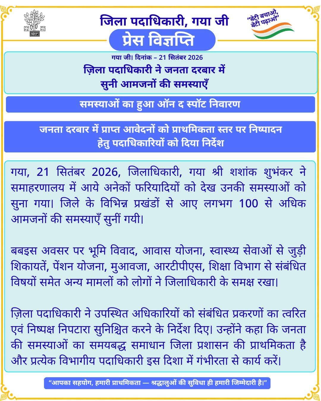🚨 प्रेस विज्ञप्ति 🚨
गया जी। 21 सितंबर 2026
ज़िला पदाधिकारी ने जनता दरबार में सुनी आमजनों की समस्याएँ
समस्याओं का हुआ ऑन द स्पॉट निवारण
जनता दरबार में प्राप्त आवेदनों को प्राथमिकता स्तर पर निष्पादन हेतु पदाधिकारियों को दिया निर्देश
गया जी, 21 सितंबर 2026, जिलाधिकारी, गया श्री शशांक शुभंकर ने समाहरणालय में आये अनेकों फरियादियों को देख उनकी समस्याओं को सुना गया। जिले के विभिन्न प्रखंडों से आए लगभग 100 से अधिक आमजनों की समस्याएँ सुनीं गयी।
बबइस अवसर पर भूमि विवाद, आवास योजना, स्वास्थ्य सेवाओं से जुड़ी शिकायतें, पेंशन योजना, मुआवजा, आरटीपीएस, शिक्षा विभाग से संबंधित विषयों समेत अन्य मामलों को लोगों ने जिलाधिकारी के समक्ष रखा।
ज़िला पदाधिकारी ने उपस्थित अधिकारियों को संबंधित प्रकरणों का त्वरित एवं निष्पक्ष निपटारा सुनिश्चित करने के निर्देश दिए। उन्होंने कहा कि जनता की समस्याओं का समयबद्ध समाधान जिला प्रशासन की प्राथमिकता है और प्रत्येक विभागीय पदाधिकारी इस दिशा में गंभीरता से कार्य करें।
Information & Public Relations Department, Government of Bihar CMO Bihar
#facebookpost #FacebookPage #gayaji #BiharGovernment #dm