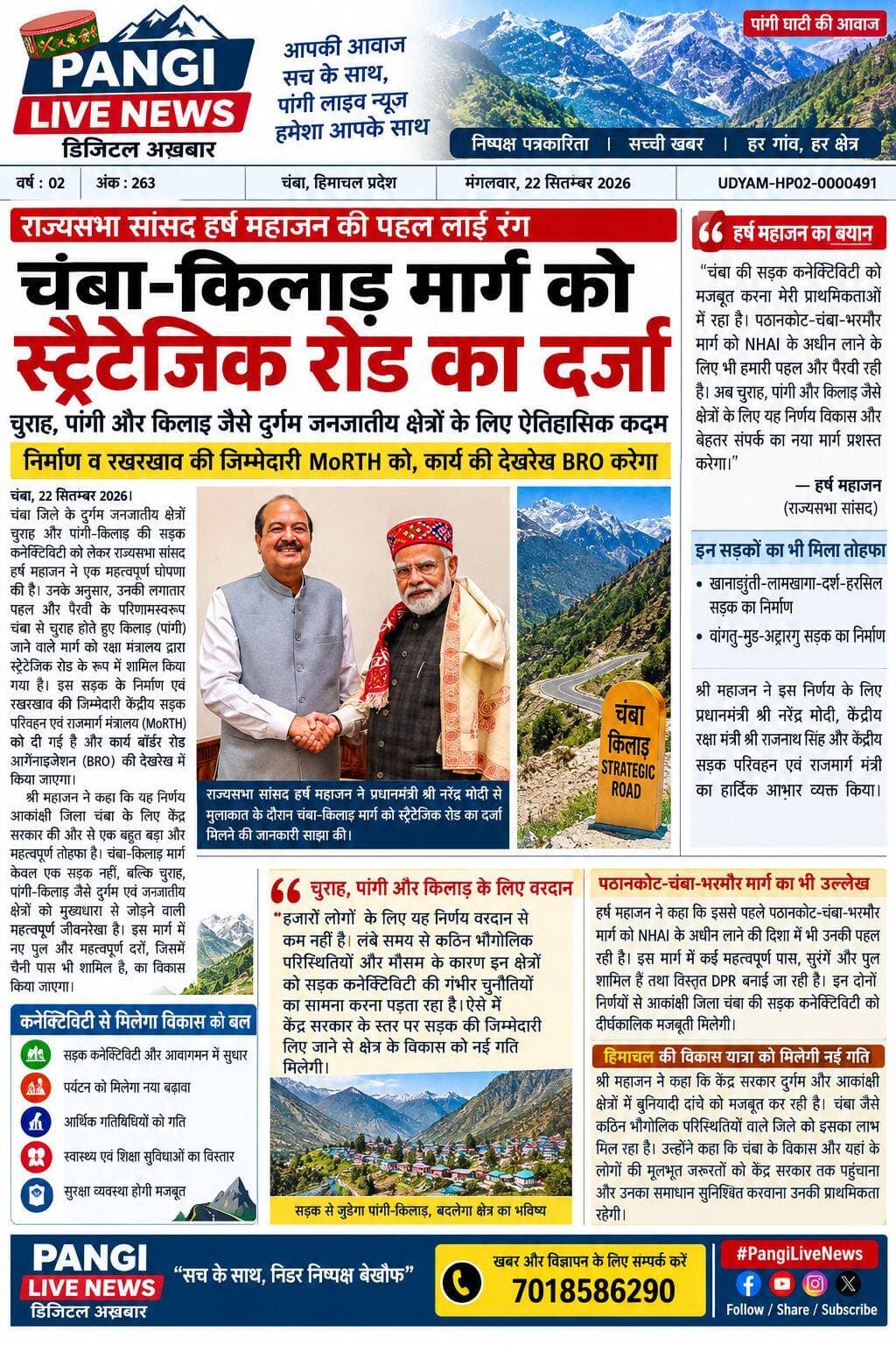 चंबा-किलाड़ मार्ग को स्ट्रैटेजिक रोड का दर्जा मिलने का दावा
हर्ष महाजन बोले—चुराह और पांगी की कनेक्टिविटी को मिलेगा बड़ा लाभ, निर्माण व रखरखाव की जिम्मेदारी MoRTH को
सुरेंद्र ठाकुर
चंबा, 22 सितंबर 2026
चंबा जिले के दुर्गम जनजातीय क्षेत्रों चुराह और पांगी-किलाड़ की सड़क कनेक्टिविटी को लेकर राज्यसभा सांसद हर्ष महाजन ने एक महत्वपूर्ण घोषणा की है। उनके अनुसार, उनकी लगातार पहल और पैरवी के परिणामस्वरूप चंबा से चुराह होते हुए किलाड़ (पांगी) जाने वाले मार्ग को रक्षा मंत्रालय द्वारा स्ट्रैटेजिक रोड के रूप में शामिल किया गया है।
हर्ष महाजन के मुताबिक, इस सड़क के निर्माण एवं रखरखाव की जिम्मेदारी केंद्रीय सड़क परिवहन एवं राजमार्ग मंत्रालय (MoRTH) को दी गई है और कार्य बॉर्डर रोड ऑर्गेनाइजेशन (BRO) की देखरेख में किया जाएगा।
उन्होंने कहा कि चंबा-किलाड़ मार्ग केवल आवागमन का साधन नहीं, बल्कि चुराह और पांगी जैसे दुर्गम एवं जनजातीय क्षेत्रों को देश के अन्य हिस्सों से जोड़ने वाली महत्वपूर्ण जीवनरेखा है। प्रस्तावित विकास में नए पुलों और महत्वपूर्ण दर्रों, जिसमें चैनी पास भी शामिल है, से संबंधित कार्यों का भी उल्लेख किया गया है।
कनेक्टिविटी से विकास को मिलेगी गति
सांसद के अनुसार, इस मार्ग के स्ट्रैटेजिक रोड के रूप में विकसित होने से क्षेत्र में सड़क कनेक्टिविटी के साथ-साथ आवागमन, पर्यटन, आर्थिक गतिविधियों, स्वास्थ्य और शिक्षा सुविधाओं तथा सुरक्षा व्यवस्था को मजबूती मिल सकती है।
उन्होंने कहा कि चुराह और पांगी जैसे क्षेत्रों को लंबे समय से कठिन भौगोलिक परिस्थितियों और मौसम के कारण सड़क कनेक्टिविटी की चुनौतियों का सामना करना पड़ता रहा है। ऐसे में केंद्र स्तर पर सड़क की जिम्मेदारी लिए जाने से क्षेत्र के विकास को नई गति मिलने की उम्मीद है।
पठानकोट-चंबा-भरमौर मार्ग का भी किया उल्लेख
हर्ष महाजन ने कहा कि चंबा की सड़क कनेक्टिविटी को मजबूत करना उनकी प्राथमिकताओं में रहा है। उन्होंने दावा किया कि इससे पहले पठानकोट-चंबा-भरमौर मार्ग को NHAI के अधीन लाने की दिशा में भी उनकी पहल और पैरवी रही है।
उन्होंने कहा कि इस मार्ग में कई महत्वपूर्ण पास, सुरंगें और पुल शामिल हैं तथा इसकी विस्तृत DPR तैयार की जा रही है। उनके अनुसार, इन दोनों निर्णयों से आकांक्षी जिला चंबा की सड़क कनेक्टिविटी को दीर्घकालिक मजबूती मिल सकती है।
हिमाचल को अन्य रणनीतिक सड़कों का भी उल्लेख
प्रेस नोट में हर्ष महाजन ने कहा कि केंद्र सरकार की ओर से हिमाचल प्रदेश को खानाडुंती-लामखागा-दर्श-हरसिल सड़क तथा वांगतु-मुड-अट्टारगु सड़क के निर्माण का भी तोहफा मिला है।
उन्होंने इस निर्णय के लिए प्रधानमंत्री नरेंद्र मोदी, केंद्रीय रक्षा मंत्री राजनाथ सिंह और केंद्रीय सड़क परिवहन एवं राजमार्ग मंत्री का आभार व्यक्त किया।
हर्ष महाजन ने कहा कि केंद्र सरकार दुर्गम और आकांक्षी क्षेत्रों में बुनियादी ढांचे को मजबूत करने पर जोर दे रही है और चंबा जैसे कठिन भौगोलिक परिस्थितियों वाले जिले को इसका लाभ मिल रहा है।
उन्होंने कहा कि चंबा के विकास और यहां के लोगों की मूलभूत जरूरतों से जुड़े मुद्दों को केंद्र सरकार तक प्रभावी ढंग से पहुंचाना और उनके समाधान के लिए प्रयास करना उनकी प्राथमिकता बनी रहेगी।
नोट: चंबा-किलाड़ मार्ग को स्ट्रैटेजिक रोड का दर्जा मिलने और MoRTH/BRO को जिम्मेदारी सौंपे जाने संबंधी जानकारी सांसद हर्ष महाजन की ओर से जारी प्रेस नोट में कही गई है।