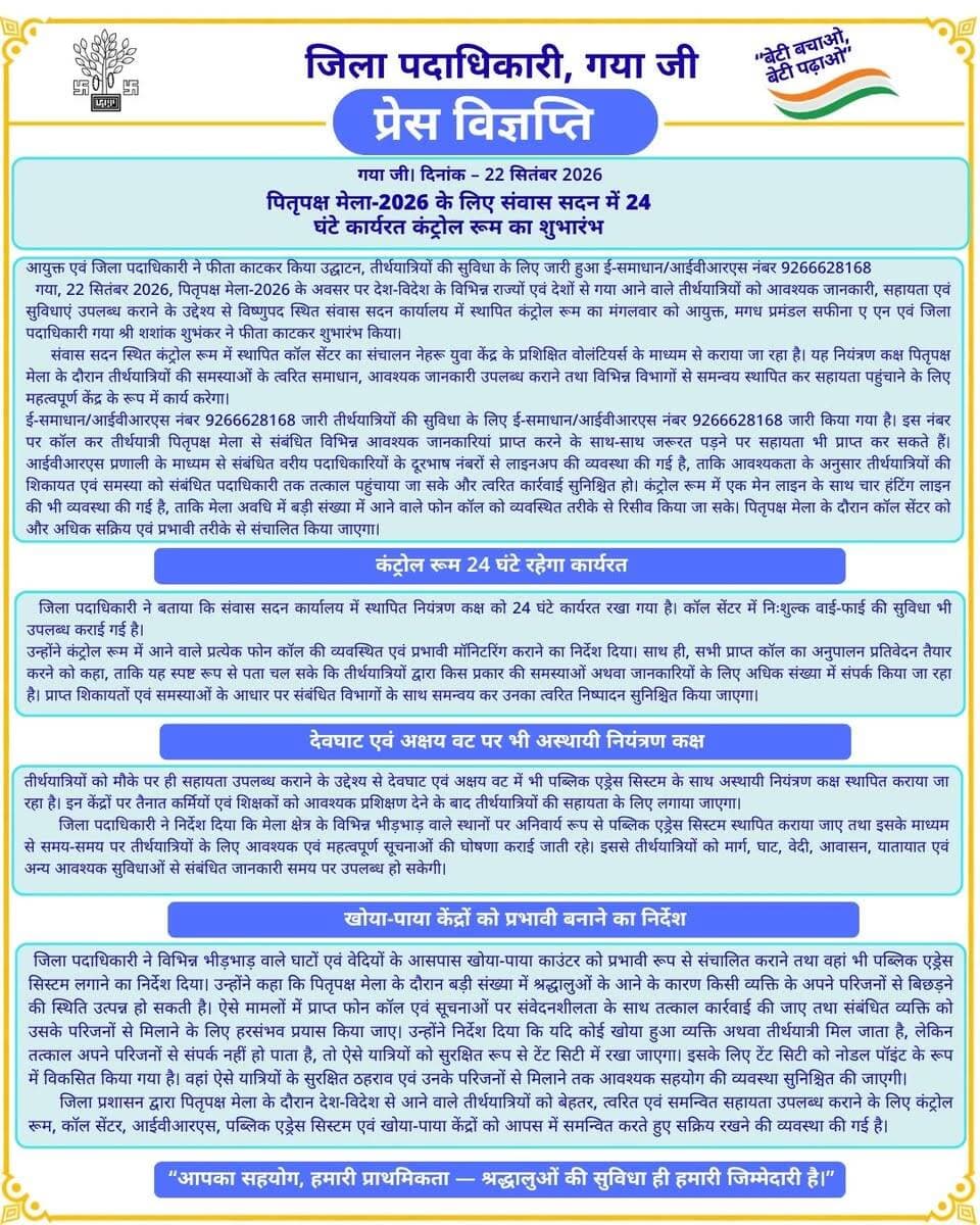 प्रेस विज्ञप्ति
गया जी। 22 सितंबर 2026
पितृपक्ष मेला-2026 के लिए संवास सदन में 24 घंटे कार्यरत कंट्रोल रूम का शुभारंभ
आयुक्त एवं जिला पदाधिकारी ने फीता काटकर किया उद्घाटन, तीर्थयात्रियों की सुविधा के लिए जारी हुआ ई-समाधान/आईवीआरएस नंबर 9266628168
गया जी, 22 सितंबर 2026, पितृपक्ष मेला-2026 के अवसर पर देश-विदेश के विभिन्न राज्यों एवं देशों से गया आने वाले तीर्थयात्रियों को आवश्यक जानकारी, सहायता एवं सुविधाएं उपलब्ध कराने के उद्देश्य से विष्णुपद स्थित संवास सदन कार्यालय में स्थापित कंट्रोल रूम का मंगलवार को आयुक्त, मगध प्रमंडल सफीना ए एन एवं जिला पदाधिकारी गया श्री शशांक शुभंकर ने फीता काटकर शुभारंभ किया।
संवास सदन स्थित कंट्रोल रूम में स्थापित कॉल सेंटर का संचालन नेहरू युवा केंद्र के प्रशिक्षित वोलंटियर्स के माध्यम से कराया जा रहा है। यह नियंत्रण कक्ष पितृपक्ष मेला के दौरान तीर्थयात्रियों की समस्याओं के त्वरित समाधान, आवश्यक जानकारी उपलब्ध कराने तथा विभिन्न विभागों से समन्वय स्थापित कर सहायता पहुंचाने के लिए महत्वपूर्ण केंद्र के रूप में कार्य करेगा।
ई-समाधान/आईवीआरएस नंबर 9266628168 जारी
तीर्थयात्रियों की सुविधा के लिए ई-समाधान/आईवीआरएस नंबर 9266628168 जारी किया गया है। इस नंबर पर कॉल कर तीर्थयात्री पितृपक्ष मेला से संबंधित विभिन्न आवश्यक जानकारियां प्राप्त करने के साथ-साथ जरूरत पड़ने पर सहायता भी प्राप्त कर सकते हैं।
आईवीआरएस प्रणाली के माध्यम से संबंधित वरीय पदाधिकारियों के दूरभाष नंबरों से लाइनअप की व्यवस्था की गई है, ताकि आवश्यकता के अनुसार तीर्थयात्रियों की शिकायत एवं समस्या को संबंधित पदाधिकारी तक तत्काल पहुंचाया जा सके और त्वरित कार्रवाई सुनिश्चित हो।
कंट्रोल रूम में एक मेन लाइन के साथ चार हंटिंग लाइन की भी व्यवस्था की गई है, ताकि मेला अवधि में बड़ी संख्या में आने वाले फोन कॉल को व्यवस्थित तरीके से रिसीव किया जा सके। पितृपक्ष मेला के दौरान कॉल सेंटर को और अधिक सक्रिय एवं प्रभावी तरीके से संचालित किया जाएगा।
कंट्रोल रूम 24 घंटे रहेगा कार्यरत
जिला पदाधिकारी ने बताया कि संवास सदन कार्यालय में स्थापित नियंत्रण कक्ष को 24 घंटे कार्यरत रखा गया है। कॉल सेंटर में निःशुल्क वाई-फाई की सुविधा भी उपलब्ध कराई गई है।
उन्होंने कंट्रोल रूम में आने वाले प्रत्येक फोन कॉल की व्यवस्थित एवं प्रभावी मॉनिटरिंग कराने का निर्देश दिया। साथ ही, सभी प्राप्त कॉल का अनुपालन प्रतिवेदन तैयार करने को कहा, ताकि यह स्पष्ट रूप से पता चल सके कि तीर्थयात्रियों द्वारा किस प्रकार की समस्याओं अथवा जानकारियों के लिए अधिक संख्या में संपर्क किया जा रहा है। प्राप्त शिकायतों एवं समस्याओं के आधार पर संबंधित विभागों के साथ समन्वय कर उनका त्वरित निष्पादन सुनिश्चित किया जाएगा।
देवघाट एवं अक्षय वट पर भी अस्थायी नियंत्रण कक्ष
तीर्थयात्रियों को मौके पर ही सहायता उपलब्ध कराने के उद्देश्य से देवघाट एवं अक्षय वट में भी पब्लिक एड्रेस सिस्टम के साथ अस्थायी नियंत्रण कक्ष स्थापित कराया जा रहा है। इन केंद्रों पर तैनात कर्मियों एवं शिक्षकों को आवश्यक प्रशिक्षण देने के बाद तीर्थयात्रियों की सहायता के लिए लगाया जाएगा।
जिला पदाधिकारी ने निर्देश दिया कि मेला क्षेत्र के विभिन्न भीड़भाड़ वाले स्थानों पर अनिवार्य रूप से पब्लिक एड्रेस सिस्टम स्थापित कराया जाए तथा इसके माध्यम से समय-समय पर तीर्थयात्रियों के लिए आवश्यक एवं महत्वपूर्ण सूचनाओं की घोषणा कराई जाती रहे। इससे तीर्थयात्रियों को मार्ग, घाट, वेदी, आवासन, यातायात एवं अन्य आवश्यक सुविधाओं से संबंधित जानकारी समय पर उपलब्ध हो सकेगी।
खोया-पाया केंद्रों को प्रभावी बनाने का निर्देश
जिला पदाधिकारी ने विभिन्न भीड़भाड़ वाले घाटों एवं वेदियों के आसपास खोया-पाया काउंटर को प्रभावी रूप से संचालित कराने तथा वहां भी पब्लिक एड्रेस सिस्टम लगाने का निर्देश दिया।
उन्होंने कहा कि पितृपक्ष मेला के दौरान बड़ी संख्या में श्रद्धालुओं के आने के कारण किसी व्यक्ति के अपने परिजनों से बिछड़ने की स्थिति उत्पन्न हो सकती है। ऐसे मामलों में प्राप्त फोन कॉल एवं सूचनाओं पर संवेदनशीलता के साथ तत्काल कार्रवाई की जाए तथा संबंधित व्यक्ति को उसके परिजनों से मिलाने के लिए हरसंभव प्रयास किया जाए।
उन्होंने निर्देश दिया कि यदि कोई खोया हुआ व्यक्ति अथवा तीर्थयात्री मिल जाता है, लेकिन तत्काल अपने परिजनों से संपर्क नहीं हो पाता है, तो ऐसे यात्रियों को सुरक्षित रूप से टेंट सिटी में रखा जाएगा। इसके लिए टेंट सिटी को नोडल पॉइंट के रूप में विकसित किया गया है। वहां ऐसे यात्रियों के सुरक्षित ठहराव एवं उनके परिजनों से मिलाने तक आवश्यक सहयोग की व्यवस्था सुनिश्चित की जाएगी।
जिला प्रशासन द्वारा पितृपक्ष मेला के दौरान देश-विदेश से आने वाले तीर्थयात्रियों को बेहतर, त्वरित एवं समन्वित सहायता उपलब्ध कराने के लिए कंट्रोल रूम, कॉल सेंटर, आईवीआरएस, पब्लिक एड्रेस सिस्टम एवं खोया-पाया केंद्रों को आपस में समन्वित करते हुए सक्रिय रखने की व्यवस्था की गई है।
CMO Bihar Samrat Choudhary Information & Public Relations Department, Government of Bihar GAYA Police DD News Bihar Press Information Bureau - PIB, Government of India
#facebookpost #FacebookPage #facebookviral #gayaji #bihar #government