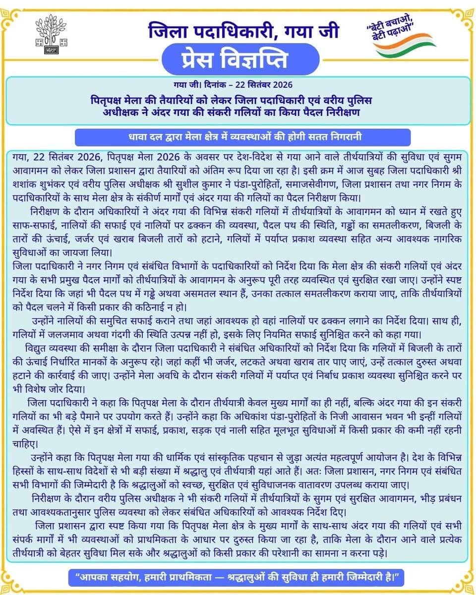 🚨 प्रेस विज्ञप्ति 🚨
गया जी। 22 सितंबर 2026
पितृपक्ष मेला की तैयारियों को लेकर जिला पदाधिकारी एवं वरीय पुलिस अधीक्षक ने अंदर गया की संकरी गलियों का किया पैदल निरीक्षण
सफाई, नालियों की व्यवस्था, पैदल पथ, बिजली तार एवं प्रकाश व्यवस्था को दुरुस्त करने का निर्देश
गया जी, 22 सितंबर 2026, पितृपक्ष मेला 2026 के अवसर पर देश-विदेश से गया आने वाले तीर्थयात्रियों की सुविधा एवं सुगम आवागमन को लेकर जिला प्रशासन द्वारा तैयारियों को अंतिम रूप दिया जा रहा है। इसी क्रम में आज सुबह जिला पदाधिकारी श्री शशांक शुभंकर एवं वरीय पुलिस अधीक्षक श्री सुशील कुमार ने पंडा-पुरोहितों, समाजसेवीगण, जिला प्रशासन तथा नगर निगम के पदाधिकारियों के साथ मेला क्षेत्र के संकीर्ण मार्गों एवं अंदर गया की गलियों का पैदल निरीक्षण किया।
निरीक्षण के दौरान अधिकारियों ने अंदर गया की विभिन्न संकरी गलियों में तीर्थयात्रियों के आवागमन को ध्यान में रखते हुए साफ-सफाई, नालियों की सफाई एवं नालियों पर ढक्कन की व्यवस्था, पैदल पथ की स्थिति, गड्ढों का समतलीकरण, बिजली के तारों की ऊंचाई, जर्जर एवं खराब बिजली तारों को हटाने, गलियों में पर्याप्त प्रकाश व्यवस्था सहित अन्य आवश्यक नागरिक सुविधाओं का जायजा लिया।
जिला पदाधिकारी ने नगर निगम एवं संबंधित विभागों के पदाधिकारियों को निर्देश दिया कि मेला क्षेत्र की संकरी गलियों एवं अंदर गया के सभी प्रमुख पैदल मार्गों को तीर्थयात्रियों के आवागमन के अनुरूप पूरी तरह व्यवस्थित एवं सुरक्षित रखा जाए। उन्होंने स्पष्ट निर्देश दिया कि जहां भी पैदल पथ में गड्ढे अथवा असमतल स्थान हैं, उनका तत्काल समतलीकरण कराया जाए, ताकि तीर्थयात्रियों को पैदल चलने में किसी प्रकार की कठिनाई न हो।
उन्होंने नालियों की समुचित सफाई कराने तथा जहां आवश्यक हो वहां नालियों पर ढक्कन लगाने का निर्देश दिया। साथ ही, गलियों में जलजमाव अथवा गंदगी की स्थिति उत्पन्न नहीं हो, इसके लिए नियमित सफाई सुनिश्चित करने को कहा गया।
विद्युत व्यवस्था की समीक्षा के दौरान जिला पदाधिकारी ने संबंधित अधिकारियों को निर्देश दिया कि गलियों में बिजली के तारों की ऊंचाई निर्धारित मानकों के अनुरूप रहे। जहां कहीं भी जर्जर, लटकते अथवा खराब तार पाए जाएं, उन्हें तत्काल दुरुस्त अथवा हटाने की कार्रवाई की जाए। उन्होंने मेला अवधि के दौरान संकरी गलियों में पर्याप्त एवं निर्बाध प्रकाश व्यवस्था सुनिश्चित करने पर भी विशेष जोर दिया।
जिला पदाधिकारी ने कहा कि पितृपक्ष मेला के दौरान तीर्थयात्री केवल मुख्य मार्गों का ही नहीं, बल्कि अंदर गया की इन संकरी गलियों का भी बड़े पैमाने पर उपयोग करते हैं। उन्होंने कहा कि अधिकांश पंडा-पुरोहितों के निजी आवासन भवन भी इन्हीं गलियों में अवस्थित हैं। ऐसे में इन क्षेत्रों में सफाई, प्रकाश, सड़क एवं नाली सहित मूलभूत सुविधाओं में किसी प्रकार की कमी नहीं रहनी चाहिए।
उन्होंने कहा कि पितृपक्ष मेला गया की धार्मिक एवं सांस्कृतिक पहचान से जुड़ा अत्यंत महत्वपूर्ण आयोजन है। देश के विभिन्न हिस्सों के साथ-साथ विदेशों से भी बड़ी संख्या में श्रद्धालु एवं तीर्थयात्री यहां आते हैं। अतः जिला प्रशासन, नगर निगम एवं संबंधित सभी विभागों की जिम्मेदारी है कि श्रद्धालुओं को स्वच्छ, सुरक्षित एवं सुविधाजनक वातावरण उपलब्ध कराया जाए।
निरीक्षण के दौरान वरीय पुलिस अधीक्षक ने भी संकरी गलियों में तीर्थयात्रियों के सुगम एवं सुरक्षित आवागमन, भीड़ प्रबंधन तथा आवश्यकतानुसार पुलिस व्यवस्था को लेकर संबंधित अधिकारियों को आवश्यक निर्देश दिए।
जिला प्रशासन द्वारा स्पष्ट किया गया कि पितृपक्ष मेला क्षेत्र के मुख्य मार्गों के साथ-साथ अंदर गया की गलियों एवं सभी संपर्क मार्गों में भी व्यवस्थाओं को प्राथमिकता के आधार पर दुरुस्त किया जा रहा है, ताकि मेला के दौरान आने वाले प्रत्येक तीर्थयात्री को बेहतर सुविधा मिल सके और श्रद्धालुओं को किसी प्रकार की परेशानी का सामना न करना पड़े।
CMO Bihar GAYA Police Nagar Nigam Gayaji Information & Public Relations Department, Government of Bihar Urban Development & Housing Dept, Govt. of Bihar
#facebookpost #FacebookPage #gayaji #pitrapaksha #BiharGovernment