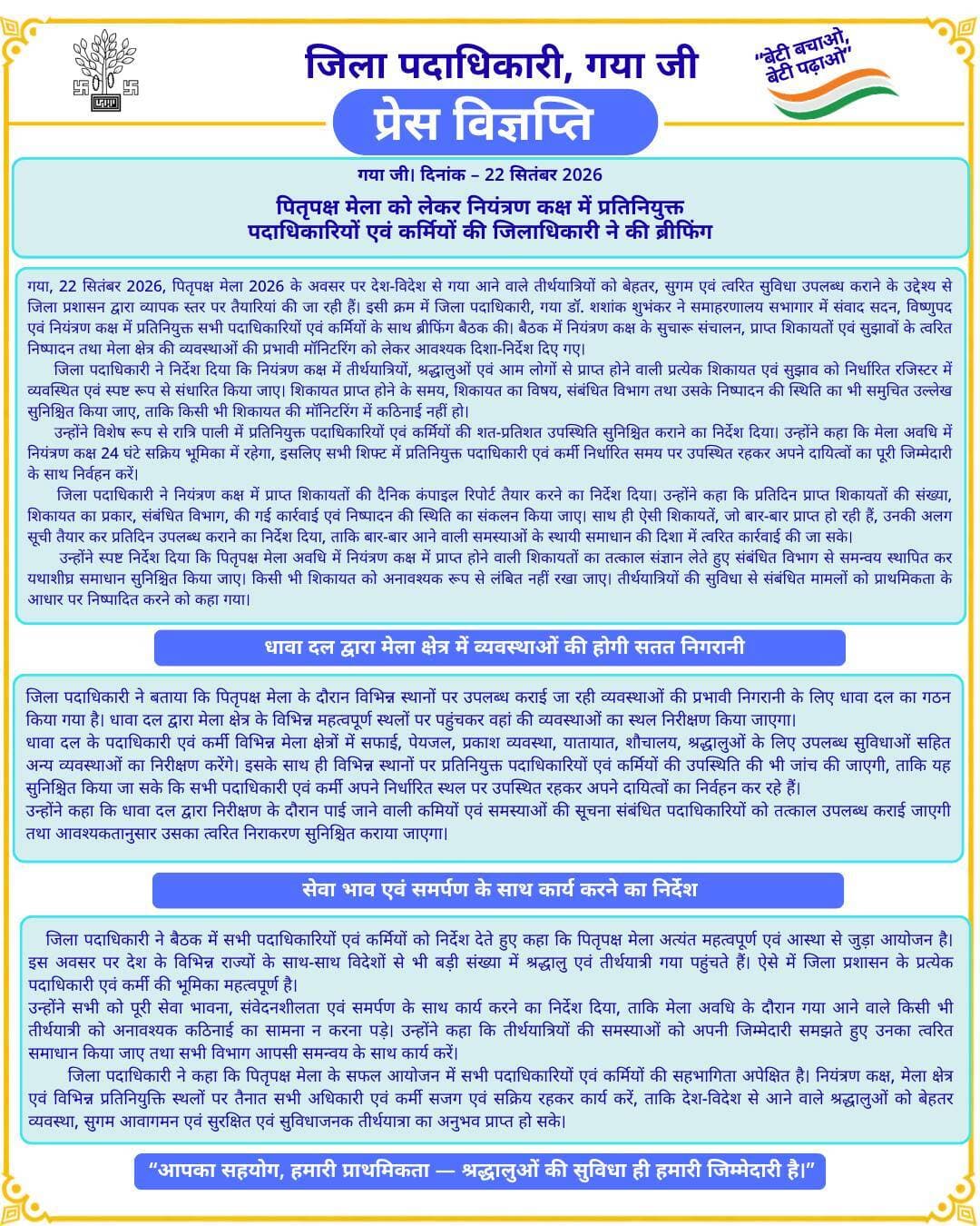 🚨प्रेस विज्ञप्ति 🚨
गया जी। 22 सितंबर 2026
पितृपक्ष मेला को लेकर नियंत्रण कक्ष में प्रतिनियुक्त पदाधिकारियों एवं कर्मियों की जिलाधिकारी ने की ब्रीफिंग
गया जी, 22 सितंबर 2026, पितृपक्ष मेला 2026 के अवसर पर देश-विदेश से गया आने वाले तीर्थयात्रियों को बेहतर, सुगम एवं त्वरित सुविधा उपलब्ध कराने के उद्देश्य से जिला प्रशासन द्वारा व्यापक स्तर पर तैयारियां की जा रही हैं। इसी क्रम में जिला पदाधिकारी, गया डॉ. शशांक शुभंकर ने समाहरणालय सभागार में संवाद सदन, विष्णुपद एवं नियंत्रण कक्ष में प्रतिनियुक्त सभी पदाधिकारियों एवं कर्मियों के साथ ब्रीफिंग बैठक की। बैठक में नियंत्रण कक्ष के सुचारू संचालन, प्राप्त शिकायतों एवं सुझावों के त्वरित निष्पादन तथा मेला क्षेत्र की व्यवस्थाओं की प्रभावी मॉनिटरिंग को लेकर आवश्यक दिशा-निर्देश दिए गए।
जिला पदाधिकारी ने निर्देश दिया कि नियंत्रण कक्ष में तीर्थयात्रियों, श्रद्धालुओं एवं आम लोगों से प्राप्त होने वाली प्रत्येक शिकायत एवं सुझाव को निर्धारित रजिस्टर में व्यवस्थित एवं स्पष्ट रूप से संधारित किया जाए। शिकायत प्राप्त होने के समय, शिकायत का विषय, संबंधित विभाग तथा उसके निष्पादन की स्थिति का भी समुचित उल्लेख सुनिश्चित किया जाए, ताकि किसी भी शिकायत की मॉनिटरिंग में कठिनाई नहीं हो।
उन्होंने विशेष रूप से रात्रि पाली में प्रतिनियुक्त पदाधिकारियों एवं कर्मियों की शत-प्रतिशत उपस्थिति सुनिश्चित कराने का निर्देश दिया। उन्होंने कहा कि मेला अवधि में नियंत्रण कक्ष 24 घंटे सक्रिय भूमिका में रहेगा, इसलिए सभी शिफ्ट में प्रतिनियुक्त पदाधिकारी एवं कर्मी निर्धारित समय पर उपस्थित रहकर अपने दायित्वों का पूरी जिम्मेदारी के साथ निर्वहन करें।
जिला पदाधिकारी ने नियंत्रण कक्ष में प्राप्त शिकायतों की दैनिक कंपाइल रिपोर्ट तैयार करने का निर्देश दिया। उन्होंने कहा कि प्रतिदिन प्राप्त शिकायतों की संख्या, शिकायत का प्रकार, संबंधित विभाग, की गई कार्रवाई एवं निष्पादन की स्थिति का संकलन किया जाए। साथ ही ऐसी शिकायतें, जो बार-बार प्राप्त हो रही हैं, उनकी अलग सूची तैयार कर प्रतिदिन उपलब्ध कराने का निर्देश दिया, ताकि बार-बार आने वाली समस्याओं के स्थायी समाधान की दिशा में त्वरित कार्रवाई की जा सके।
उन्होंने स्पष्ट निर्देश दिया कि पितृपक्ष मेला अवधि में नियंत्रण कक्ष में प्राप्त होने वाली शिकायतों का तत्काल संज्ञान लेते हुए संबंधित विभाग से समन्वय स्थापित कर यथाशीघ्र समाधान सुनिश्चित किया जाए। किसी भी शिकायत को अनावश्यक रूप से लंबित नहीं रखा जाए। तीर्थयात्रियों की सुविधा से संबंधित मामलों को प्राथमिकता के आधार पर निष्पादित करने को कहा गया।
धावा दल द्वारा मेला क्षेत्र में व्यवस्थाओं की होगी सतत निगरानी
जिला पदाधिकारी ने बताया कि पितृपक्ष मेला के दौरान विभिन्न स्थानों पर उपलब्ध कराई जा रही व्यवस्थाओं की प्रभावी निगरानी के लिए धावा दल का गठन किया गया है। धावा दल द्वारा मेला क्षेत्र के विभिन्न महत्वपूर्ण स्थलों पर पहुंचकर वहां की व्यवस्थाओं का स्थल निरीक्षण किया जाएगा।
धावा दल के पदाधिकारी एवं कर्मी विभिन्न मेला क्षेत्रों में सफाई, पेयजल, प्रकाश व्यवस्था, यातायात, शौचालय, श्रद्धालुओं के लिए उपलब्ध सुविधाओं सहित अन्य व्यवस्थाओं का निरीक्षण करेंगे। इसके साथ ही विभिन्न स्थानों पर प्रतिनियुक्त पदाधिकारियों एवं कर्मियों की उपस्थिति की भी जांच की जाएगी, ताकि यह सुनिश्चित किया जा सके कि सभी पदाधिकारी एवं कर्मी अपने निर्धारित स्थल पर उपस्थित रहकर अपने दायित्वों का निर्वहन कर रहे हैं।
उन्होंने कहा कि धावा दल द्वारा निरीक्षण के दौरान पाई जाने वाली कमियों एवं समस्याओं की सूचना संबंधित पदाधिकारियों को तत्काल उपलब्ध कराई जाएगी तथा आवश्यकतानुसार उसका त्वरित निराकरण सुनिश्चित कराया जाएगा।
सेवा भाव एवं समर्पण के साथ कार्य करने का निर्देश
जिला पदाधिकारी ने बैठक में सभी पदाधिकारियों एवं कर्मियों को निर्देश देते हुए कहा कि पितृपक्ष मेला अत्यंत महत्वपूर्ण एवं आस्था से जुड़ा आयोजन है। इस अवसर पर देश के विभिन्न राज्यों के साथ-साथ विदेशों से भी बड़ी संख्या में श्रद्धालु एवं तीर्थयात्री गया पहुंचते हैं। ऐसे में जिला प्रशासन के प्रत्येक पदाधिकारी एवं कर्मी की भूमिका महत्वपूर्ण है।
उन्होंने सभी को पूरी सेवा भावना, संवेदनशीलता एवं समर्पण के साथ कार्य करने का निर्देश दिया, ताकि मेला अवधि के दौरान गया आने वाले किसी भी तीर्थयात्री को अनावश्यक कठिनाई का सामना न करना पड़े। उन्होंने कहा कि तीर्थयात्रियों की समस्याओं को अपनी जिम्मेदारी समझते हुए उनका त्वरित समाधान किया जाए तथा सभी विभाग आपसी समन्वय के साथ कार्य करें।
जिला पदाधिकारी ने कहा कि पितृपक्ष मेला के सफल आयोजन में सभी पदाधिकारियों एवं कर्मियों की सहभागिता अपेक्षित है। नियंत्रण कक्ष, मेला क्षेत्र एवं विभिन्न प्रतिनियुक्ति स्थलों पर तैनात सभी अधिकारी एवं कर्मी सजग एवं सक्रिय रहकर कार्य करें, ताकि देश-विदेश से आने वाले श्रद्धालुओं को बेहतर व्यवस्था, सुगम आवागमन एवं सुरक्षित एवं सुविधाजनक तीर्थयात्रा का अनुभव प्राप्त हो सके।
Information & Public Relations Department, Government of Bihar DD News Bihar Department of Tourism, Government of Bihar Nagar Nigam Gayaji GAYA Police Zee Bihar Jharkhand Bihar Tak
#pitrapaksha #gayaji #BiharGovernment #facebookpost #FacebookPage