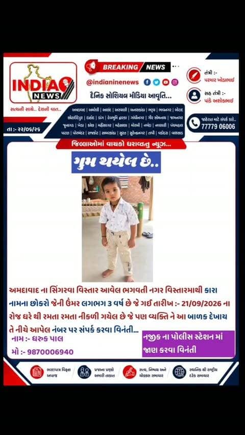 ગુમ થયેલ છે..
અમદાવાદ ના સિંગરવા વિસ્તાર આવેલ ભગવતી નગર વિસ્તારમાથી કારા નામના છોકરો જેની ઉંમર લગભગ 3 વર્ષ છે જે ગઈ તારીખ :- 21/09/2026 ના રોજ ઘરે થી રમતા રમતા નીકળી ગયેલ છે જે પણ વ્યક્તિ ને આ બાળક દેખાય તે નીચે આપેલ નંબર પર સંપર્ક કરવા વિનંતી...
નામ :- ધરુક પાલ
મો :- 9870006940
#ahmedabad #singrava #odhav #odhav🙏❤ #ahmedabadcity @gujaratpolice_ @_gujarat_police_cops_ @gujarat_police_motivation_ @gujarat_police_ops @gujarat__police___100 @g_u_j_a_r_a_t_p_o_l_i_c_e_