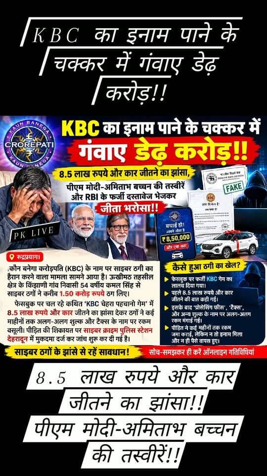 KBC का इनाम पाने के चक्कर में गंवाए डेढ़ करोड़!!
8.5 लाख रुपये और कार जीतने का झांसा!!
पीएम मोदी-अमिताभ बच्चन की तस्वीरें और RBI के फर्जी दस्तावेज भेजकर जीता भरोसा!!
रुद्रप्रयाग। कौन बनेगा करोड़पति (KBC) के नाम पर साइबर ठगी का हैरान करने वाला मामला सामने आया है। ऊखीमठ तहसील क्षेत्र के एक गांव में एक व्यक्ति से साइबर ठगों ने करीब 1.50 करोड़ रुपये ठग लिए। फेसबुक पर चल रहे कथित ‘KBC चेहरा पहचानो गेम’ में 8.5 लाख रुपये और कार जीतने का झांसा देकर ठगों ने कई महीनों तक अलग-अलग शुल्क और टैक्स के नाम पर रकम वसूल की। पीड़ित की शिकायत पर साइबर क्राइम पुलिस स्टेशन देहरादून में मुकदमा दर्ज कर जांच शुरू कर दी गई है।
जानकारी के अनुसार ग्रामीण ने 14 जनवरी 2026 को फेसबुक पर ‘KBC चेहरा पहचानो’ गेम में हिस्सा लिया था। इसके बाद उन्हें 8.5 लाख रुपये की इनामी राशि जीतने का संदेश मिला। नितिन नाम के व्यक्ति ने व्हाट्सऐप के जरिए उनसे संपर्क किया और इनाम की रकम जारी कराने के लिए शुरुआत में टैक्स के नाम पर 1,550 रुपये जमा कराए।
इसके बाद ठगों ने अलग-अलग व्हाट्सऐप नंबरों से संपर्क करना शुरू किया। पीड़ित का भरोसा बढ़ाने के लिए उन्हें प्रधानमंत्री नरेंद्र मोदी, उद्योगपति मुकेश अंबानी और अभिनेता अमिताभ बच्चन की तस्वीरों के साथ RBI के कथित फर्जी दस्तावेज भी भेजे गए। ठगों ने दावा किया कि कमल सिंह ने 8.5 लाख रुपये के साथ एक चार पहिया वाहन भी जीता है।
मार्च से सितंबर 2026 के बीच इनाम और कार की डिलीवरी के नाम पर उनसे लगातार अलग-अलग बैंक खातों में रकम जमा कराई गई। शिकायत के मुताबिक उन्होंने बैंक ऑफ बड़ौदा, एसबीआई, चमोली जिला सहकारी बैंक और उत्तराखंड ग्रामीण बैंक के खातों से भुगतान किया। ठगों की मांग पूरी करने के लिए परिचितों से उधार लेकर भी रकम जुटाई गई। इस तरह करीब डेढ़ करोड़ रुपये ठगों के खातों तक पहुंच गए।
न इनाम मिला, न कार, उलटे जब ठगों ने और रकम की मांग शुरू कर दी तो पीड़ित को ठगी का अहसास हुआ। इसके बाद उन्होंने साइबर क्राइम पुलिस स्टेशन देहरादून में शिकायत दर्ज कराई।
एसएसपी एसटीएफ अजय सिंह के अनुसार शिकायत के आधार पर अज्ञात आरोपियों के खिलाफ आईटी एक्ट की धारा 66, 66डी और बीएनएस की धारा 318(4), 61(2) के तहत मुकदमा दर्ज किया गया है। पुलिस मोबाइल नंबरों, व्हाट्सऐप अकाउंट, बैंक खातों और रकम के लेनदेन की जांच कर रही है।